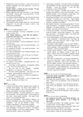 1 – Minha alma se esvai em tristeza, / e meus anos se vão em
gemidos; enganado / por meus opressores, / só em ti eu
encontro abrigo!
Atende, Senhor, o clamor do meu coração: "O meu
espírito entrego em tuas mãos"!
2 – Quanta angústia! meus olhos são tristes, / e me vejo qual
vaso partido. / Mas tua face é a luz que procuro, / de tua
vista eu não seja excluído.
3 – Às ocultas me dizem blasfêmias, / por tua graça tão plena
me salves! / Em correntes pesadas me ataram, / vem
depressa, Senhor, libertar-me!
4 – Tem piedade de mim, Senhor Santo! Sê a casa que possa
abrigar-me! / Ao meu lado só tramam a morte, / mas
confio que vens libertar-me.
896(Tom: Dm) Cânticos Espirituais – F.T.D.
1 – A morrer crucificado, / teu Jesus é condenado / por teus
crimes, pecador. (2x)
Pela Virgem dolorosa, / vossa Mãe tão piedosa, /
perdoai-me, bom Jesus! (2x)
2 – Com a cruz é carregado, / vai sofrendo resignado, / vai
morrer por teu amor. (2x)
3 – Sob o peso desmedido, / cai Jesus desfalecido / pela tua
salvação. (2x)
4 – Vê a dor da Mãe amada, / que se encontra desolada, / com
seu Filho em aflição. (2x)
5 – No caminho do Calvário, / um auxílio necessário, / não
lhe nega o Cireneu. (2x)
6 – Eis o rosto ensangüentado, / por Verônica enxugado, / que
no pano apareceu. (2x)
7 – Novamente desmaiando, / sob a Cruz que vai levando /
cai por terra o Salvador. (2x)
8 – Das mulheres que choravam, / que fiéis o acompanhavam,
/ é Jesus consolador. (2x)
9 – Cai exausto o bom Senhor, / esmagado pela dor / dos
pecados e da cruz. (2x)
10 – Já do algoz as mãos agrestes, / as sangrentas, pobres
vestes, / vão tirar do bom Jesus. (2x)
11 – Sois por mim na cruz pregado, / insultado,
blasfemado, / com cegueira e com furor. (2x)
12 – Por meus crimes padecestes, / meu Jesus, por mim
morrestes, / quanta angústia, quanta dor! (2x)
13 – Do madeiro vos tiraram / e à Mãe vos entregaram, /
com que dor e compaixão. (2x)
14 – No sepulcro vos puseram, / mas os homens tudo
esperam / do Mistério da Paixão. (2x)
897(Tom: Em) D.R.
1 – A Paixão de um Deus amante / meditar vinde, cristãos! / E
contritos, neste instante, / ah, chorai, chorai, irmãos! / Já
que foi nossa maldade / que o fez tanto padecer, / o’
cristãos, por piedade, / com Jesus vinde sofrer!
2 – De temores assaltado, / no jardim quando se viu, / todo o
peso do pecado / em sua alma recaiu. / Correu sangue de
seu corpo / numa grande profusão: / Ele, quase como
morto, / curva a fronte até o chão.
3 – Judas vem, dissimulado, / vem fingindo o abraçar. / O
covarde e desalmado / quer assim o atraiçoar. / Do traidor
imitadores, / sois vós que ofendeis a Deus. / Vós,
/cristãos, se pecadores, / sois piores que os judeus.
4 – Entre mãos de vil soldado / cai o nosso Redentor / e seu
rosto, profanado, / traz sinais de seu furor. / Eu também,
com que maldade, / meu Jesus, quanto pequei! / Vossa
augusta divindade / quanta vez não ultrajei!
5 – Assim, preso e amarrado, / é levado a Caifás, / por quem é
mais maltratado / do que na casa de Anás. / De mil modos
afrontado, / nosso pio Salvador / vê-se, por fim,
condenado, / como vil blasfemador.
6 – E não só dos inimigos / vem-lhe causa de pesar: / Um
discípulo dos queridos / vem-no três vezes negar. / Mas o
Redentor benigno, / com seu brando e meigo olhar, / faz
nascer na alma do indigno / um leal, vero pesar.
7 – Na presença de Pilatos / ousa o povo preferir / o pior dos
celerados / ao Senhor que o vem remir. / “Mais indigna
preferência / tenho feito muita vez, / contra Deus, dando
sentença, / preferindo a malvadez”.
8 – Que suplício horroroso / meu Jesus quer padecer! / No seu
corpo tão formoso / um soldado vil bater! / O inocente é
flagelado, / até sangue derramar. / E eu, Senhor, que sou
culpado, / nem meus crimes sei chorar!
9 – A coroa (dor acerba!) / sua fronte transpassou; / nosso
crime de soberba / desse modo condenou. / Vê, cristão,
que muito gozas / e te entregas a folgar: / um cristão, não
é de rosas / que se deve coroar.
10 – Já no ombro fatigado / vai levando a grande Cruz, / para
morte condenado, / o dulcíssimo Jesus! / De ferido, de
cansado, / vê-se três vezes cair, / tanto, o’ Deus, vos há
custado / nosso crime redimir.
11 – No madeiro, enfim pregado, / uma voz solta: "Perdão! /
Tende, Pai do céu amado, / dos algozes compaixão!" / O
terrível atentado / não hesita perdoar! / Assim, quando
injuriado, / se deve um cristão vingar.
12 – A Jesus, manso Cordeiro, / sobe o insulto dos judeus:
"Desce, dizem, do madeiro, mostra a todos se és
Deus!" / Não os cravos, povo insano, / prendem a quem
é Senhor. / O que à cruz o tem pregado, / é seu forte e
terno amor.
13 – Não, Jesus, do lenho duro, / eu vos peço, não desçais; /
essa cruz é leito puro, / onde à vida nos gerais. / Ao
pecado, sim, morramos, / que só ele é vosso algoz. / Só
por Vós, Senhor, vivamos, / pois morrestes só por nós.
14 – Jesus morre; a natureza / pasma e chora seu autor; / tudo
veste de tristeza, / tudo manifesta dor. / Tu, cristão, que
vês as pedras / estalarem de pesar, / ah! não queiras mais
que elas, / insensível te mostrar!
898(Tom: D) Letra e Música: Pe. José Freitas Campos
Conversão, justiça, comunhão e alegria no cristão / é
missão de cada dia. (bis)
1 – Feliz quem tem coração de pobre. / Dele é o Reino, Cristo
falou. / Grito de fé e de esperança / num só caminho de
paz e amor.
2 – Feliz o manso e o oprimido / que a Boa Nova anunciou. /
Grito de fé e de esperança / num só caminho de paz e
amor.
3 – Feliz também é o perseguido, / do irmão a dor o
preocupou. / Grito de fé e de esperança / num só caminho
de paz e amor.
899(Tom: D) Letra e Música: Pe. José Weber
Eis o tempo de conversão, / eis o dia da salvação: / Ao
Pai voltemos, juntos andemos, / eis o tempo de
conversão!
1 – Os caminhos do Senhor / são verdade, são amor, / dirigi
os passos meus: / em Vós espero, o’ Senhor!
Ele guia ao bom caminho / quem errou e quer voltar. / Ele
é bom, fiel e justo, / Ele busca e vem salvar.
2 – Viverei com o Senhor, Ele é o meu sustento. / Eu confio,
mesmo quando / minha dor não mais agüento.
 