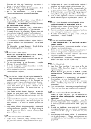 Tem valor aos olhos seus / meu sofrer e meu morrer: /
libertai o vosso servo / e fazei-o reviver!
3 – A Palavra do Senhor / é a luz do meu caminho: / ela é
Vida, é alegria, / vou guardá-la com carinho.
5 – Sua lei, seu mandamento, / é viver a caridade.
Caminhemos todos juntos, / construindo a unidade!
900(Tom: Eb) D.R.
1 – Em Jerusalém, / prenderam Jesus, / o meu Salvador. /
Cuspiram na face / e a força do braço / o chicoteou.
Como sofreu / o meu Redentor! / Foi sobre o madeiro /
que crucificaram / o meu Salvador!
2 – Soldados romanos / trouxeram a cruz, / Jesus a tomou; /
por todas as ruas / daquela cidade / o Cristo a arrastou.
3 – E, quando chegaram / até o Calvário, / deitaram Jesus, / de
braços abertos, / no grande madeiro / em forma de cruz.
4 – E sobre os seus pés, / também, suas mãos / os cravos
pregaram / e, entre os ladrões, / o meu Salvador / na cruz
levantaram.
5 – O fel da amargura / na boca do Mestre / alguém colocou. /
E um dos soldados / seu lado esquerdo / com a lança
furou.
Foi feito assim / ao meu Redentor. / Depois de três
dias, / saiu do sepulcro / e ressuscitou.
901(Tom: Em) Dos Cânticos Sagrados
Perdão, meu Jesus! / Perdão, Deus de amor! / Perdão,
Deus clemente, / Perdão, meu Senhor! (2x)
1 – Eu fui quem no duro / madeiro inclemente / vos pus, oh!
pendente, / com vil impiedade!
2 – Por mim vosso sangue / na cruz derramastes / e prendas
deixastes / de amor e humildade!
3 – E eu em recompensa / sempre fementido / me tenho
esquecido / de tanta bondade!
4 – Mas já arrependido / vos busco, chorando, / meu bom Pai,
clamando perdão e piedade!
902(Tom: Am) Letra: Frei José Luiz Prim / Música: Melodia Séc. XII
1 – O’ face ensangüentada de Cristo salvador, / o ver-vos
ultrajada nos causa imensa dor. / O’ face iluminada no
eterno resplendor! / Agora maltratada com tanto desamor.
2 – "Enfermidades vossas tomei-as sobre mim; / e todas
vossas dores fui Eu que as padeci.” / Senhor, sois a
riqueza de nossa salvação: / vos damos nossa vida / e
eterna gratidão.
3 – Com grande paciência levais a dura cruz / ao alto do
Calvário por nosso amor, Jesus. / Sofrestes, inocente,
Senhor, por todos nós; / e a vida recebemos por morte tão
atroz.
4 – Os povos emudecem de espanto e comoção; / e o mundo
escurece ao ver vossa paixão. / Vós fostes esmagado por
nossa salvação; / de todos os pecados pedimos-vos
perdão.
5 – Jesus, quanto sofrestes por nossa redenção: / maus tratos
recebeste da humana ingratidão. / Oh! dai-nos sempre a
graça de sermos-vos fiéis, / e a morte, enfim, nos faça
gozar-vos lá, nos céus.
903(Tom: Dm) Letra e Música: Pe. José Weber
1 – Do Rei avança o estandarte, / fulge o mistério da Cruz, /
que fere a vida de morte, / morte que à vida conduz. (2x)
2 – Do lado morto de Cristo, / ao golpe que lhe vibraram, /
para lavar meu pecado / sangue e água jorraram. (2x)
3 – O’ Árvore bela e fúlgida, / de rubra púrpura ornada, / de
os santos membros tocar, / digna só tu foste achada. (2x)
4 – O’ Cruz feliz, cujos braços / do mundo o preço ergueu; /
balança foste do corpo / que duro inferno venceu. (2x)
5 – Tu és, o’ Cruz, esperança: / concede aos réus remissão /
por um aumento de graça / enquanto passa a paixão. (2x)
904(Tom: F) Letra: David Julien / Música: Pe. Carlos A. Navarro
Vitória, tu reinarás! / O’ Cruz, tu nos salvarás!
1 – Brilhando sobre o mundo / que vive sem tua luz, / tu és
um sol fecundo / de amor e de paz, o’ Cruz!
2 – Aumenta a confiança / do pobre e do pecador, / confirma
nossa esperança / na marcha para o Senhor.
3 – À sombra dos teus braços, / a Igreja viverá; / por ti, no
eterno abraço, / o Pai nos acolherá.
905(Tom: Am) Letra e Música: José Alves
O vosso coração de pedra / se converterá / em novo,
em novo coração.
1 – Tirarei de vosso peito / vosso coração de pedra, / no lugar
colocarei / novo coração de carne.
2 – Dentro em vós Eu plantarei, / plantarei o meu Espírito: /
amareis os meus preceitos, / seguireis o meu amor.
3 – Do meio das nações, / com amor vos tirarei. / Qual pastor
vos guiarei, / para a terra, a vossa Pátria.
4 – Esta terra habitareis: / foi presente a vossos pais / e sereis
sempre o meu povo, / Eu serei o vosso Deus.
906(Tom: E) Popularizado
1 – Meu Deus, logo murchou, / logo secou a flor da
inocência! / Meu Deus, logo chegou / e me assaltou
suprema indigência!
Perdoai, Senhor, por piedade! / Perdoai a minha
maldade! Senhor, / antes morrer, antes morrer que vos
ofender!
2 – Deixei de Deus a lei / e me entreguei a toda maldade! /
Deixei de Deus a lei / e me afastei da felicidade!
3 – Meu Deus, o que há de ser, / quando vier a tremenda
morte? / Meu Deus, se já vier, qual há de ser a minha
eterna sorte?
4 – Fazei, meu bom Jesus, / por vossa cruz, do mal me desvie!
/ Fazei, meu bom Jesus, que vossa luz do céu me alumie!
907(Tom: Em) Letra e Música: Pe. José Raimundo Galvão
Senhor, eis aqui o teu povo, / que vem implorar teu
perdão. / É grande o nosso pecado, / porém é maior o
teu coração.
1 – Sabendo que acolheste Zaqueu, o cobrador, / e assim lhe
devolveste tua paz e teu amor, / também nos colocamos
ao lado dos que vão / buscar no teu altar a graça do
perdão.
2 – Revendo em Madalena a nossa própria fé, / chorando
nossas penas diante dos teus pés, / também nós desejamos
o nosso amor te dar, / porque só muito amor nos pode
libertar.
3 – Motivos temos nós de sempre confiar, / de erguer a nossa
voz, de não desesperar. / Olhando aquele gesto que ao
bom ladrão salvou; / não foi, também, por nós, teu sangue
que jorrou?
 