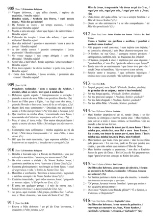 908(Tom: F) Folcmúsica Religiosa
1 – Virgem dolorosa, / que aflita chorais, / repleta de
angústias, / bendita sejais!
Bendita sejais, / Senhora das Dores, / ouvi nossos
rogos, / Mãe dos pecadores!
2 – De Simeão as vozes / no tempo escutais, / cruéis
profecias! Bendita sejais!
3 – Manda o céu um anjo / dizer que fujais / do servo tirano. /
Bendita sejais!
4 – Volvendo do templo / Jesus não achais; / que susto
sofrestes! Bendita sejais!
5 – Que dor indizível / quando o encontrais / com a cruz às
costas! / Bendita sejais!
6 – A dor ainda cresce / quando contemplais / Jesus
expirando! / Bendita sejais!
7 – No vosso regaço / seu corpo abrigais / com Ele
abraçada! / Bendita sejais!
8 – Sem Filho, e tal Filho! / Então suportais / cruel soledade! /
Bendita sejais!
9 – Uma dura espada / de dores mortais / o peito vos passa! /
Bendita sejais!
10 – Entre dois bandidos, / Jesus avistais, / pendente dos
cravos! / Bendita sejais!
909(Tom: G) DR
Pecadores redimidos / com o sangue do Senhor, /
atendei, olhai se existe / dor igual à minha dor.
1 – Dolorosa aguda espada / transpassou-me o coração /
quando a morte do meu Filho / me predisse Simeão. (2x)
2 – Junto ao Filho para o Egito, / eu fugi com dor atroz, /
quando Herodes o buscava / para dá-lo ao vil algoz. (2x)
3 – Quem dirá meu sentimento? / Desolada me encontrei /
vendo o Filho meu perdido! / Por três dias o busquei. (2x)
4 – Que martírio na minha alma, / encontrando meu Jesus, /
no caminho do Calvário / arquejante sob a Cruz. (2x)
5 – Mas, o’ céus, o’ terra, vede: / Dor maior não pode haver /
vendo a morte do meu Filho / foi milagre eu não morrer.
(2x)
6 – Contemplai meu sofrimento, / minha angústia ao pé da
Cruz: / Pela lança transpassado / vi meu Filho, o meu
Jesus. (2x)
7 – Oh! que dor mais cruciante, / que suprema solidão, / ao
levarem-no ao sepulcro, / invadiu-me o coração! (2x)
910(Tom: E) Folcmúsica Religiosa
1 – Bendita e louvada seja / a Paixão do Redentor, / que por
nós sofreu martírios, / morreu por nosso amor! (2x)
2 – Os céus cantam a vitória / de Nosso Senhor Jesus; /
cantemos também na terra / louvores à Santa Cruz! (2x)
3 – Sustenta gloriosamente / nos braços ao bom Jesus; / sinal
de esperança e vida / o lenho da Santa Cruz. (2x)
4 – Humildes e confiantes / levemos a nossa cruz; / seguindo
o sublime exemplo / de Nosso Senhor Jesus! (2x)
5 – Cordeiro imaculado, / por todos morreu Jesus; / pagando
as nossas culpas, / é Rei pela sua Cruz. (2x)
6 – É arma em qualquer perigo / é raio de eterna luz; /
bandeira vitoriosa / o Santo Sinal da Cruz. (2x)
7 – Ao povo, aqui reunido, / dai graças, perdão e luz; / salvai-
nos, o’ Deus clemente, / em nome da Santa Cruz! (2x)
911(Tom: Em) D.R.
1 – Estava a Mãe dolorosa / ao pé da Cruz lacrimosa, /
enquanto o Filho pendia. (2x)
Mãe de Jesus, traspassada / de dores ao pé da Cruz, /
rogai por nós, rogai por nós, / rogai por nós a Jesus!
(2x)
2 – Quão triste, oh! quão aflita / se viu a sempre bendita, / a
Mãe de Nosso Senhor! (2x)
3 – Quem se não entristecera / e se não compadecera / da
Mãe tão penalizada! (2x)
912 (Tom: Em) Letra: Jaime Vitalino dos Santos / Música: Pe. José
Weber
Como o Senhor vos perdoou e acolheu, / perdoai e
acolhei vossos irmãos!
1 – Não pagueis o mal com mal, / nem injúria com injúria; /
ao contrário, abençoai, / pois Deus chamou-nos para isto.
2 – O Senhor, na sua Cruz, / carregou nossos pecados: /
carreguemos, também, nós / as fraquezas dos irmãos!
3 – O Senhor, pregado à cruz, / implorou por seus algozes: /
"perdoai-lhes, o’ meu Pai, / pois não sabem o que fazem!"
4 – Tende em vós os sentimentos / que Jesus teve por vós: /
sendo Deus se humilhou, / fez-se servo e nos salvou.
5 – Senhor santo e inocente, / que sofrestes injustiças: /
ensinai-nos vosso exemplo / tão sublime de perdão!
913(Tom: Dm) D.R.
1 – Pequei, pequei, meu Deus! / Piedade, Senhor, piedade!
Se grandes são as culpas, / maior é tua bondade!
2 – Por tua longa agonia. / Piedade, Senhor, piedade!
3 – Por teu precioso sangue. / Piedade, Senhor, piedade!
4 – Por teu lado chagado. / Piedade, Senhor, piedade!
5 – Por tua aflita Mãe. / Piedade, Senhor, piedade!
914(Tom: D) Letra e Música: Antônio
1 – Meu Senhor despojou-se de si, sendo Deus; / se fez
homem, se entregou e morreu numa cruz. / Meu Senhor,
para salvar a mim e meus irmãos, se humilhou, veio ao
mundo e das trevas fez luz.
Eu te amo, sou louco de amor por ti, meu Jesus. / Tu és
minha paz, minha luz, meu Rei e meu bom Pastor. /
Eu te amo, sou louco de amor por ti, meu Jesus. / Tu és
minha paz, minha luz, meu Deus, meu Senhor!
2 – Meu Senhor, que tudo criou por amor, / não foi recebido
pelo povo seu. / Lá, na cruz, pede ao Pai que perdoe aos
cruéis, / que não sabem que matam o Filho de Deus.
3 – Meu Senhor cumpriu a promessa, / nos deu o Espírito
Santo da parte de Deus. / Foi à Casa do Pai preparar-nos
lugar / para levar-nos consigo ao Reino dos céus.
915(Tom: E) Letra e Música: José Alves
Os filhos dos hebreus, com ramos de oliveira, / foram
ao encontro do Senhor, clamando: / Hosana, hosana
nas alturas! (2x)
1 – Ao Senhor pertence a terra e o que ela encerra, / o mundo
inteiro com os seres que o povoam.
2 – "O’ portas, levantai vossos frontões! / para que assim o
Rei da glória possa entrar!"
3 – Dizei-nos: "Quem é este Rei da glória?"/ "É o Senhor, o
Valoroso, o Onipotente!"
916(Tom: Dm) Letra e Música: Reginaldo Veloso
Os filhos dos hebreus, / com ramos de palmeira, /
correram ao encontro de Jesus, Nosso Senhor, /
cantando e gritando: / Hosana, o’ Salvador!" (2x)
 