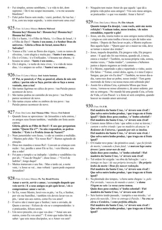 6 – Fui simples, sereno semblante, / e a vida te dei, dom
supremo: / De ti me ocupei incessante, / e tu me acusaste
blasfemo?
7 – Falei pelos fracos sem medo, / curei, perdoei, fui tua luz. /
E tu, com teu torpe segredo, / a mim reservaste uma cruz!
925(Tom: A) Letra e Música: Roberto Malvezzi
Hosana hey! Hosana ha! / Hosana hey! Hosana hey!
Hosana ha! (bis)
1 – Ele é o Santo, / é o Filho de Maria, / é o Deus de Israel, / é
o Filho de Davi! / Santo é seu nome, é o Senhor Deus do
universo. / Glória a Deus de Israel, nosso Rei e
Salvador!
2 – Vamos a Ele / com as flores dos trigais, / com os ramos de
oliveiras, / com alegria e muita paz. / Santo é seu nome...
3 – Ele é o Cristo, / é o Unificador, / é hosana nas alturas, / é
hosana no amor. / Santo é seu nome...
4 – Ele é alegria, / a razão de meu viver, / é a vida de meus
dias, / é o amparo no sofrer. / Santo é seu nome...
926(Tom: F) Letra e Música: José Acácio Santana
O’ Pai, se possível, o’ Pai, se possível, afasta de nós este
cálice; / porém não se faça, porém não se faça a nossa
vontade, mas a tua!
1 – São tantas lágrimas no cálice do povo: / tua Paixão parece
acontecer de novo.
2 – São tantas pedras no caminho do teu povo: / tua Paixão
parece acontecer de novo.
3 – São tantas cruzes sobre os ombros do teu povo: / tua
Paixão parece acontecer de novo.
927(Tom: Dm) Letra: José Thomaz Filho / Música: Frei Fabreti
1 – Quando Jesus se aproximou / de Jerusalém e nela entrou, /
os amigos seus foram também, / multidão em festa assim
cantou:
Glória, glória ao Filho de Davi! / E aos que perguntam
assim: “Quem Ele é?” / Se não respondem, as pedras
falarão: / “Este é o Profeta Jesus de Nazaré!”
2 – Num jumentinho vem Jesus, / e não se contém a multidão.
/ Mantos pelo chão: “Eis nosso Rei!” / Ramos agitando de
emoção.
3 – Deus nos mandou o nosso Rei! / Louvam as crianças com
razão: / luz, perdão e amor Ele se fez, / veio libertar, nos
deu a mão!
4 – Foi para o templo e se indispõe: / câmbio e vendilhões viu
por ali; / “Casa de Oração” - disse Jesus - / “Covil de
ladrões”, longe daqui!
5 – Muitos tramavam o seu fim. / Mas a tarde cai, a noite
vem, / e Jesus se vai... mas voltará: / quem pode esquecer
Jerusalém?
928(Tom: G) Letra e Música: Pe. Ney Brasil Pereira
Amar e servir, servir e amar, / a exemplo daquele que
veio servir./ E a seus amigos os pés quis lavar, / eis o
compromisso: amar e servir.
1 – Se Eu, vosso Mestre, lavei-vos os pés, / se Eu, o Senhor,
por vós me humilhei, / também vós deveis lavar-vos os
pés, / amar uns aos outros, como Eu vos amei!
2 – O servo não é maior que o Senhor,/ nem o enviado, de
Quem o enviou: / Felizes de vós se o compreenderdes / e
o praticardes, felizes sereis.
3 – Um novo preceito, eis o que vos dou: / “Amai uns aos
outros, como Eu vos amei!” / É nisto que todos hão de
saber / que sois meus discípulos, se o Amor vos unir!
4 – Ninguém tem maior Amor do que aquele / que dá a
própria vida pelos seus amigos! / Vós sois meus amigos,
se praticardes / o que vos mandei: Amar e Servir!
929(Tom: Dm) Letra e Música: Pe. Élio Athayde
Quanto tempo Eu desejei, / com vocês, unir-me nesta
refeição! / Venham todos, meus irmãos, / de mãos
estendidas, repartir o pão!
1 – Jesus, um dia, reuniu todos os seus amigos numa refeição,
/ cingiu-se com uma toalha e lavou os pés de todos seus
irmãos. / Depois de lhes lavar os pés, o Mestre explicou-
lhes aquela lição: / “Quem quer ser o maior na vida, deve
se tornar o menor dos irmãos”.
2 – Jesus, naquela despedida, Ele pregava vida, Ele pregava
amor. / E qual não foi sua tristeza, quando ali, à mesa,
estava o traidor! / Também, na nossa própria vida, somos,
muitas vezes, / “Judas traidor”, / comemos e bebemos
juntos e depois negamos ao irmão amor.
3 – E o Mestre, repartindo o pão e repartindo o vinho, assim
Ele falou: / “Tomai, comei deles, agora, é o meu Corpo e
Sangue, que por vós Eu dou!” / Também, no nosso dia-a-
dia, vamo-nos doar ao pobre, nosso irmão! / Tem gente
morrendo de fome e na nossa mesa está sobrando pão!
4 – Assim foi a última Ceia, a primeira Missa que Jesus
rezou, / tornou-se nosso alimento e, de amor sedento, por
nós se entregou. / No mundo há uma grande Ceia, a Festa
da Vida, a Ceia Pascal / e a festa só será completa, quando
houver no mundo amor universal.
930(Tom: Eb) F.R.
Fiel madeiro da Santa Cruz, / o’ árvore sem rival! /
Que selva outro lenho produz, / que traga em si fruto
igual? / Quão doce peso conduz, / o’ lenho celestial! /
Fiel madeiro da Santa Cruz, / o’ árvore sem rival!
1 – Cantem meus lábios a luta / que sobre a cruz se travou; /
cantem o nobre triunfo / que no madeiro alcançou / o
Redentor do Universo, / quando por nós se imolou.
Fiel madeiro da Santa Cruz, / o’ árvore sem rival. /
Que selva outro lenho produz, / que traga em si fruto
igual?
2 – O Criador teve pena / do primitivo casal, / que foi ferido
de morte,/ comendo o fruto fatal, / e marcou logo outra
árvore / para curar-nos do mal.
Quão doce peso conduz, / o’ lenho celestial! / Fiel
madeiro da Santa Cruz, / o’ árvore sem rival!
3 – Tal ordem foi exigida / na obra da Salvação: / cai o
inimigo no laço / de sua própria invenção. / Do próprio
lenho da morte / Deus fez nascer redenção.
Fiel madeiro da Santa Cruz, / o’ árvore sem rival! /
Que selva outro lenho produz, / que traga em si fruto
igual?
4 – Na plenitude dos tempos, / a hora santa chegou / e, pelo
Pai enviado, / nasceu do mundo o autor; / e duma
Virgem no seio / a vossa carne tomou.
Quão doce peso conduz,/ o’ lenho celestial! / Fiel
madeiro da Santa Cruz, / o’ árvore sem rival!
5 – Seis lustros tendo passado, / cumpriu a sua missão, / só
para ela nascido, / livre se entrega à Paixão. / Na cruz se
eleva o Cordeiro, / como perfeita oblação.
Fiel madeiro da Santa Cruz, / o’ árvore sem rival! /
Que selva outro lenho produz, / que traga em si fruto
igual?
 
