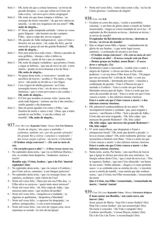 Solo 1 – Oh, noite em que a coluna luminosa / as trevas do
pecado dissipou, / e aos que crêem no Cristo em
toda a terra, / em novo povo eleito congregou!
Solo 2 – Oh, noite em que Jesus rompeu o inferno, / ao
ressurgir da morte vencedor: / de que nos valeria ter
nascido, / se não nos resgatasse em seu amor? / Oh,
noite de alegria...
Solo 1 – O’ Deus, quão estupenda caridade / vemos no vosso
gesto fulgurar: / não hesitais em dar o próprio
Filho, / para a culpa dos servos resgatar.
Solo 2 – Oh, pecado de Adão indispensável, / pois o Cristo o
dissolve em seu amor; / oh, culpa tão feliz, que há
merecido a graça de um tão grande Redentor! / Oh,
noite de alegria...
Solo 1 – Pois esta noite lava todo crime, / liberta o pecador de
seus grilhões, / dissipa o ódio e dobra os
poderosos, / enche de luz e paz os corações.
Solo 2 – Oh, noite de alegria verdadeira / que prostra o Faraó,
e ergue os hebreus, / que une de novo ao céu a terra
inteira, / pondo na treva humana a luz de Deus. /
Oh, noite de alegria...
Solo 1 – Na graça desta noite, o vosso povo / acende um
sacrifício de louvor; / acolhei, o’ Pai santo, o fogo
novo: / não perde ao dividir-se o seu fulgor.
Solo 2 – Cera virgem de abelha generosa / ao Cristo
ressurgido trouxe a luz: / eis de novo a coluna
luminosa, / que o vosso povo para o céu conduz. /
Oh, noite de alegria...
Solo 1 – O Círio que acendeu as nossas velas / possa esta
noite toda fulgurar; / misture sua luz à das estrelas, /
cintile quando o dia despontar.
Solo 2 – Que ele possa agradar-vos como o Filho, / que
triunfou da morte e vence o mal. / Deus, que a todos
acende no seu brilho, / e um dia voltará, sol
triunfal! / Oh, noite de alegria...
937(Tom: Bb) Letra: Reginaldo Veloso / Música: Frei Tito Medeiros
Exulte de alegria / dos anjos a multidão, /
exultemos, também, nós / por tão grande salvação!
Do grande Rei a vitória / cantemos o resplendor: /
das trevas surgiu a glória, / da morte o Libertador.
– O Senhor esteja convosco! / – Ele está no meio de
nós.
– Os corações para o alto! / – A Deus ressoe nossa voz.
1 – No esplendor desta noite, / que viu os Hebreus libertos, /
nós, os cristãos bem despertos, / brademos: morreu a
morte!
Bendito seja / Cristo, Senhor, / que é do Pai / imortal
esplendor! (bis)
2 – No esplendor desta noite, / que viu vencer o Cordeiro, /
por Cristo salvos, cantemos / a seu Sangue justiceiro!
3 – No esplendor desta noite, / que viu ressurgir Jesus / do
sepulcro, exultemos / pela vitória da Cruz!
4 – Noite mil vezes feliz, / Deus por nós seu Filho deu, / o
Filho salva os escravos, / quem tanto amor mereceu?
5 – Noite mil vezes feliz, / oh, feliz culpa de Adão, / que
mereceu tanto amor, / que recebeu tal perdão!
6 – Noite mil vezes feliz, / aniquilou-se a maldade, / as
algemas se quebraram, / despontou a liberdade!
7 – Noite mil vezes feliz, / o opressor foi despojado, / os
pobres, enriquecidos, / o céu à terra irmanado!
8 – Noite mil vezes feliz, / em círio de virgem cera,/ nova
esperança se acende / no seio da tua Igreja!
9 – Noite mil vezes feliz, / noite clara como o dia, / na luz de
Cristo glorioso / exultemos de alegria!
938(Tom: Am) D.R.
1 – Exultem os coros dos anjos, / exulte a assembléia
celestial, / e um hino de glória clame o triunfo do Senhor
ressuscitado; / alegre-se a terra inundada de nova luz. / O
esplendor do Rei destruiu as trevas, / destruiu as trevas, /
as trevas do mundo!
O esplendor do Rei destruiu as trevas, / destruiu as
trevas, / as trevas do mundo!
2 – Que se alegre nossa Mãe, a Igreja, / resplandecente da
glória do seu Senhor, / e que neste lugar ressoe,
unânime, / a aclamação de um povo em festa.
– O Senhor esteja convosco! – Ele está no meio de nós!
– Corações ao alto! – O nosso coração está em Deus.
– Demos graças ao Senhor, nosso Deus! – É nosso
dever e salvação. (2x)
3 – Realmente é justo e necessário, / exaltar com o canto a
alegria do Espírito / e elevar um hino ao Pai todo-
poderoso / e ao seu único Filho Jesus Cristo. / Ele pagou
por nós ao eterno Pai / a dívida de Adão / e com seu
sangue derramado, / derramado por amor, / cancelou a
condenação do pecado. / Esta é a Páscoa em que é
imolado o Cordeiro. / Esta é a noite em que foram
libertados nossos pais do Egito. / Esta é a noite que nos
salva da escuridão do mal. / Esta é a noite em que Cristo
venceu a morte / e dos infernos retorna vitorioso.
Esta é a noite em que Cristo venceu a morte / e dos
infernos retorna vitorioso.
4 – Oh, admirável condescendência do teu amor! / Oh,
incomparável ternura e caridade / que, para resgatar o
escravo, / sacrificaste o Filho. / Sem o pecado de Adão, /
Cristo não nos teria resgatado. / Oh, feliz culpa / que
mereceu tão grande Redentor! / Oh, feliz culpa!
Oh, feliz culpa / que mereceu tão grande Redentor! /
Oh, feliz culpa!
5 – O’ noite maravilhosa, que despojaste o Faraó e
enriqueceste Israel! / Oh, noite que destrói o pecado / e
lava as nossas culpas! / Oh, noite realmente gloriosa / que
reconciliou o homem com Deus. / Esta é a noite em que
Cristo venceu a morte / e dos infernos retorna vitorioso.
Esta é a noite em que Cristo venceu a morte / e dos
infernos retorna vitorioso.
6 – Nesta noite, aceita, Pai Santo, / este sacrifício de louvor
que a Igreja te oferece por meio dos seus ministros / na
liturgia solene deste Círio, / que é sinal da nova Luz. / Nós
te rogamos, Senhor, / que este Círio oferecido / em honra
do teu nome / brilhe radiante, / chegue a ti como perfume
suave / e se confunda com as estrelas do céu; / o encontre
aceso a estrela da manhã, / essa estrela que não conhece
ocaso, / que é Cristo, teu Filho ressuscitado, / ressuscitado
da morte.
Que é Cristo, teu Filho / ressuscitado, / ressuscitado da
morte. / Amém! Amém!
939(Tom: Eb) Letra: Reginaldo Veloso / Música: Folcmúsica Religiosa
É bom cantar um Bendito, / um canto novo, um
louvor: (bis)
Jesus nasceu de Maria, / hoje Ele é nosso Senhor! (bis)
Hoje Ele é nosso Senhor / por sua ressurreição! (bis)
Da morte é vencedor. / Da Vida é campeão! (bis)
Cordeiro sacrificado, / é nossa Páscoa, irmãos! (bis)
Ele é do Céu e da Terra / a reconciliação! (bis)
 