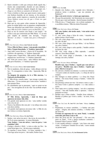 2 – Quero entender o culto que começou desde aquele dia, /
muitos não compreendem, dizendo ser uma idolatria. /
Mas neste simbolismo daquela imagem de negra cor, /
chega-se com Maria ao santuário do Salvador. (2x)
3 – Torno a lembrar os fatos que agora tocam a tanta gente: /
esta Senhora humilde, de cor morena, se fez presente /
numa nação, aonde imperava a mancha da escravidão. /
Nossa Senhora escura nos diz que o Cristo nos quer
irmãos. (2x)
4 – Hoje que eu vejo gente voltar contente de Aparecida, /
penso na minha Igreja com os pequenos comprometida. /
Penso nas diferenças que ainda ferem o meu país, / peço
que a Mãe do Cristo conduza o povo ao final feliz. (2x)
5 – Hoje eu me fiz romeiro sem ilusão e sem utopia: / fui
visitar a casa que construíram pra Mãe Maria. / E, no meu
jeito simples de entender esta devoção, “Virgem
Morena”, eu disse: / “conduz meu povo à libertação”.
(2x)
101(Tom: Em) Letra e Música: José Vieira de Azevedo
Viva a Mãe de Deus e nossa, / sem pecado concebida. /
Salve, Virgem Imaculada, / o’ Senhora Aparecida!
1 – Aqui estão vossos devotos, / cheios de fé incendida, / de
conforto e de esperança, / o’ Senhora Aparecida!
2 – Virgem santa, Virgem bela, / Mãe amável, Mãe querida, /
amparai-nos, socorrei-nos, / o’ Senhora Aparecida!
3 – Ah! Velai por nossos lares, / pela infância desvalida, /
pelo povo brasileiro, / o’ Senhora Aparecida!
102(Tom: G) Letra e Música: José Acácio Santana
1 – Nós te saudamos, cheia de graça, / todos abraças com tua
luz. / Te consagramos a nossa vida, / Aparecida, Mãe de
Jesus.
Na imagem tão pequena, tu és a Mãe morena, / a
Padroeira do Brasil.(bis)
2 – O’ Mãe divina, consolo santo, / que enxuga o pranto dos
filhos teus. / Tu nos ensinas que o rosto escuro / também é
puro perante Deus.
3 – Os caminhantes que te procuram, / aqui se curam na tua
paz. / Aos navegantes do rio da vida / tua acolhida sempre
darás.
103(Tom: G) Letra e Música: José Acácio Santana
O’ Mãe divina, Aparecida, / sinal de Deus que
apareceu em nossa vida. (bis)
1 – Um grande sinal apareceu no céu: / uma mulher vestida
com a luz do sol.
2 – Trazia a lua debaixo dos seus pés / e na cabeça uma coroa
com doze estrelas.
3 – Um grande sinal apareceu em nossa vida: / a Mãe do céu
nos visitou e se tornou Aparecida.
104(Tom: Dm) Letra e Música: Pe. José Weber
1 – Senhor, vem salvar teu povo / das trevas da escravidão. /
Só Tu és nossa esperança, / és nossa libertação.
Vem, Senhor, / vem nos salvar, / com teu povo, / vem
caminhar! (bis)
2 – Contigo o deserto é fértil, / a terra se abre em flor; / da
rocha brota água viva, / da terra nasce esplendor.
3 – Tu marchas à nossa frente, / és força, caminho e luz. /
Vem logo salvar teu povo, / não tardes, Senhor Jesus.
105(Tom: Dm) D.R.
1 – Quando virá, Senhor, o dia, / quando virá o Salvador, /
pondo-se termo à profecia, / que nos promete um
Redentor?!
Que o céu envie à terra / o Justo que esperamos.
2 – Dia que fora prometido / tão firmemente aos nossos pais! /
Dia em que o mal será banido, / dia de hosanas triunfais!
3 – Filha de reis, o’ Virgem pura, / eis a celeste saudação: / és
a escolhida criatura, / Mãe da celeste Promissão!
106(Tom: Dm) Letra e Música: Zé Vicente
Oh! vem, Senhor, não tardes mais, / vem saciar nossa
sede de paz!
1 – O’ vem, como chega a brisa do vento, / trazendo aos
pobres justiça e bom tempo!
2 – Oh! vem, como chega a chuva no chão, / trazendo fartura
de vida e de pão!
3 – Oh! vem, como chega a luz que faltou, / só tua Palavra
nos salva, Senhor!
4 – Oh! vem, como chega a carta querida ,/ bendito carteiro
do Reino da vida!
5 – Oh! vem, como chega o filho esperado, / caminha
conosco, Jesus Bem-Amado!
6 – Oh! vem, como chega o Libertador, / das mãos do
inimigo, nos salva, Senhor!
107(Tom: D) Letra e Música: Zé Vicente
Bendito seja, seja o Senhor, / Aquele que vem salvar o
seu povo. / Bendito seja, seja o Senhor, / Aquele que
ama e liberta o seu povo.
1 – Do cativeiro o Senhor nos chamou / e a terra nos ofereceu.
/ Um povo unido em marcha se pôs ,/ e a força do mal se
rompeu.
2 – Dos inimigos as armas quebrou / e a força dos fracos
dobrou. / Em nossa frente avança o Senhor, / vitória Ele
nos confiou.
3 – Sua presença certeza nos traz / de termos a terra e a paz. /
Em Jesus Cristo a palavra cumpriu / e a vida cantou e
sorriu.
4 – Num sopro novo a justiça rompeu, / em nós a esperança
cresceu. / Sua mão bendita abate o opressor, / reúne os
pequenos no amor.
5 – Bendito seja o Deus criador, / bendito Jesus redentor. /
Bendito os pobres que vivem a união, / na terra, livres,
reinarão!
108 (Tom: Em) Letra: Pe. José M. S. de Cueto / Música: Lindberg
Pires
1 – Preparemos os nossos caminhos, / o Senhor está para
chegar. / Alegria, não estamos sozinhos, / o Senhor vem
até nosso lar.
Vivemos na esperança de ver, neste Natal, / o mundo
renovado, pois Deus a nós se dá.
2 – Deus não envia até nós "um presente". / Ele vem com
amor no Natal. / Com a Igreja exultemos contentes: /
Emanuel! Deus Conosco! Natal!
3 – A este mundo enfermo e cansado / vem Jesus com amor
visitar. / Confiemos! Estando Ele ao lado, / nosso mundo
vai pronto sarar!
109(Tom: Bm) Letra e Música: Pe. José Raimundo Galvão
 