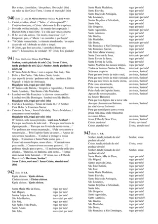 Dos tristes, consolador; / dos pobres, libertação! (bis)
As mãos se dão Céu e Terra, / é uma só louvação! (bis)
940(Tom: G) Letra: D. Marcos Barbosa / Música: Pe. José Weber
1 – Cantai, cristãos, afinal: / “Salve, o’ vítima pascal!” /
Cordeiro inocente, o Cristo / abriu-nos do Pai o aprisco.
2 – Por toda ovelha imolado, / do mundo lava o pecado. /
Duelam forte e mais forte: / é a vida que vence a morte.
3 – O Rei da vida, cativo, / foi morto, mas reina vivo! /
Responde, pois, o’ Maria: / no caminho o que havia?
4 – “Vi Cristo ressuscitado, / o túmulo abandonado, / os anjos
da cor do sol, / dobrado no chão o lençol.
5 – O Cristo, que leva aos céus, / caminha à frente dos
seus!” / Ressuscitou, de verdade! / O’ Cristo Rei, piedade!
941(Tom: Dm) Letra e Música: Frei Wilson
Senhor, tende piedade de nós! (2x) / Jesus Cristo,
tende piedade de nós! (2x) / Senhor, tende piedade de
nós! (2x)
1 – O’ Santa Mãe de Deus, / com o esposo São José, / São
Pedro e São Paulo, / São João e Santo André.
2 – Aos anjos lá do céu / pedimos todo dia, / também a São
Miguel / e Inácio de Antioquia.
Rogai por nós, rogai por nós! (bis)
3 – O’ Santos João Batista, / Gregório e Agostinho, / Também
Santo Atanásio, / São Bento e São Martinho.
4 – Lembrai-vos São Francisco / e dai-vos vosso auxílio /
Lembrai-vos São Domingos / lembrai-vos São Basílio.
Rogai por nós, rogai por nós! (bis)
5 – Estêvão e Lourenço, / Sinais de muita fé, / O’ Senhor
Cura D'Ars / e Francisco Xavier.
6 – Catarina de Sena, / Santa Felicidade, / Maria Madalena, /
com amor e com bondade.
Rogai por nós, rogai por nós! (bis)
O’ Senhor, sede nossa proteção, / ouvi-nos, Senhor! /
Para que nos livreis de todo mal... / Para que nos livreis de
algum pecado... / Para que nos livreis da morte eterna... /
Vos pedimos por vossa encarnação... / Pela vossa morte e
ressurreição... / Pelo Espírito Santo de amor... / Apesar de
nós sermos pecadores... / Conduzi e protegei a vossa
Igreja... / Conservai o Santo Padre como guia... /
Conservai nossos bispos, nosso clero... / Concedei-nos
paz e união.../ Conservai-nos em nossa pastoral... / E
pedimos bênção para o povo... / E pedimos pela união dos
cristãos... / Renovai, no Batismo, este eleito... / Tornai
santa nossa fonte batismal... / O’ Jesus, sois o Filho do
Deus vivo! / Ouvi-nos, Senhor!
Jesus Cristo, ouvi-nos! / Jesus Cristo, atendei-nos!
(bis)
942(Tom: D) D.R.
Kyrie eleison. / Kyrie eleison.
Christe eleison. / Christe eleison.
Kyrie eleison. / Kyrie eleison.
Santa Maria Mãe de Deus, rogai por nós!
São Miguel, rogai por nós!
Santos Anjos de Deus, rogai por nós!
São João Batista, intercedei por nós!
São José, rogai por nós!
São Pedro e São Paulo, rogai por nós!
Santo André, rogai por nós!
São João, intercedei por nós!
Santa Maria Madalena, rogai por nós!
Santo Estêvão, rogai por nós!
Santo Inácio de Antioquia, rogai por nós!
São Lourenço, intercedei por nós!
Santas Perpétua e Felicidade, rogai por nós!
Santa Inês, rogai por nós!
São Gregório, rogai por nós!
Santo Agostinho, intercedei por nós!
Santo Atanásio, rogai por nós!
São Basílio, rogai por nós!
São Martinho, rogai por nós!
São Bento, intercedei por nós!
São Francisco e São Domingos, rogai por nós!
São Francisco Xavier, rogai por nós!
São João Maria Vianney, rogai por nós!
Santa Catarina de Sena, intercedei por nós!
Santa Tereza de Jesus, rogai por nós!
Santa Tereza de Ávila, rogai por nós!
Santos Mártires dos nossos tempos, rogai por nós!
Todos os Santos e Santas de Deus, intercedei por nós!
Sede-nos propício, ouvi-nos, Senhor!
Para que nos livreis de todo o mal, ouvi-nos, Senhor!
Para que nos livreis de todo o pecado, ouvi-nos, Senhor!
Para que nos livreis da morte eterna, ouvi-nos, Senhor!
Pela vossa encarnação, ouvi-nos, Senhor!
Pela vossa ressurreição, ouvi-nos, Senhor!
Pela efusão do Espírito Santo, ouvi-nos, Senhor!
Apesar de nossos pecados, ouvi-nos, Senhor!
(se houver Batismo)
Para que vos digneis dar a nova vida
Aos que chamastes ao Batismo, ouvi-nos, Senhor!
(se não houver Batismo)
Para que santifiqueis com a vossa
graça esta água, onde renascerão
os vossos filhos, ouvi-nos, Senhor!
Jesus, Filho de Deus Vivo, ouvi-nos, Senhor!
Cristo, ouvi-nos! Cristo, ouvi-nos!
Cristo, atendei-nos! Cristo, atendei-nos!
943(Tom: A) D.R.
Senhor, tende piedade de nós! Senhor, tende
piedade de nós!
Cristo, tende piedade de nós! Cristo, tende
piedade de nós!
Senhor, tende piedade de nós! Senhor, tende
piedade de nós!
Santa Maria, Mãe de Deus, rogai por nós!
São Miguel, rogai por nós!
Santos anjos de Deus, rogai por nós!
São João Batista, rogai por nós!
São José, rogai por nós!
Santa Maria Madalena, rogai por nós!
Santo Estêvão, rogai por nós!
Santo Inácio de Antioquia, rogai por nós!
São Lourenço, rogai por nós!
Santas Perpétua e Felicidade, rogai por nós!
Santa Inês, rogai por nós!
São Gregório, rogai por nós!
Santo Agostinho, rogai por nós!
Santo Atanásio, rogai por nós!!
São Basílio, rogai por nós!
São Martinho, rogai por nós!
São Bento, rogai por nós!
São Francisco e São Domingos, rogai por nós!
 
