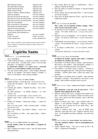 São Francisco Xavier, rogai por nós!
São João Maria Vianney, rogai por nós!
Santa Catarina de Sena, rogai por nós!
Santa Teresa d’Ávila, rogai por nós!
Todos os Santos e Santas de Deus, rogai por nós!
Sede-nos propício, ouvi-nos, Senhor!
Para que nos livreis de todo mal, ouvi-nos, Senhor!
Para que nos livreis de todo pecado, ouvi-nos, Senhor!
Para que nos livreis da morte eterna, ouvi-nos, Senhor!
Pela vossa encarnação, ouvi-nos, Senhor!
Pela vossa morte e ressurreição, ouvi-nos, Senhor!
Pela efusão do Espírito Santo, ouvi-nos, Senhor!
Apesar de nossos pecados, ouvi-nos, Senhor!
Para que vos digneis dar nova vida
a estes eleitos, que chamastes ao
Batismo, ouvi-nos, Senhor!
Cristo, ouvi-nos! Cristo, ouvi-nos!
Cristo, atendei-nos! Cristo, atendei-nos!
Obs.: Canta-se a ladainha, à qual se podem acrescentar alguns nomes de
Santos, sobretudo os de padroeiros da Igreja, do lugar e dos que vão
receber o Batismo.
Espírito Santo
944(Tom: C) Letra: José Thomaz Filho
Música: Frei Fabreti
1 – Vinde, Espírito de Deus, / e enchei os corações / dos fiéis
com vossos dons. / Acendei neles o amor / com um fogo
abrasador, / vos pedimos, o’ Senhor!
E cantaremos aleluia! / E a nossa terra / renovada
ficará / se o vosso Espírito, Senhor, nos enviais.
2 – Vós que unistes tantas gentes, / tantas línguas diferentes
numa fé, na unidade / pra buscar sempre a verdade / e
servir o vosso Reino / com a mesma caridade.
945(Tom: G) Letra e Música: Ir. Míria T. Kolling
1 – Espírito de Deus, / enviai dos céus / um raio de luz! (2x)
Vinde, Pai dos pobres, / dai aos corações / vossos sete
dons. (2x)
2 – Consolo que acalma, / hóspede da alma, / doce alívio,
vinde! (2x)
No labor descanso, / na aflição remanso, / no calor
aragem. (2x)
3 – Ao sujo lavai, / ao seco regai, / curai o doente. (2x)
Dobrai o que é duro, / guiai no escuro, / o frio aquecei.
(2x)
4 – Enchei, luz bendita, / chama que crepita, / o íntimo de
nós! (2x)
Sem a luz que acode, / nada o homem pode, / nenhum
bem há nele. (2x)
5 – Dai à vossa Igreja, / que espera e deseja, / vossos sete
dons. (2x)
Dai em prêmio ao forte / uma santa morte, / alegria
eterna. (2x)
Amém! Amém!
946(Tom: A) Letra: Madre Tarcísia / Música: José Alves
Enviai, Senhor, sobre os vossos filhos / o Espírito de
santidade!
1 – Que o Espírito nos ensine a rezar, / que Ele atraia nossas
almas para Deus.
2 – Que nossas almas em fogo se transformem, / pois é
ardente o Espírito do Senhor.
3 – Que Ele encha os corações de alegria / e sua paz ilumine
nossa fronte.
4 – Passo a passo, Ele nos guie para Deus, / e sua Lei grave
em nossos corações.
5 – Para servir na Igreja Santa do Cristo, / que Ele nos dê a
audácia dos santos.
947(Tom: G) Tradução: Pe. José Weber
Dia e noite, vai teu Espírito, Senhor, comigo. / Dia e
noite, sei que estás junto a mim.
1 – Se anoitece em meu caminho, / vai teu Espírito, Senhor,
comigo. / No sofrer confio em ti, / sei que estás junto a
mim.
2 – Quando o sol vai se apagando, / vai teu Espírito, Senhor,
comigo. / Se estou só, confio em ti, / sei que estás junto a
mim.
3 – Caminhando com meus irmãos, / vai teu Espírito, Senhor,
comigo. / Ao teu lado hei de vencer, / sei que estás junto a
mim.
4 – E, ao chegar a minha hora, / vai teu Espírito, Senhor,
comigo.
Vai levar-me perto de ti, / sei que estás junto a mim.
948(Tom: F) Letra e Música: Pe. José Weber
O Espírito do Senhor repousa sobre mim, / o Espírito
do Senhor me escolheu, me enviou.
1 – Para dilatar o seu Reino entre as nações, / para anunciar a
Boa Nova a seus pobres. / Para proclamar a alegria e a
paz: / Exulto de alegria em Deus, meu Salvador.
2 – Para dilatar o seu Reino entre as nações, / consolar os
corações esmagados pela dor. / Para proclamar sua graça e
salvação, / acolher quem sofre e chora sem apoio, sem
consolo.
3 – Para dilatar o seu Reino entre as nações, / para anunciar
libertação e salvação. / Para anunciar o seu amor e o seu
perdão, / para celebrar sua glória entre os povos.
949 (Tom: E) Letra e Música: Aurimar José Pecorari / Cleuber da
Silva
Que sabedoria é esta que vem do meu povo? / É o
Espírito Santo agindo de novo. (bis)
1 – Quem te ensinou, povo meu, / a repartir entre irmãos o teu
pão, / os teus dons, teu coração? / Quem te ensinou, povo
meu, / que o amor a teu Deus buscarás / para o ódio não
poder nascer?
2 – Quem te ensinou, povo meu, / que o Senhor tudo vê e
julgará / o que procuras esconder? / Quem te ensinou,
povo meu, que é preciso ter fé pra sentir Deus, / que
sempre esteve em ti?
3 – Quem te ensinou, povo meu, / que na Bíblia terás
reflexões / para tudo sob o sol? / Quem te ensinou, povo
meu, / no Evangelho encontrar condições / pra uma vida
já igual?
950(Tom: Em) Música: Pe. Antonio Haddad / José Natal dos Santos
Vós sois o mistério, Senhor, / nós vos contemplamos no
amor. (bis)
1 – Vinde, Espírito Santo, / Vós sois o amor do Pai e do
Filho, / o Espírito de Comunhão.
 