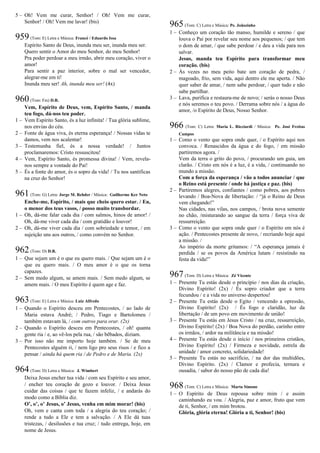 5 – Oh! Vem me curar, Senhor! / Oh! Vem me curar,
Senhor! / Oh! Vem me lavar! (bis)
959(Tom: E) Letra e Música: Francé / Eduardo Issa
Espírito Santo de Deus, inunda meu ser, inunda meu ser.
Quero sentir o Amor do meu Senhor, do meu Senhor!
Pra poder perdoar a meu irmão, abrir meu coração, viver o
amor!
Para sentir a paz interior, sobre o mal ser vencedor,
alegrar-me em ti!
Inunda meu ser! Ah, inunda meu ser! (4x)
960(Tom: Fm) D.R.
Vem, Espírito de Deus, vem, Espírito Santo, / manda
teu fogo, dá-nos teu poder.
1 – Vem Espírito Santo, és a luz infinita! / Tua glória sublime,
nos envias do céu.
2 – Fonte de água viva, és eterna esperança! / Nossas vidas te
damos, vem nos acalentar!
3 – Testemunha fiel, és a nossa verdade! / Juntos
proclamaremos: Cristo ressuscitou!
4 – Vem, Espírito Santo, és promessa divina! / Vem, revela-
nos sempre a vontade do Pai!
5 – És a fonte do amor, és o sopro da vida! / Tu nos santificas
na cruz do Senhor!
961(Tom: G) Letra: Jorge M. Rehder / Música: Guilherme Ker Neto
Enche-me, Espírito, / mais que cheio quero estar. / Eu,
o menor dos teus vasos, / posso muito transbordar.
1 – Oh, dá-me falar cada dia / com salmos, hinos de amor! /
Oh, dá-me viver cada dia / com gratidão e louvor!
2 – Oh, dá-me viver cada dia / com sobriedade e temor, / em
sujeição uns aos outros, / como convém no Senhor.
962(Tom: D) D.R.
1 – Que sejam um é o que eu quero mais. / Que sejam um é o
que eu quero mais. / O meu amor é o que os torna
capazes.
2 – Sem medo algum, se amem mais. / Sem medo algum, se
amem mais. / O meu Espírito é quem age e faz.
963(Tom: E) Letra e Música: Luiz Alfredo
1 – Quando o Espírito desceu em Pentecostes, / ao lado de
Maria estava André; / Pedro, Tiago e Bartolomeu /
também estavam lá, / com outros para orar. (2x)
2 – Quando o Espírito desceu em Pentecostes, / oh! quanta
gente ria / e, ao vê-los pela rua, / são bêbados, diziam.
3 – Por isso não me importo hoje também. / Se de meu
Pentecostes alguém ri, / nem ligo pro seus risos / e fico a
pensar / ainda há quem ria / de Pedro e de Maria. (2x)
964(Tom: D) Letra e Música: J. Wimbert
Deixa Jesus encher tua vida / com seu Espírito e seu amor,
/ encher teu coração de gozo e louvor. / Deixa Jesus
cuidar das coisas / que te fazem infeliz, / e andarás do
modo como a Bíblia diz.
O’, o’, o’ Jesus, o’ Jesus, venha em mim morar! (bis)
Oh, vem e canta com toda / a alegria do teu coração; /
rende a tudo a Ele e tem a salvação. / A Ele dá tuas
tristezas, / desilusões e tua cruz; / tudo entrega, hoje, em
nome de Jesus.
965(Tom: C) Letra e Música: Pe. Joãozinho
1 – Conheço um coração tão manso, humilde e sereno / que
louva o Pai por revelar seu nome aos pequenos; / que tem
o dom de amar, / que sabe perdoar / e deu a vida para nos
salvar.
Jesus, manda teu Espírito para transformar meu
coração. (bis)
2 – Às vezes no meu peito bate um coração de pedra, /
magoado, frio, sem vida, aqui dentro ele me aperta. / Não
quer saber de amar, / nem sabe perdoar, / quer tudo e não
sabe partilhar.
3 – Lava, purifica e restaura-me de novo; / serás o nosso Deus
e nós seremos o teu povo. / Derrama sobre nós / a água do
amor, /o Espírito de Deus, Nosso Senhor.
966 (Tom: C) Letra: Maria L. Ricciardi / Música: Pe. José Freitas
Campos
1 – Como o vento que sopra onde quer, / o Espírito aqui nos
convoca. / Renascidos da água e do fogo, / em missão
partiremos agora. /
Vem da terra o grito do povo, / procurando um guia, um
clarão. / Cristo em nós é a luz, é a vida, / continuando no
mundo a missão.
Com a força da esperança / vão a todos anunciar / que
o Reino está presente / onde há justiça e paz. (bis)
2 – Partiremos alegres, confiantes / como pobres, aos pobres
levando / Boa-Nova de libertação: / “já o Reino de Deus
vem chegando!”
Nas cidades, nas vilas, nos campos, / brota nova semente
no chão, /misturando ao sangue da terra / força viva de
ressurreição.
3 – Como o vento que sopra onde quer / o Espírito em nós é
ação. / Pentecostes presente de novo, / recriando hoje aqui
a missão. /
Ao império da morte gritamos: / “A esperança jamais é
perdida / se os povos da América lutam / resistindo na
festa da vida!”
967(Tom: D) Letra e Música: Zé Vicente
1 – Presente Tu estás desde o princípio / nos dias da criação,
Divino Espírito! (2x) / És sopro criador que a terra
fecundou / e a vida no universo despertou!
2 – Presente Tu estás desde o Egito / vencendo a opressão,
Divino Espírito! (2x) / És fogo e claridão, luz da
libertação / de um povo em movimento de união!
3 – Presente Tu estás em Jesus Cristo / na cruz, ressurreição,
Divino Espírito! (2x) / Boa Nova do perdão, carinho entre
os irmãos, / ardor na militância e na missão!
4 – Presente Tu estás desde o início / nos primeiros cristãos,
Divino Espírito! (2x) / Firmeza e novidade, estrela da
unidade / amor concreto, solidariedade!
5 – Presente Tu estás no sacrifício, / na dor das multidões,
Divino Espírito. (2x) / Clamor e profecia, ternura e
ousadia, / sabor do nosso pão de cada dia!
968(Tom: C) Letra e Música: Marta Simone
1 – O Espírito de Deus repousa sobre mim / e assim
caminhando eu vou. / Alegria, paz e amor, fruto que vem
de ti, Senhor, / em mim brotou.
Glória, glória eterna! Glória a ti, Senhor! (bis)
 