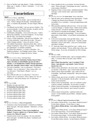 2 – Servi ao Senhor com toda alegria. / Vinde, exultaremos. /
Sabei que o Senhor é Deus e Salvador, / e só a Ele
pertencemos.
Eucarísticos
969(Tom: F) Música: José Weber
1 – Canta, Igreja, o Rei do mundo, / que se esconde sob os
véus. / Canta o Sangue tão fecundo, / derramado pelos
seus / e o mistério tão profundo / de uma Virgem, Mãe de
Deus.
2 – Um Menino nos foi dado, / veio aos servos o Senhor. / Foi
na terra semeado / o seu Verbo salvador. Ao partir, nos foi
deixado. / Pão da vida, Pão do Amor.
3 – Celebrando a despedida, / com os doze Ele ceou. / Toda a
Páscoa foi cumprida, / novo rito inaugurou. / E seu Corpo,
Pão da Vida, / aos irmãos Ele entregou.
4 – Cristo, o Verbo onipotente, / deu-nos nova refeição: / faz-
se Carne realmente / o que deixa de ser pão. / Eis que o
vinho é Sangue ardente: / vence a fé, gosto e visão.
5 – Tão sublime Sacramento / adoremos neste altar; / pois o
Antigo Testamento / deu ao Novo seu lugar. / Venha a fé
por suplemento / os sentidos completar.
6 – Ao Eterno Pai cantemos / e a Jesus, o Salvador. / Ao
Espírito exaltemos, / na Trindade, eterno Amor. / Ao Deus
Uno e Trino demos / a alegria do louvor. Amém.
970(Tom: A) Letra e Música: Frei Luiz Turra
Nós vos adoramos, Santíssimo Senhor Jesus Cristo, /
aqui e em todas as comunidades que há em todo o
mundo, / e vos bendizemos, Senhor! Porque passastes
entre nós / fazendo o bem a todos, / nós vos adoramos!
1 – Vós sois o Caminho: / nós vos adoramos! / Vós sois a
Verdade: / nós vos adoramos! / Sois a nossa vida: / nós
vos adoramos! / Sois Pastor e Mestre: / nós vos
adoramos.
2 – Sois o Pão da vida: nós vos adoramos! / Vós sois a
Videira: nós vos adoramos! / Sois a Água viva: nós vos
adoramos! / Sois nossa Justiça: nós vos adoramos!
971(Tom: D) D.R.
1 – Bendito, louvado seja! (bis)
O Santíssimo Sacramento. (bis)
2 – Os anjos adorem todos. (bis)
3 – Os santos adorem todos. (bis)
4 – Os povos adorem todos. (bis)
5 – Os astros adorem todos. (bis)
6 – Os mares adorem todos. (bis)
7 – As terras adorem todas. (bis)
972(Tom: Eb) Música: .J. Busca de Sagastizabal
1 – Cantemos a Jesus Sacramentado! / Cantemos ao Senhor!/
Deus está aqui, / dos anjos adorado! / Adoremos / a Cristo
Redentor!
Glória a Cristo Jesus! / Céus e terra, bendizei ao
Senhor! / Louvor e glória a ti, o’ Rei da Glória! / Amor
eterno a ti, o’Deus de Amor!
2 – Unamos nossas vozes aos cantares / do coro celestial! /
Deus está aqui! / Ao brilho dos altares / exaltemos com
gozo angelical!
3 – Jesus, acende em nós a viva chama / do mais fervente
amor. / Deus está aqui! / Está porque nos ama, / como Pai,
como amigo e benfeitor!
4 – Ergamos a Jesus o nosso canto, / pedindo proteção! / Deus
está aqui / a dar consolo santo / para nossa sublime
salvação!
973(Tom: Gm) Letra: Pe. Josmar Braga / Música: José Alves
1 – Deus de amor, nós te adoramos neste Sacramento. / Corpo
e Sangue que fizeste nosso alimento. / És o Deus
escondido, vivo e vencedor, / a teus pés depositamos todo
nosso amor.
2 – Meus pecados redimiste sobre tua Cruz, / Com teu Corpo
e com teu Sangue, o’ Senhor Jesus! / Sobre nossos altares,
vítima sem par, / teu divino sacrifício queres renovar.
3 – No Calvário se escondia tua divindade, / Mas aqui
também se esconde tua humanidade. / Creio em ambas e
peço como o bom ladrão, / no teu Reino, eternamente, tua
salvação.
4 – Creio em ti ressuscitado, mais que São Tomé, / mas
aumenta em minha alma o poder da fé. / Guarda a minha
esperança, cresce o meu amor, / creio em ti ressuscitado,
meu Deus e Senhor!
5 – O’ Jesus que, nesta vida, pela fé eu vejo, / realiza, eu te
suplico, este meu desejo: / Ver-te, enfim, face a face, meu
divino amigo, / lá, no céu, eternamente ser feliz contigo.
974(Tom: F) D.R.
1 – Glória a Jesus na Hóstia santa, / que se consagra sobre o
altar, / e a nossos olhos se levanta / para o Brasil
abençoar.
Que o Santo Sacramento, / que é o próprio Cristo
Jesus, / seja adorado e seja amado / nesta Terra de
Santa Cruz. (2x)
2 – Glória a Jesus, prisioneiro / do nosso amor. A esperar / lá,
no sacrário, o dia inteiro, / que o vamos todos procurar.
3 – Glória a Jesus, Deus escondido, / que, vindo a nós na
Comunhão, / purificado, enriquecido, / deixa-nos sempre
o coração.
4 – Glória a Jesus, que ao rico e ao pobre / se dá na Hóstia em
alimento! / E faz do humilde e faz do nobre / um outro
Cristo em tal momento.
5 – Glória a Jesus sacramentado, / que vai o enfermo visitar /
e deixa-o sempre, confortado, / no seu amor a confiar.
6 – Glória a Jesus na Eucaristia, / no Sacramento do amor! /
Longe de nós toda a heresia / que à nossa fé se queira
opor!
7 – Glória a Jesus na Eucaristia, / cantemos todos sem
cessar! / Certos também que de Maria, / bênçãos a pátria
há de ganhar!
975(Tom: F) Hino do Congresso Eucarístico de Malta
1 – Eu te adoro, Hóstia divina, / eu te adoro, Hóstia de amor! /
És dos fortes a doçura, / és dos fracos o vigor.
Eu te adoro, Hóstia divina, / eu te adoro, Hóstia de
amor!
2 – Eu te adoro, Hóstia divina, / eu te adoro, Hóstia de amor! /
És na vida nossa força, / és na morte defensor!
3 – Eu te adoro, Hóstia divina, / eu te adoro, Hóstia de amor! /
És na terra nosso amigo, / és do céu feliz penhor!
4 – Eu te adoro, Hóstia divina, / eu te adoro, Hóstia de amor. /
És um Deus eterno, imenso, / és dos homens o Senhor!
 