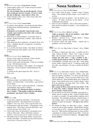 976(Tom: C) Letra e Música: Wagne Romero e Paragon
1 – Vamos adorar a Deus. (2x) / Vamos invocar seu nome. /
Vamos adorar a Deus.
Ele veio em minha vida, em um dia especial, / trocou
meu coração por um novo coração. / E esta é a razão
por que eu digo que / vamos adorar a Deus. (3x)
2 – Vamos entregar a Deus. (2x) / Toda a nossa vida a Ele. /
Vamos adorar a Deus.
977(Tom: E) Letra e Música: Francisca Butler
1 – Eu quisera, Jesus adorado, / teu sacrário de amor rodear /
de almas puras, florinhas mimosas, / perfumando teu
santo Altar.
O desejo de ver-te adorado / tanto invade o meu
coração / que eu quisera estar noite e dia / a teus pés
em humilde oração.
2 – Pelas almas, as mais pecadoras, / eu teu peço, Jesus, o
perdão; / dá-lhes todo amor e carinho, / todo o afeto do
meu coração.
3 – Pelas almas que não te conhecem, / eu quisera, Jesus, só te
amar: / e daqueles que de ti se esquecem, / as loucuras
também reparar.
4 – E, se, um dia, meu Jesus amado, / meu desejo se realizar, /
hei de amar-te por todos aqueles / que, Jesus, não querem
te amar.
978(Tom: C) Letra e Música: Eugênio Jorge
Só por ti, Jesus, quero me consumir / Como vela que
queima no altar, / Me consumir de amor.
Só em ti, Jesus, quero me derramar, / Como rio se entrega
ao mar, / Me derramar de amor.
Pois Tu és o meu amparo, o meu refúgio, / És a alegria de
minh’alma. / Só em ti repousa a minha esperança, não
vacilarei, /
E, mesmo na dor, quero seguir até o fim. / Só por ti,
Jesus. (2x)
979(Tom: F) D.R.
Glória pra sempre / ao Cordeiro de Deus. / A Jesus, o
Senhor, / ao Leão de Judá, / a raiz de Davi, / que venceu e
o livro abrirá.
O céu, a terra e o mar / e tudo o que neles há, / o adorarão
e proclamarão: Jesus Cristo é o Senhor.
Ele é o Senhor. (2x) / Ressurecto dentre os mortos, /
Ele é o Senhor. / Todo joelho se dobrará, toda língua
proclamará / que Jesus Cristo é o Senhor.
980(Tom: A) D.R.
1 – O meu Jesus, amante de minh’alma, / veio morar no
templo dos mortais. / Que grande amor é esse que te
inflama? / Vem, vem, Jesus, e não te apartes mais! (2x)
2 – O Sacramento é todo meu tesouro, / o Sacramento é meu
supremo amor. / Doce Jesus, alívio de minh’alma, / meu
coração não quer outro Senhor. (2x)
3 – Cativo estás, Jesus, no Sacramento / nem podem ver-te
ainda os olhos meus. / Mas a minh’alma, crente no
sacrário, / chora de amor por ter sempre seu Deus. (2x)
4 – Não podem mais as coisas deste mundo / ter para mim
encanto nem fulgor. / O santuário no meu Jesus encerra: /
o meu Jesus é só meu doce amor. (2x)
Nossa Senhora
981(Tom: Em) Letra e Música: Pe. Sílvio Milanez
1 – Eu te saúdo, cheia de graça, / saudou o Anjo à Virgem
Santa, / meu coração em Deus espera, / em ti confia, a ti
se eleva.
2 – Cumpra-se em mim tua palavra, / pois do Senhor sou a
escrava. / O’ Deus, revela-me os teus planos, / na tua
verdade guia meus passos.
3 – Feliz és tu que acreditaste, / pois se fará como escutaste. /
Deus mostra aos pobres sua justiça / e seus caminhos aos
bons ensina.
982(Tom: E) Letra e Música: Roberto L. de Souza
Todas as gerações / hão de me bendizer, / pois olhou
para mim / o Senhor poderoso.
1 – Bendita e venerável és tu, / Virgem Maria! / Virgem
permanecendo, / geraste o Salvador.
2 – O universo inteiro não pode receber / Aquele que tu
guardaste / em teu seio materno.
983 (Tom: Dm) Letra: Dom Carlos A. Navarro / Música: Waldeci
Farias
1 – És, Maria, a Virgem que sabe ouvir / e acolher com fé a
santa Palavra de Deus. / Dizes “sim” e logo te tornas
Mãe; / dás à luz depois o Cristo, que vem nos remir.
Virgem que sabe ouvir / o que o Senhor te diz. /
Crendo, geraste quem te criou! / O’ Maria, tu és feliz!
2 – Contemplando o exemplo que tu nos dás, / nossa Igreja
escuta, acolhe a Palavra com fé. / E anuncia a todos, pois
ela é pão / que alimenta, é luz que a sombra da História
desfaz.
984(Tom: G) Letra: Dom Carlos A. Navarro / Música: Waldeci Farias
1 – Quando teu Pai revelou o segredo a Maria / que, pela
força do Espírito, conceberia / a ti, Jesus, ela não hesitou
logo em responder: / Faça-se em mim, pobre serva, o que
a Deus aprouver! / Hoje imitando Maria, que é imagem da
Igreja, / nossa família outra vez te recebe e deseja, / cheia
de fé, de esperança e de amor, dizer “sim” a Deus: / Eis
aqui os teus servos, Senhor!
Que a graça de Deus cresça em nós sem cessar! / E de
ti, nosso Pai, venha o Espírito Santo de amor / pra
gerar e formar / Cristo em nós.
2 – Por um decreto do Pai ela foi escolhida / para gerar-te, o’
Senhor, que és a origem da vida; / cheia do Espírito Santo
no corpo e no coração / foi quem melhor cooperou com a
tua missão. / Na comunhão recebemos o Espírito Santo / e
vem contigo, Jesus, o teu Pai sacrossanto; / vamos agora
ajudar-te no plano da salvação: / Eis aqui os teus servos,
Senhor!
3 – No coração de Maria, no olhar doce e terno, / sempre
tiveste na vida um apoio materno. / Desde Belém, Nazaré,
só viveu para te servir; / quando morrias na cruz tua Mãe
estava ali. / Mãe amorosa da Igreja quer ser nosso auxílio,
/ reproduzir no cristão as feições de seu Filho. / Como ela
fez em Caná, nos convida a te obedecer: / Eis aqui os teus
servos, Senhor!
985(Tom: Dm) Letra e Música: Roberto Lima de Souza
 
