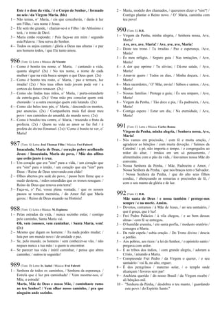 Este é o dom da vida, / é o Corpo do Senhor, / formado
no seio / da Virgem Maria. (bis)
1 – Não temas, o’ Maria, / eis que conceberás, / darás à luz
um Filho, / seu nome é Jesus.
2 – Ele será tão grande, / chamar-se-á o Filho / do Altíssimo e
terá, / o trono de Davi.
3 – Maria então responde: / Pois faça-se em mim / segundo
esta Palavra: / Sou serva do Senhor.
4 – Todos os anjos cantam / glória a Deus nas alturas / e paz
aos homens todos, / que Ele tanto amou.
986(Tom: G) Letra e Música: Zé Vicente
1 – Como é bonito teu nome, o’ Maria, / cantando a vida,
quanta alegria! (2x) / No teu nome, o nome de cada
mulher / que na vida busca sempre o que Deus quer. (2x)
2 – Como é bonito teu rosto, o’ Maria, / paz e ternura, luz
irradia! (2x) / Nos teus olhos todo jovem pode ver / a
certeza do futuro renascer. (2x)
3 – Como são lindas tuas mãos, o’ Maria, / porta-estandarte
da estrela-guia. (2x)/ Uma mão pra consolar quem está
chorando / e a outra encorajar quem está lutando. (2x)
4 – Como são belos teus pés, o’ Maria, / descendo os montes,
paz anuncias. (2x) / Companheira mais fiel deste meu
povo / nos caminhos do amanhã, do mundo novo. (2x)
5 – Como é bendito teu ventre, o’ Maria, / trazendo o fruto da
profecia. (2x) / Quem na vida ao amor se faz fiel / é
profeta do divino Emanuel. (2x) / Como é bonito te ver, o’
Maria!
987(Tom: G) Letra: José Thomaz Filho / Música: Frei Fabreti
Imaculada, Maria de Deus, / coração pobre acolhendo
Jesus: / Imaculada, Maria do povo, / Mãe dos aflitos
que estão junto à cruz.
1 – Um coração que era "sim" para a vida, / um coração que
era "sim" para o irmão, / um coração que era "sim" para
Deus: / Reino de Deus renovando este chão!
2 – Olhos abertos pra sede do povo, / passo bem firme que o
medo desterra, / mãos estendidas que os tronos renegam: /
Reino de Deus que renova esta terra!
3 – Faça-se, o’ Pai, vossa plena vontade, / que os nossos
passos se tornem memória, / do Amor fiel que Maria
gerou: / Reino de Deus atuando na História!
988(Tom: C) Letra e Música: M. Espinosa
1 – Pelas estradas da vida, / nunca sozinho estás; / contigo
pelo caminho, Santa Maria vai.
Oh, vem conosco, vem caminhar, / Santa Maria, vem!
(2x)
2 – Mesmo que digam os homens: / Tu nada podes mudar; /
luta por um mundo novo / de unidade e paz.
3 – Se, pelo mundo, os homens / sem conhecer-se vão, / não
negues nunca a tua mão / a quem te encontrar.
4 – Se parecer tua vida / inútil caminhar, / pensa que abres
caminho; / outros te seguirão!
989(Tom: D) Letra: Ir. Isabel / Música: Frei Fabreti
1 – Senhora de todos os caminhos, / Senhora da esperança. /
Estrela que é luz pra caminhada! / Vem mostrar-nos, o’
Mãe, a estrada!
Maria, Mãe de Deus e nossa Mãe, / caminhaste rumo
ao teu Senhor! / Vem olhar nosso caminho, / pra que
ninguém ande sozinho.
2 – Maria, modelo dos chamados, / queremos dizer o "sim"! /
Contigo plantar o Reino novo. / O’ Maria, caminha com
teu povo!
990(Tom: E) D.R.
1 – Virgem da Penha, minha alegria, / Senhora nossa, Ave,
Maria!
Ave, ave, ave, Maria! / Ave, ave, ave, Maria!
2 – Deste teu trono / Tu irradias / Paz e esperança, /Ave,
Maria!
3 – És meu refúgio, / Seguro guia / Nas tentações, / Ave,
Maria!
4 – A dor que oprime / Tu alivias; / Dá-me saúde, / Ave,
Maria!
5 – Amar-te quero / Todos os dias, / Minha doçura, / Ave,
Maria!
6 – Mais sacerdotes, / O’ Mãe, envia! / Sábios e santos, / Ave,
Maria!
7 – Nossas famílias / Protege e guia; / És seu amparo, / Ave,
Maria!
8 – Virgem da Penha, / Tão doce e pia, / És padroeira, / Ave,
Maria!
9 – Contigo espero / Estar um dia, / Na eternidade, / Ave,
Maria!
991(Tom: C) Letra e Música: Carlos Bonna
Virgem da Penha, minha alegria, / Senhora nossa, Ave,
Maria!
1 – Nós vamos em procissão, / com fé e muita oração, /
agradecer as bênçãos / com muita devoção. / Saímos da
Catedral / a pé, não importa o tempo, / e congregados ao
redor do altar, / irmãos em um só pensamento, /
alimentados com o pão da vida, / louvamos nossa Mãe do
convento.
2 – Nossa Senhora da Penha, / Mãe, Padroeira e Amor, /
Nossa Senhora da Penha, / que nos braços tem o Salvador.
/ Nossa Senhora da Penha, / que do alto seus filhos
conduz, / abençoando as romarias e procissões de fé, /
com o seu manto de glória e de luz.
992(Tom: C) D.R.
Mãe santa de Deus / e nossa também / protege-nos
sempre / e na morte. Amém.
1 – Devotos, corramos / à Mãe de Jesus, / ao seu santuário, /
que é graça, que é luz!
2 – Frei Pedro Palácios / à vila chegou, / e ao bem dessas
almas / com fé se entregou.
3 – O humilde eremita, / em santa porfia, / modesto oratório /
consagra a Maria.
4 – Da rude capela / subia oração. / Do Trono divino / descia
o perdão.
5 – Aos pobres, aos ricos / a lei do Senhor, / o apóstolo santo /
pregava com ardor.
6 – E as tribos dos índios, / com grande alegria, / adoram a
Cristo, / amando a Maria.
7 – Compreende Frei Pedro / da Virgem o querer, / e seu
santuário / vai lá, no alto, erguer.
8 – É dos peregrinos / materno solar, / o templo onde
alcançam / favores sem par!
9 – Anchieta querido / do nosso Brasil / da Virgem recebe /
ali bênçãos mil.
10 – "Senhora da Penha, / desdobra o teu manto, / guardando
este povo / do Espírito Santo."
 