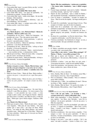 993(Tom: F) D.R.
1 – Com minha Mãe 'starei / na santa Glória, um dia; / ao lado
de Maria, / no céu, triunfarei.
No céu, no céu, com minha Mãe 'starei. (bis)
2 – Com minha Mãe 'starei, / aos anjos me ajuntando, / do
Onipotente ao mando, / hosanas lhe darei.
3 – Com minha Mãe 'starei, / então coroa digna, / de sua mão
benigna, / feliz receberei.
4 – Com minha Mãe ‘starei, / palavra deleitosa, / que, em
hora trabalhosa, / fiel recordarei.
5 – Com minha Mãe 'starei, / e sempre neste exílio, / de seu
piedoso auxílio / com fé me valerei.
994(Tom: C) D.R.
Ave, Maria do povo, / Ave, Maria de Deus! / Maria dos
oprimidos, / liberta os filhos teus. (2x)
1 – Companheira do teu povo, / Maria da Libertação, / do
presépio até a cruz, / Tua vida marcou nosso chão.
2 – Atende, o’ Mãe querida, / latino-americana, / o grito do
teu povo / que pede justiça e clama.
3 – Teu canto de profecia, / Maria da esperança, / derruba os
poderosos / e aos fracos dá liderança.
4 – Companheira de luta, / Maria da união, / reforça os laços
da gente / e livra-nos da opressão.
5 – Festa de Deus entre os homens, / Maria – sinal da história
– / une os pobres na luta, / e alcançaremos vitória.
6 – Mãe do povo de Deus, / Maria do nosso chão, / conquistas
pra nós a terra / nos braços do mutirão.
7 – Colheita de muitos frutos, / Maria da liberdade, / dá hoje o
pão amassado, / na mesa da igualdade.
995(Tom: D) Letra e Música: Pe. Zezinho
Ensina o teu povo a rezar, / Maria, Mãe de Jesus, / que
um dia o teu povo desperta / e na certa vai ver a luz; /
que um dia o teu povo se anima / e caminha com o teu
Jesus.
1 – Maria de Jesus Cristo, / Maria de Deus, Maria mulher, /
ensina a teu povo / o teu jeito de ser o que Deus quiser.
(2x)
2 – Maria, Senhora nossa, / Maria do povo, povo de Deus, /
ensina teu jeito perfeito / de sempre escutar teu Deus.
(2x)
996(Tom: E) Letra e Música: Pe. Zezinho
1 – Maria de Nazaré, / Maria me cativou; / fez mais forte a
minha fé / e por filho me adotou. / Às vezes eu paro e fico
a pensar, / e sem perceber me vejo a rezar, / e meu
coração se põe a cantar / pra Virgem de Nazaré. / Menina
que Deus amou e escolheu / pra Mãe de Jesus, o Filho de
Deus, / Maria que o povo inteiro elegeu / Senhora e Mãe
do céu.
Ave, Maria! (3x) Mãe de Jesus!
2 – Maria que eu quero o bem, / Maria do puro amor, / igual a
você ninguém, / Mãe pura do meu Senhor. / Em cada
mulher que a terra criou / um traço de Deus, Maria
deixou, / um sonho de mãe, Maria plantou / pro mundo
encontrar a paz. / Maria que fez o Cristo falar, / Maria que
fez Jesus caminhar, / Maria que só viveu pra seu Deus, /
Maria do povo meu.
997(Tom: G) Letra e Música: Pe. Geraldo Pennock
Maria, Mãe dos caminhantes, / ensina-nos a caminhar.
/ Nós somos todos viandantes, / mas é difícil sempre
andar.
1 – Fizeste longa caminhada / para servir a Isabel. / Sabendo-
te de Deus morada, / após teu "sim" a Gabriel.
2 – Depois de dura caminhada, / para a cidade de Belém, /
não encontraste lá pousada; / mandaram-te passar além.
3 – Com fé fizeste a caminhada, / levando ao templo teu
Jesus. / Mas lá ouviste da espada, / da longa estrada para a
cruz.
4 – De medo foi a caminhada, / que para longe te levou. / Para
escapar à vil cilada / que um rei atroz te preparou.
5 – Quão triste foi a caminhada / de volta a Jerusalém, /
sentindo-se angustiada / na longa busca do teu bem.
6 – Humilde foi a caminhada / em companhia de Jesus, /
quando pregava, sem parada, / levando aos homens sua
luz.
7 – De dores foi a caminhada, / no fim da vida de Jesus. / Mas
o seguiste conformada, / com Ele foste até à cruz.
8 – Vitoriosa caminhada / fez finalmente te chegar / ao céu, a
meta da jornada / dos que caminham sem parar.
998(Tom: D) D.R.
1 – O’ Maria, concebida sem pecado original, / quero amar-
vos toda a vida / com ternura filial.
Vosso olhar a nós volvei, / vossos filhos protegei! / O’
Maria, o’ Maria, / vossos filhos protegei! (2x)
2 – Mais que a aurora sois formosa / mais que o sol
resplandeceis! / Do universo, Mãe bondosa, / o louvor vós
mereceis.
3 – Exaltamos a beleza / com que Deus vos quis ornar. /
Vossa graça de pureza / venha em nós também brilhar.
4 – Nesta terra peregrina / nós buscamos vida e luz; / Virgem
Santa, conduzi-nos / para o Reino de Jesus.
999(Tom: D) Letra e Música: José Alves
1 – Salve, Rainha, Mãe de Deus! / És Senhora, nossa Mãe, /
nossa doçura, nossa luz, / doce Virgem Maria!
2 – Nós a ti clamamos, / filhos exilados. / Nós a ti voltamos /
nosso olhar confiante.
3 – Volta para nós, o’ Mãe, / teu semblante de amor! / Dá-nos
teu Jesus, o’ Mãe, / quando a noite passar.
4 – Salve, Rainha, Mãe de Deus! / És auxílio do cristão, / o’
Mãe clemente, Mãe piedosa, / doce Virgem Maria!
1000(Tom: E) Letra e Música: Pe. Manuel Machado
Virá o dia em que todos, / ao levantar a vista, /
veremos nesta terra / reinar a liberdade. (bis)
1 – Minh’ alma engrandece / o Deus libertador. / Se alegra
meu espírito / em Deus, meu Salvador, / pois Ele se
lembrou / de seu povo oprimido / e fez de sua serva / a
Mãe dos esquecidos.
2 – Imenso é seu amor, / sem fim sua bondade / pra todos que
na terra / o seguem na humildade. / Bem forte é nosso
Deus, / levanta o seu braço, / espalha os soberbos, /
destrói todo pecado.
3 – Derruba os poderosos / dos seus tronos, erguidos. / Com
sangue e o suor / de seu povo oprimido. / E farta os
famintos, / levanta os humilhados, / arrasa os opressores, /
os ricos e os malvados.
4 – Protege o seu povo / com todo o carinho, / fiel é seu
amor / em todo o caminho. / Assim é o Deus vivo, / que
 
