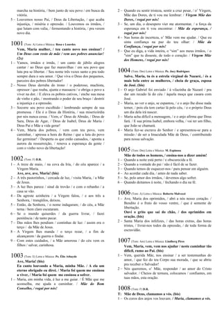 marcha na história, / bem junto de seu povo / em busca da
vitória.
5 – Louvemos nosso Pai, / Deus da Libertação, / que acaba
injustiça, / miséria e opressão. / Louvemos os irmãos, /
que lutam com valia, / fermentando a história, / pra verem
novo dia.
1001(Tom: A) Letra e Música: Rosa e Lourdes
Vem, Maria mulher, / teu canto novo nos ensinar! /
Um Deus com rosto de mãe / vem aos pobres anunciar!
(2x)
1 – Vamos, irmãos e irmãs, / um canto de júbilo alegres
cantar / ao Deus que faz maravilhas / em seu povo que
luta pra se libertar. / Seu nome três vezes santo e pra todo
sempre dura o seu amor. / Que viva o Deus dos pequenos,
parceiro dos pobres libertador!
2 – Nosso Deus derruba do trono / o poderoso, machista,
opressor / que rouba, ajunta e massacra / e obriga o povo a
viver na dor. / E eleva os pobres cativos, / enche sua mesa
de vinho e pão, / mostrando o poder de seu braço / destrói
a injustiça e a opressão.
3 – Socorre seu povo escolhido / lembrando sempre de sua
promessa. / Ele é o Deus da História, / sua misericórdia
por nós nunca cessa. / Vem, o’ Deus de Abraão, / Deus de
Sara, Deus de Agar, / Deus de Isabel, Deus de Maria /
Deus Pai e Mãe a vida gerar!
4 – Vem, Maria dos pobres, / vem com teu povo, vem
caminhar, / apressa a hora do Reino / que a luta do povo
faz germinar! / Desperta os que estão cansados, / aponta a
aurora da ressurreição, / renova a esperança da gente /
com o vinho novo da libertação!
1002(Tom: F) D.R.
1 – A treze de maio, / na cova da Iria, / do céu aparece / a
Virgem Maria.
Ave, ave, ave, Maria! (bis)
2 – A três pastorinhos, / cercada de luz, / visita Maria, / a Mãe
de Jesus.
3 – A luz lhes parece / sinal de trovão / e com o rebanho / a
casa se vão.
4 – Da agreste azinheira / a Virgem falou, / e aos três a
Senhora, / tranqüilos, deixou.
5 – Então, da Senhora, / o nome indagaram; / do céu, a Mãe
terna / bem claro escutaram.
6 – Se o mundo quiserdes / da guerra livrar, / fazei
penitência / de tanto pecar.
7 – Das mãos lhes pendiam / continhas de luz: / assim era o
terço / da Mãe de Jesus.
8 – A Virgem lhes manda / o terço rezar, / a fim de
alcançarem / da guerra o findar.
9 – Com estes cuidados, / a Mãe amorosa / do céu vem os
filhos / salvar, carinhosa.
1003(Tom: E) Letra e Música: Pe. Élio Athayde
Ave, Maria! (bis)
Eu canto louvando a Maria, minha Mãe. / A ela um
eterno obrigado eu direi. / Maria foi quem me ensinou
a viver, / Maria foi quem me ensinou a sofrer.
1 – Maria, em minha vida, é luz a me guiar. / É Mãe que me
aconselha, me ajuda a caminhar. / Mãe do Bom
Conselho, / rogai por nós!
2 – Quando eu sentir tristeza, sentir a cruz pesar, / o’ Virgem,
Mãe das Dores, de ti vou me lembrar: / Virgem Mãe das
Dores, / rogai por nós!
3 – Se, um dia, o desespero vier me atormentar, / a força da
esperança em ti vou encontrar: / Mãe da esperança, /
rogai por nós!
4 – Nas horas de incerteza, o’ Mãe vem me ajudar. / Que eu
sinta confiança na paz do teu olhar: / Mãe da
Confiança, / rogai por nós!
5 – Que eu diga, a vida inteira, o “sim” aos meus irmãos, / o
"sim" que tu disseste, de todo o coração: / Virgem Mãe
dos Homens, / rogai por nós!
1004(Tom: Dm) Letra e Música: Pe. Jocy Rodrigues
Salve, Maria, tu és a estrela virginal de Nazaré, / és a
mais bela entre as mulheres, / cheia de graça, esposa
de José. (bis)
1 – O anjo Gabriel foi enviado / à vilazinha de Nazaré / pra
dar um recado lá do céu / àquela moça que casara com
José.
2 – Maria, ao ver o anjo, se espantou, / e o anjo lhe disse nada
temer, / pois ela tem cartaz lá pelo céu, / e o próprio Deus
um dia dela irá nascer.
3 – Maria acha difícil a mensagem, / e o anjo afirma que Deus
fará. / E sua prima Isabel, embora velha, / vai ter um filho,
que João se chamará.
4 – Maria fez-se escrava do Senhor / e apresentou-se para a
missão / de ser a Imaculada Mãe de Deus, / contribuindo
para nossa salvação.
1005(Tom: Dm) Letra e Música: M. Espinosa
Mãe de todos os homens, / ensina-nos a dizer amém!
1 – Quando a noite está perto / e obscurecida a fé.
2 – Quando a vontade do pai / não é fácil de se fazer.
3 – Quando temos de esquecer-nos / para pensar em alguém.
4 – Ao acordar cada dia, / antes de nada saber.
5 – Se, pelo amor dos irmãos, / devemos algo sofrer.
6 – Quando deitamos à noite, / fechando o dia na fé.
1006(Tom: A) Letra e Música: Roberto Malvezzi
1 – Ave, Maria dos oprimidos, / abri a nós nosso coração. /
Bendito é o fruto do vosso ventre, / que é semente de
libertação.
Ouvi o grito que sai do chão, / dos oprimidos em
oração. (bis)
2 – Santa Maria dos infelizes, / das horas extras, das horas
tristes, / livrai-nos todos da opressão, / de toda forma de
escravidão.
1007(Tom: Am) Letra e Música: Lindberg Pires
Vem, Maria, vem, vem nos ajudar / neste caminhar tão
difícil, rumo ao Pai. (bis)
1 – Vem, querida Mãe, nos ensinar / a ser testemunhas do
amor, / que fez do teu Corpo sua morada, / que se abriu
pra receber o Salvador!
2 – Nós queremos, o’ Mãe, responder / ao amor do Cristo
salvador. / Cheios de ternura, colocamos / confiantes, em
tuas mãos, esta oração.
1008(Tom: F) D.R.
T: Mãe de Deus, clamamos a vós. (bis)
1 – Os coros dos anjos vos louvam. / Maria, clamamos a vós.
 