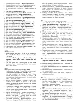 2 – Saúdam-vos todos os santos. / Maria, clamamos a vós.
3 – O mundo dos astros vos louva. / Maria, clamamos a vós.
4 – A Santa Igreja vos louva. / Maria, clamamos a vós.
5 – Os homens na terra vos louvam. / Maria, clamamos a
vós.
T: Mãe de Deus, clamamos a vós. (bis)
6 – Vós sois medianeira das graças. / Maria, clamamos a vós.
7 – Sois sede da sabedoria. / Maria, clamamos a vós.
8 – Sois Mãe da eterna beleza. / Maria, clamamos a vós.
9 – Sois Mãe do perpétuo socorro. / Maria, clamamos a vós.
10 – Sois Mãe do amor verdadeiro. / Maria, clamamos a vós.
T: Mãe de Deus, clamamos a vós. (bis)
11 – Vós sois a alegria dos santos. / Maria, clamamos a vós.
12 – Dos mártires sois a Rainha. / Maria, clamamos a vós.
13 – Vós sois a Rainha dos justos. / Maria, clamamos a vós.
14 – Vós sois o socorro na luta. / Maria, clamamos a vós.
15 – De paz sois fiel mensageira. / Maria, clamamos a vós.
T: Mãe de Deus, clamamos a vós. (bis)
16 – Sois fonte de toda a virtude. / Maria, clamamos a vós.
17 – Sois templo do Espírito Santo. / Maria, clamamos a vós.
18 – Sois arca da nova aliança. / Maria, clamamos a vós.
19 – Do Reino do céu sois a porta. / Maria, clamamos a vós.
20 – Sois glória da Santa Igreja. / Maria, clamamos a vós.
T: Mãe de Deus, clamamos a vós. (bis)
21 – Vós sois o refúgio nas dores. / Maria, clamamos a vós.
22 – Vós sois o auxílio do povo. / Maria, clamamos a vós.
23 – Vós sois dos enfermos saúde. / Maria, clamamos a vós.
24 – Consolo dos desamparados. / Maria, clamamos a vós.
25 – Na morte sois nossa esperança. / Maria, clamamos a vós.
T: Mãe de Deus, clamamos a vós. (bis)
1009(Tom: G) D.R.
1 – Santa, mais que tudo Santa, / fez do seu ser moradia de
Deus. / Tão Mulher, Mãe da esperança, / força orante, fez
a luz nascer.
Santa, Santa Maria, seguro aos olhos teus, / sigo o meu
caminhar! / Santa, Santa Maria, / roga a Deus por
todos nós!
2 – Veja este mundo meu, / pouco difere do que Maria
conheceu. / Terra e ser, amor profundo, / solo fecundo
onde o amor venceu!
1010(Tom: E) Letra e Música (refrão): Pe. Sílvio Milanez
Maria, cheia de graça, Virgem Mãe do Salvador, /
Ensina-nos a escutar a Palavra do Senhor. (2x)
1 – Pelo Anjo visitada, / Te encheste de temor, / Mas,
confiada, respondeste: / "Eis a serva do Senhor". / O
Espírito desceu, / Sua força te animou, / No teu seio se fez
carne / A Palavra do Senhor.
2 – Isabel tu visitaste, / Alegraste o Precursor. / "Feliz tu que
acreditaste / Na Palavra do Senhor". / De alegria
exultaste / E cantaste ao Salvador, / Pois em ti fez grandes
coisas / A Palavra do Senhor.
3 – Vieram sábios e pastores / Adorar seu Salvador: / Em teu
peito meditavas / A Palavra do Senhor. / Tu levaste o
Filho ao Templo / Como oferta ao Senhor. / Simeão te fez
ouvir / A Palavra do Senhor.
4 – Foste às pressas ao Egito / Fugindo ao perseguidor, /
Sofrendo a contradição da Palavra do Senhor. / Mãe,
perdeste o Filho amado / E choraste imensa dor: / Nem
sempre logo entendeste / A Palavra do Senhor.
5 – Em Caná tu não faltaste, / Dos noivos sentiste a dor; /
Vinho novo alcançaste / Da Palavra do Senhor. / Tu da
Cruz não arredaste / Vendo morrer teu amor, / Porque
nunca duvidaste / Da Palavra do Senhor.
6 – De Jesus ressuscitado / Contemplaste o resplendor, / Para
sempre te alegraste / Na Palavra do Senhor. / Com os
Doze recebeste / O Espírito de amor / Mais que nunca
entendeste / A Palavra do Senhor.
7 – Da Igreja és modelo / De fé, esperança e amor, / Porque
sempre observaste / A Palavra do Senhor. / Como estrela
em noite escura, / Aos que buscam o Salvador, / Mostra
sempre o caminho / Da Palavra do Senhor.
1011(Tom: D) Letra e Música: Pe. José Freitas Campos
Ave, cheia de graça, Ave, cheia de amor! / Salve, o’
Mãe de Jesus, a ti nosso canto e nosso louvor. (2x)
1 – Mãe do Redentor, rogai. / Mãe do Salvador, rogai. / Do
Libertador, rogai por nós. / Mãe dos oprimidos, rogai. /
Mãe dos perseguidos, rogai. / Dos desvalidos, rogai por
nós.
2 – Mãe do bóia-fria, rogai. / Causa da nossa alegria, rogai. /
Mãe das mães, Maria, rogai por nós. / Mãe dos
humilhados, rogai. / Dos martirizados, rogai. /
Marginalizados, rogai por nós.
3 – Mãe dos despejados, rogai. / Dos abandonados, rogai. /
Dos desempregados, rogai por nós. / Mãe dos pescadores,
rogai. / Dos agricultores, rogai. / Santos e doutores, rogai
por nós.
4 – Mãe do céu clemente, rogai. / Mãe dos doentes, rogai. /
Do menor carente, rogai por nós. / Mãe dos operários,
rogai. / Dos presidiários, rogai. / Dos sem-salários, rogai
por nós.
5 – Mãe imaculada, rogai. / Mãe santificada, rogai. / Sempre
a Deus doada, rogai por nós. / Mãe dos consagrados,
rogai. / Dos vocacionados, rogai. / Para Deus chamados,
rogai por nós.
1012(Tom: Em) Letra e Música: Frei Fabreti
Maravilha do poder de Deus, / é esta graça que reside
em ti.
1 – Cantai ao Senhor Deus um canto novo, / suas obras são
constantes maravilhas!
2 – O Senhor mostrou-nos sua salvação, / e aos povos revelou
sua bondade.
3 – Os confins da terra foram testemunhas / do seu gesto que
nos trouxe salvação.
4 – Aclamai ao Senhor Deus, o’ terra inteira, / alegrai-vos e
exultai em nosso Deus!
1013(Tom: Am) Letra e Música: Eliomar Ribeiro de Souza
1 – Olha por este povo, por esta massa, / por esta gente tão
inocente, / suando sangue pra ter o pão. / Olha por este
povo que, caminhando, / melhor caminho está
procurando, / para sair da situação.
Maria libertadora, / liberta teus filhos da opressão.
(bis)
2 – Olha pela criança abandonada / que quer amor, mas é
desprezada, / para o sistema não tem função. / Olha o
adolescente que está crescendo, / o tempo passa e nem
está sabendo / que tem que haver participação.
3 – Olha por estes jovens alienados / que vivem sempre sendo
enganados, / pra que construam libertação. / Olha pela
mulher marginalizada / que quer viver, mas é rejeitada, /
que busca ainda compreensão.
 