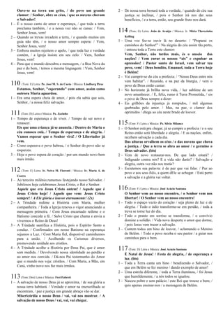 Ouve-se na terra um grito, / do povo um grande
clamor: / Senhor, abre os céus, / que as nuvens chovam
o Salvador!
1 – É o nosso canto de amor e esperança, / que toda a terra
proclama também, / e a nossa voz não se cansa: / Vem,
Senhor Jesus, vem!
2 – Quando as trevas invadem a terra, / e quando muitos um
guia não têm, / o nosso amor sempre espera: / Vem,
Senhor Jesus, vem!
3 – Embora muitos rejeitem o apelo, / que toda luz e verdade
contém, / a Igreja insiste em seu zelo: / Vem, Senhor
Jesus, vem!
4 – Para que o mundo descubra a mensagem, / a Boa Nova da
paz e do bem, / temos a mesma linguagem: / Vem, Senhor
Jesus, vem!
110 (Tom: E) Letra: Pe. José M. S. de Cueto / Música: Lindberg Pires
Estamos, Senhor, "esperando" com amor, assim como
outrora Maria aguardou.
1 – Era uma espera cheia de amor, / pois ela sabia que sois,
Senhor, / a nossa feliz salvação.
111(Tom: D) Letra e Música: Pe. Zezinho
1 – Tempo de esperança e de viver. / Tempo de ser novo e
renascer.
Eis que uma criança já se anuncia. / Dentro de Maria o
céu conosco está. / Tempo de esperança e de alegria. /
Vamos esperar que o Senhor virá! / O Libertador já
vem.
2 – Como esperava o povo hebreu, / o Senhor do povo não se
esqueceu.
3 – Hoje o povo espera de coração / por um mundo novo bem
mais irmão.
112 (Tom: E) Letra: Ir. Neiva M. Fiorenti / Música: Ir. Maria A. de
Castro
1 – Ao terceiro milênio rumemos festejando nosso Salvador. /
Jubilosos hoje celebremos Jesus Cristo, o Rei e Senhor.
Aquele que era Jesus Cristo ontem! / Aquele que é
Jesus Cristo hoje! / Aquele que vem: Jesus Cristo
sempre! / A Ele glória e louvor eternamente! (2x)
2 – A Trindade redime a História com Maria, mulher
companheira. / Toda a Igreja renova o vigor anunciando a
mensagem primeira. / Com Jesus encarnado redime e o
Batismo concede a fé. / Salve Cristo que chama e envia a
vivermos o Reino de Deus!
3 – A Trindade santifica a História, pois o Espírito Santo a
conduz. / Confirmados em nosso Batismo na esperança
sejamos a Luz. / Com Maria fiel, disponível caminhemos
para a união. / Acolhendo os Carismas diversos,
promovendo unidade aos cristãos.
4 – A Trindade acolhe a História por Deus Pai, que é amor
sem medida. / Devolvendo nossa identidade ao perdão e
ao amor nos convida. / Dá-nos Pai testemunho do Amor
que o mundo nos veja: cristãos. / Com Maria, a Mãe, em
Caná, vinho novo nos faz mais irmãos.
113(Tom: Dm) Letra e Música: Frei Fabreti
1 – A salvação de nosso Deus já se aproxima, / de sua glória a
nossa terra habitará. / Verdade e amor na encruzilhada se
encontram, / paz e justiça um grande abraço vão se dar.
Misericórdia o nosso Deus / vai, vai nos mostrar. / A
salvação de nosso Deus / vai, vai, vai chegar.
2 – De nossa terra brotará toda a verdade, / quando do céu sua
justiça se inclinar, / pois o Senhor irá nos dar seus
benefícios, / e a terra, então, seu grande fruto nos dará.
114 (Tom: G) Letra: João de Araújo / Música: Ir. Míria Therezinha
Kolling
1 – Uma voz fez-se ouvir lá no deserto: / “Preparai os
caminhos do Senhor!” / Na alegria do céu assim tão perto,
/ entoou toda a Terra este clamor:
Vem, Senhor, não tardes mais, és o anseio das
nações! / Vem curar os nossos “ais” e expulsar as
opressões! / Pastor santo de Israel, vem salvar teu
povo, vem! / Deus bendito, Emanuel, toda a Terra hoje
é Belém!
2 – Vai cumprir-se do céu a profecia: / “Nosso Deus entre nós
vem habitar”. / Reunido, e na paz da liturgia, / vem o
povo de Deus então cantar:
3 – No horizonte já brilha nova vida, / luz sublime de um
novo amanhecer. / E, feliz, rumo à Terra Prometida, / eis
o povo de Deus sempre a dizer:
4 – Eis grilhões da injustiça já rompidos, / mil algemas
quebradas pelo amor. / Mas, na paz, o clamor dos
oprimidos / chega ao céu neste brado de louvor.
115(Tom: F) Letra e Música: Pe. Sílvio Milanez
1 – O Senhor está pra chegar, já se cumpre a profecia / e o seu
Reino então será liberdade e alegria. / E as nações, enfim,
recebem salvação a cada dia.
Das alturas orvalhem os céus / e das nuvens que chova
a justiça. / Que a terra se abra ao amor / e germine o
Deus salvador. (bis)
2 – Vem de novo restaurar-nos. De que lado estará? /
Indignado contra nós? E a vida não darás? / Salvação e
alegria, outra vez não nos trarás?
3 – Escutemos sua palavra: é de paz que vai falar. / Paz ao
povo e aos seus fiéis, a quem dEle se achegar. / Está perto
a salvação e a glória vai voltar.
116(Tom: F) Letra e Música: José Acácio Santana
O Senhor vem ao nosso encontro, / o Senhor vem nos
libertar! / O Senhor vem ao nosso encontro!
1 – Todo o espaço vazio do coração / seja pleno de luz e de
alegria. / Todo o ódio transforme-se em perdão, / toda a
treva se torne luz do dia.
2 – Todo o pranto em sorriso se transforme, / o convívio
domine a solidão. / Vida nova desperte o amor que dorme,
/ pois Jesus vem trazer a salvação.
3 – Cantem todos um hino de louvor, / aclamando o Menino
de Belém. / Todo o povo receba o seu pastor / a guiar nos
caminhos para o bem.
117(Tom: D) Letra e Música: José Acácio Santana
É Natal de Jesus! / Festa de alegria, / de esperança e
luz. (bis)
1 – Toda a Terra canta um hino / bendizendo o Salvador, /
que em Belém se fez menino / dando exemplo de amor!
2 – Uma estrela diferente, / toda a Terra iluminou, / foi Jesus
que humildemente, / a nós todos se igualou.
3 – Nasceu pobre e sem palácio / este Rei que trouxe o bem; /
quis apenas ensinar-nos / a mensagem de Belém.
 