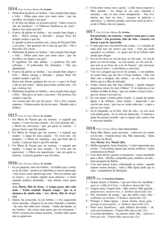 1014(Tom: E) Letra e Música: Pe. Zezinho
1 – Minh'alma dá glórias ao Senhor, / meu coração bate alegre
e feliz. / Olhou para mim com tanto amor / que me
escolheu, me elegeu e me quis!
E, de hoje em diante, eu já posso prever: / todos os povos
vão me bendizer! / O Poderoso lembrou-se de mim! /
Santo é seu nome sem fim!
2 – O povo dá glórias ao Senhor, / seu coração bate alegre e
feliz: / Maria carrega o Salvador / porque Deus Pai
sempre cumpre o que diz.
E, quando os povos aceitam a lei, / passa de Pai para Filho
o seu dom: / das gerações Ele é mais do que Rei: / Ele é
Deus Pai; Ele é bom!
3 – Minh'alma dá glórias ao Senhor, / meu coração bate alegre
e feliz. / Olhou para mim com tanto amor / que me
escolheu, me elegeu e me quis!
O orgulhoso Ele sabe dobrar, / o poderoso Ele sabe
enfrentar. / O pobrezinho Ele defenderá. / Não nos
abandonará.
4 – O povo dá glórias ao Senhor, / seu coração bate alegre e
feliz. / Maria carrega o Salvador / porque Deus Pai
sempre cumpre o que diz.
Quem tem demais qualquer dia vai ver / o que é ter fome
e não ter pra comer. / Quem passa fome comida terá. / Eis
que a Justiça virá.
5 – Minh'alma dá glórias ao Senhor, / meu coração bate alegre
e feliz. / Meu povo já sente o seu amor / Ele promete, Ele
cumpre o que diz.
Aos nossos pais Ele um dia jurou: / Ele é fiel e jamais
enganou. / Estamos perto da era do amor. / Bendito seja o
Senhor!
1015(Tom: G) Letra e Música: Pe. Zezinho
1 – Foi Maria de Nazaré que me ensinou / o segredo que
mudou / o rumo do meu coração. / Eu vivia dizendo não, /
e Maria me convenceu / que, pra gente se realizar, / é
preciso fazer o que Ele mandar.
2 – Foi Maria de Nazaré que me ensinou / o segredo que
mudou / o pique do meu coração. / Eu vivia sem me
preparar, / e Maria me segredou / que, pra festa não se
acabar, / é preciso fazer o que Ele mandar.
3 – Foi Maria de Nazaré que me ensinou / o segredo que
mudou / o toque do meu coração. / Eu vivia sem me
questionar, / e Maria me sugestionou / que, pra gente se
realizar, / é preciso guardar o que Ele falou.
1016(Tom: D) Letra e Música: Pe. Zezinho
1 – Eu era pequeno, nem me lembro, / só lembro que, à noite,
ao pé da cama, / juntava as mãozinhas e rezava apressado,
/ mas rezava como alguém que ama. / Nas ave-marias, que
eu rezava, / eu sempre engolia umas palavras / e muito
cansado acabava dormindo, / mas dormia como quem
amava.
Ave, Maria, Mãe de Jesus, / o tempo passa, não volta
mais. / Tenho saudade daquele tempo / que eu te
chamava de minha mãe. / Ave, Maria, Mãe de Jesus!
(2x)
2 – Depois fui crescendo, eu me lembro, / e fui esquecendo
nossa amizade, / chegava lá, em casa, chateado e cansado,
/ de rezar não tinha nem vontade. / Andei duvidando, eu
me lembro, / das coisas mais puras que me ensinaram. /
Perdi o costume da criança inocente, / minhas mãos quase
não se ajuntavam.
3 – O teu amor cresce com a gente, / a mãe nunca esquece o
filho ausente. / Eu chego lá, em casa, chateado e
cansado, / mas eu rezo como antigamente. / Nas ave-
marias que hoje eu rezo, / esqueço as palavras e
adormeço, / e, embora cansado, sem rezar como eu devo, /
eu de ti, Maria, não me esqueço.
1017(Tom: E) Letra e Música: Pe. Zezinho
Em procissão, em romaria, / romeiro ruma para a casa
de Maria. / Em procissão, feliz da vida, / romeiro vai
buscar a paz de Aparecida.
1 – E cada qual tem uma história pra contar, / e o coração de
cada qual tem um motivo pra rezar. / Vem pra pedir
agradecer ou celebrar, / ai, quem tem fé no infinito sabe
aonde quer chegar.
2 – Eu vim de carro, eu vim de trem, eu vim a pé, / eu vim de
perto, eu vim de longe, / eu vim sereno, eu vim com fé, /
que nem se eu fosse até o lar de Nazaré, / pra conversar
com Jesus Cristo, / e com Maria, e com José.
3 – Vim ver a imagem que no rio foi achada, / e sei também,
sei muito bem, que ela não é Nossa Senhora. / Não vim
falar com a imagem, não senhor, / eu vim falar é com
Maria, que é a Mãe do Salvador.
4 – Tenho certeza que não faço idolatria, / aquela imagem
pequenina, nunca foi nem é Maria! / É só sinal pra eu me
lembrar da Mãe de Deus, / que me conduz a Jesus Cristo, /
que me ensina a ser mais eu.
5 – Eu vim juntar a minha pobre oração / à oração da minha
Igreja e de milhares, meus irmãos. / Aparecida é um
convite pra rezar, / por isso eu venho todo ano, / e para o
ano eu vou voltar.
6 – Eu tô chegando, eu tô feliz, feliz da vida, / eu vou rezar
com minha gente, / lá, no altar de Aparecida. / E romaria a
gente faz porque acredita / que a viagem vale a pena e faz
a vida mais bendita!
1018(Tom: C) Letra e Música: José Acácio Santana
1 – Santa Mãe Maria, nesta travessia, / cubra-nos teu manto
cor de anil. / Guarda nossa vida, Mãe Aparecida, / Santa
Padroeira do Brasil.
Ave, Maria! Ave, Maria! (bis)
2 – Mulher peregrina, força feminina, / a mais importante que
existiu. / Com justiça, queres que nossas mulheres / sejam
construtoras do Brasil.
3 – Com amor divino, guarda os peregrinos / nesta caminhada
para o além. / Dá-lhes companhia, pois, também, um dia, /
foste peregrina de Belém.
4 – Com seus passos lentos, enfrentando os ventos / quando
sopram noutra direção; / toda a Mãe Igreja pede que tu
sejas / companheira de libertação.
1019(Tom: D) Folcmúsica Religiosa
1 – Graças demos à Senhora, / que por Deus foi escolhida /
para ser a Mãe de Cristo, / a Senhora Aparecida! (2x)
2 – Virgem santa, Virgem bela, / Mãe amável, Mãe querida, /
amparai-nos, socorrei-nos, /o’ Senhora Aparecida! (2x)
3 – Nos momentos de perigo / que são tantos nesta vida, /
confiantes recorramos / à Senhora Aparecida! (2x)
4 – Protegei a Santa Igreja, / nossa mestra, nossa guia; /
protegei a nossa pátria, / o’ Senhora Aparecida! (2x)
5 – Pelos lares brasileiros, / pela infância desvalida; / oh,
velai maternalmente, / Virgem Mãe Aparecida! (2x)
6 – E na hora derradeira, / ao sairmos desta vida, / suplicai a
Deus por nós, / Virgem Mãe Aparecida! (2x)
 