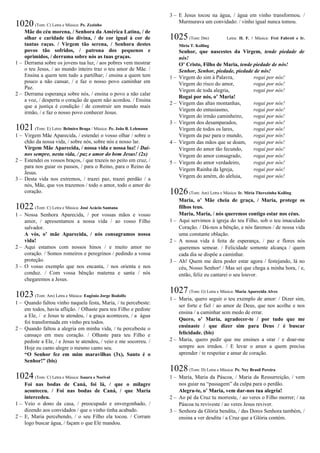 1020(Tom: C) Letra e Música: Pe. Zezinho
Mãe do céu morena, / Senhora da América Latina, / de
olhar e caridade tão divina, / de cor igual à cor de
tantas raças. / Virgem tão serena, / Senhora destes
povos tão sofridos, / patrona dos pequenos e
oprimidos, / derrama sobre nós as tuas graças.
1 – Derrama sobre os jovens tua luz, / aos pobres vem mostrar
o teu Jesus, / ao mundo inteiro traz o teu amor de Mãe. /
Ensina a quem tem tudo a partilhar; / ensina a quem tem
pouco a não cansar, / e faz o nosso povo caminhar em
Paz.
2 – Derrama esperança sobre nós, / ensina o povo a não calar
a voz, / desperta o coração de quem não acordou. / Ensina
que a justiça é condição / de construir um mundo mais
irmão, / e faz o nosso povo conhecer Jesus.
1021(Tom: E) Letra: Belmiro Braga / Música: Pe. João B. Lehmann
1 – Virgem Mãe Aparecida, / estendei o vosso olhar / sobre o
chão da nossa vida, / sobre nós, sobre nós e nosso lar.
Virgem Mãe Aparecida, / nossa vida e nossa luz! / Dai-
nos sempre, nesta vida, / paz e amor do bom Jesus! (2x)
2 – Estendei os vossos braços, / que trazeis no peito em cruz, /
para nos guiar os passos, / para o Reino, para o Reino de
Jesus.
3 – Desta vida nos extremos, / trazei paz, trazei perdão / a
nós, Mãe, que vos trazemos / todo o amor, todo o amor do
coração.
1022(Tom: C) Letra e Música: José Acácio Santana
1 – Nossa Senhora Aparecida, / por vossas mãos e vosso
amor, / apresentamos a nossa vida / ao vosso Filho
salvador.
A vós, o’ mãe Aparecida, / nós consagramos nossa
vida!
2 – Aqui estamos com nossos hinos / e muito amor no
coração. / Somos romeiros e peregrinos / pedindo a vossa
proteção.
3 – O vosso exemplo que nos encanta, / nos orienta e nos
conduz. / Com vossa bênção materna e santa / nós
chegaremos a Jesus.
1023(Tom: Am) Letra e Música: Eugênio Jorge Rodolfo
1 – Quando faltou vinho naquela festa, Maria, / tu percebeste:
em todos, havia aflição. / Olhaste para teu Filho e pediste
a Ele, / e Jesus te atendeu, / a graça aconteceu, / a água
foi transformada em vinho pra todos.
2 – Quando faltou a alegria em minha vida, / tu percebeste o
cansaço em meu coração. / Olhaste para teu Filho e
pediste a Ele, / e Jesus te atendeu, / veio e me socorreu. /
Hoje eu canto alegre o mesmo canto seu.
“O Senhor fez em mim maravilhas (3x), Santo é o
Senhor!” (bis)
1024(Tom: C) Letra e Música: Isaura e Norival
Foi nas bodas de Caná, foi lá, / que o milagre
aconteceu. / Foi nas bodas de Caná, / que Maria
intercedeu.
1 – Veio o dono da casa, / preocupado e envergonhado, /
dizendo aos convidados / que o vinho tinha acabado.
2 – E, Maria percebendo, / o seu Filho ela tocou. / Corram
logo buscar água, / façam o que Ele mandou.
3 – E Jesus tocou na água, / água em vinho transformou. /
Murmurava um convidado: / vinho igual nunca tomou.
1025(Tom: Dm) Letra: H. F. / Música: Frei Fabreti e Ir.
Míria T. Kolling
Senhor, que nascestes da Virgem, tende piedade de
nós!
O’ Cristo, Filho de Maria, tende piedade de nós!
Senhor, Senhor, piedade, piedade de nós!
1 – Virgem do sim à Palavra, rogai por nós!
Virgem do risco do amor, rogai por nós!
Virgem de toda alegria, rogai por nós!
Rogai por nós, o’ Maria!
2 – Virgem das altas montanhas, rogai por nós!
Virgem do entusiasmo, rogai por nós!
Virgem do irmão caminheiro, rogai por nós!
3 – Virgem dos desamparados, rogai por nós!
Virgem de todos os lares, rogai por nós!
Virgem da paz para o mundo, rogai por nós!
4 – Virgem das mãos que se doam, rogai por nós!
Virgem do amor tão fecundo, rogai por nós!
Virgem do amor consagrado, rogai por nós!
5 – Virgem do amor verdadeiro, rogai por nós!
Virgem Rainha da Igreja, rogai por nós!
Virgem do amém, do aleluia, rogai por nós!
1026(Tom: Am) Letra e Música: Ir. Míria Therezinha Kolling
Maria, o’ Mãe cheia de graça, / Maria, protege os
filhos teus.
Maria, Maria, / nós queremos contigo estar nos céus.
1 – Aqui servimos à igreja do teu Filho, sob o teu imaculado
Coração. / Dá-nos a bênção, e nós faremos / de nossa vida
uma constante oblação.
2 – A nossa vida é feita de esperança, / paz e flores nós
queremos semear. / Felicidade somente alcança / quem
cada dia se dispõe a caminhar.
3 – Ah! Quem me dera poder estar agora / festejando, lá no
céu, Nosso Senhor! / Mas sei que chega a minha hora, / e,
então, feliz eu cantarei o seu louvor.
1027(Tom: G) Letra e Música: Maria Aparecida Alves
1 – Maria, quero seguir o teu exemplo de amor: / Dizer sim,
ser forte e fiel / ao amor de Deus, que nos acolhe e nos
ensina / a caminhar sem medo de errar.
Quero, o’ Maria, agradecer-te / por tudo que me
ensinaste / que dizer sim para Deus / é buscar
felicidade. (bis)
2 – Maria, quero pedir que me ensines a orar / e doar-me
sempre aos irmãos. / E levar o amor a quem precisa
aprender / te respeitar e amar de coração.
1028(Tom: D) Letra e Música: Pe. Ney Brasil Pereira
1 – Maria, Maria da Páscoa, / Maria da Ressurreição, / vem
nos guiar na “passagem” da culpa para o perdão.
Alegra-te, o’ Maria, vem dar-nos tua alegria!
2 – Ao pé da Cruz tu morreste, / ao veres o Filho morrer; / na
Páscoa tu reviveste / ao veres Jesus reviver.
3 – Senhora da Glória bendita, / das Dores Senhora também, /
ensina a ver desdita / a Cruz que a Glória contém.
 