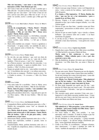 Mãe nós louvamos, / com amor e com brilho, / nós
honramos o Filho / feito Homem por nós.
2 – Ah! Como é bom não ser órfão, ter todo o carinho que a
Mãe sabe dar: / ter junto ao berço o seu canto, o mais doce
acalanto que nos vem ninar! / Ah! Como é bom ter um
teto e provar esse afeto que a Mãe traz ao lar! / E se o
irmão vai sozinho, aceite o carinho que a Mãe quer lhe
dar!
1038 (Tom: F) Letra: Dom Carlos A. Navarro / Música: Ir. Míria T.
Kolling
Estrela da evangelização, / Maria, Maria! / Orando
presidiu / o início da missão, / que inundou
Jerusalém. / Mãe, já vem Dois Mil! / Desça nova
unção! / Maria, Maria, amém.
1 – Natal! O Pai abriu seu coração / e o Sol brilhou, vencendo
a escuridão. / Maria, a Estrela, / anunciou o Salvador. /
Vamos acolher, neste Jubileu, / o Sol que a Estrela
antecedeu.
2 – Maria abriu também seu coração: / louvor e agradeceu a
Encarnação. / A Igreja exulta,/ em multidão de amor e
fé, / para anunciar como a Estrela fez: / “Nasceu o Sol,
mais uma vez!”
1039(Tom: E) Letra e Música: Walmir Alencar
1 – Se, um dia, um anjo declarou / que você era cheia de
Deus. / Agora penso: quem sou eu / para não te dizer
também. / Cheia de graça, o’ mãe? (2x) / Agraciada.
2 – Se a Palavra ensinou / que todos hão de concordar, / e as
gerações te proclamar, / e agora eu também direi: / tu és
bendita, o’ Mãe! (2x) Bem-aventurada!
3 – Surgiu um grande sinal no céu: / uma mulher revestida de
sol. / A lua debaixo dos seus pés / e na cabeça uma coroa.
4 – Não há como se comparar. / Perfeito é quem te criou. / Se
o Criador te coroou, / Te coroamos, o’ Mãe (3x) Nossa
Rainha.
1040(Tom: D) D.R.
1 – Uma entre todas foi a escolhida: / foste tu, Maria, serva
preferida, / Mãe do meu Senhor, / Mãe do meu Salvador.
Maria, cheia de graça e consolo, / vem caminhar com
teu povo, / Nossa Mãe sempre serás. (bis)
2 – Roga pelos pecadores desta terra, / roga pelo povo que em
seu Deus espera, / Mãe do meu Senhor, / Mãe do meu
Salvador.
1041(Tom: C) Letra e Música: José Raimundo Brandão
1 – Companheira Maria, perfeita harmonia entre nós e o Pai. /
Modelo dos consagrados, nosso “sim” ao chamado do
Senhor confirmai.
Ave, Maria, cheia de graça, / plena de raça e beleza. /
Queres com certeza que a vida renasça. / Santa Maria,
Mãe do Senhor. / Que se fez pão para todos, / criou
mundo novo, só por amor.
2 – Intercessora Maria, perfeita harmonia entre nós e o Pai. /
Justiça dos explorados, combate o pecado, torna os
homens iguais.
3 – Transformadora Maria, perfeita harmonia entre nós e o
Pai. / Espelho de competência, afasta a violência, enche o
mundo de paz.
1042(Tom: D) Letra e Música: Maria de C. Barreto
1 – Quem é essa que surge formosa / como o sol fulgurante na
serra, / como a aurora de luz radiosa, / qual exército em
linha de guerra.
É a virgem, a Mãe legionária. / É Maria, Rainha dos
céus, / que nos faz ser a luz missionária, / para o
mundo levar até Deus. (bis)
2 – Dai-nos, Virgem, a fé mais profunda, / como a rosa
plantada no mar,/ que a todos coragem infunda, / se a vida
vitórias negar!
3 – Dai-nos fé que nos faça lutar, / grandes coisas por Deus
empreender; / procuremos as almas salvar, / pois é este o
nosso dever!
4 – Dai-nos fé que na santa Legião / seja o vínculo, a chama
brilhante / que conserve entre nós a união / e ao fraco
transforme em gigante!
5 – E, um dia, no céu, o’ Maria; / nós unidos queremos estar, /
entoando a mais doce harmonia, / vossa glória nós vamos
cantar!
1043(Tom: A) Letra e Música: Eugênio Jorge Rodolfo
1 – Singela doce e pura, Maria de José, Mãe terna e escolhida,
/ és Mãe leal da fé, seu nome é Maria de Deus.
Maria santa e fiel, ensina-nos a viver como
escolhidos. / Olhos voltados para o céu e por eles
construir a nova vida.
2 – Mãe da obediência, da graça e do amor, que os homens se
encontrem / no Filho desta flor, seu nome é Maria de
Deus.
1044(Tom: C) Letra e Música: Pe. Antonio Maria
1 – Por que amo assim, Maria? Perguntou-me um dia alguém.
/ Devo e quero sempre amar a quem Deus ama também. /
Se até meu inimigo devo amar com todo amor, / como não
amar aquela que me trouxe o Salvador?
Ave, Maria, Ave, Maria! Estrela guia, / Mãe admirável
que ao Pai me conduz. / Ave, Maria, Ave, Maria! No
dia-a-dia, / eu quero te amar com amor de Jesus.
2 – Só Deus pode responder por aquilo que Ele faz, / quis
precisar de Maria para nos trazer a paz. / De outro modo
poderia vir a nós o Salvador, / mas quis ter medianeira o
que é mediador.
3 – Não encontra quem quiser encontrar Cristo sem cruz. /
Impossível é sem Maria encontrar também Jesus. / Como
não há cruz sem Cristo e não há Cristo sem cruz, / não há
Jesus sem Maria nem Maria sem Jesus.
1045(Tom: D) Letra e Música: Pe. Antonio Maria
Mãe admirável, o’ Mãe peregrina, / a tua visita aquece
e ilumina, / pois trazes contigo teu Filho Jesus, / que é
Vida, Caminho, Verdade e Luz.
1 – Por nossa Judéia, o’ Mãe, com carinho, / tu vens
apressada, estás a caminho. /E aonde tu chegas a paz faz
morada, / as portas se abrindo em cada chegada.
2 – De teu Santuário, tu vens, peregrina, / a graça trazendo
que lá se origina. / Ao dar-nos abrigo, transformas pro
bem, / nosso apostolado abençoas também.
3 – Unida a teu Filho, és co-redentora, / milagres alcanças,
doce intercessora. / A água é mudada em vinho de
Amor, / também de esperança e de fé no Senhor.
 