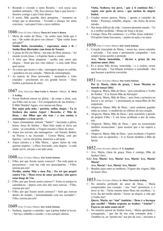4 – Rezando e vivendo o santo Rosário, / será nossa casa
também santuário. / Oh, fica conosco, haja o que houver, /
faremos contigo o que Cristo disser.
5 – E assim, Mãe querida, doce peregrina, / rumamos ao
tempo que se descortina. / Vivendo a aliança, teu santo
convênio, / será para Cristo o novo milênio.
1046(Tom: G) Letra e Música: Maria do Carmo S. Ramos
1 – Maria do sonho de Deus, / do sonho mais lindo que é
seu. / Do sonho do povo em clamor: / “Que venha Jesus
salvador!”
Sonho lindo, encantador, / esperança, amor e fé. /
Sonha Deus libertador com Jesus de Nazaré.
2 – A graça do Pai em Maria, / um anjo de Deus anuncia. / Ao
mundo revela Jesus, / o Espírito Santo a conduz.
3 – A terra que Deus preparou / acolhe este amor que
chegou. / Sinal que nos vem indicar / a casa onde Deus
quer morar.
4 – As coisas que tecem a vida, / mensagem alegre ou sofrida,
/ guardava em seu coração, / Maria de contemplação.
5 – As marcas de Deus procurado, / montanhas e vales
cruzados / proclamam em seu grande louvor: / Deus
lembra a promessa de amor.
1047 (Tom: Em) Letra: Dom Carlos A. Navarro / Música: Ir. Míria
T. Kolling
1 – Nossa Senhora entrou na glória; / de corpo e alma, com
seu Filho está no céu. / Foi companheira de sua história: /
É Mãe! Rainha! Agora, vive imersa em Deus.
Dos anjos pela mão, / partiste, enfim, daqui. / Tu és
Senhora dos santos Anjos! / Recorda, o’ Mãe de
Deus, / dos filhos que são teus / e nos ensina a
contemplar e a bem servir.
2 – Anjos contemplam; entoam: “Santo!” / louvando a glória,
honra, força do Senhor. / Mais belo ainda se eleva um
canto: / já concebida, a Virgem encanta o Deus de amor.
3 – Anjos nos servem; são mensageiros / em Nazaré, Belém,
na Páscoa e na Ascensão. / Correu Maria, com pés
ligeiros; / serviu sua prima, anunciou a salvação.
4 – Anjos celestes e a Mãe Maria, / iguais lições de vida
querem inspirar: / a Deus louvando, com alegria; / a cada
irmão servir, em paz e em tudo amar.
1048(Tom: C) Letra e Música: José Acácio Santana
1 – Filho, por que fizeste assim conosco? / Por toda parte te
procuramos, / com tua vida nos preocupamos. / Filho,
retorna pra nós!
Perdão, minha Mãe e meu Pai, / Eu sei que pequei
contra Vós. / Meus erros de amor perdoai,/ não quero
estar longe de Vós.
2 – Filho, por que fizeste assim conosco? / Entre os amigos tu
caminhavas, / depois com eles não mais estavas. / Filho,
retorna pra nós!
3 – Filho, por que fizeste assim conosco? / Será que estavas
dentro do templo, / testemunhando com teu exemplo? /
Filho, retorna pra nós!
1049(Tom: F) Letra e Música: José Acácio Santana
1 – Senhora, seguiste o caminho / que à prima Isabel te levou.
/ Serviço, trabalho e carinho / o teu coração ofertou.
Visita, Senhora, teu povo, / que a ti continua fiel, /
repete este gesto de novo, / que encheu de alegria
Isabel.
2 – Conduz nossos passos, Maria, / aponta o caminho do
Irmão. / Presença, trabalho, alegria, / são frutos da nossa
missão.
3 – Nas horas difíceis da vida, / conosco presente estarás. / Tu
és a melhor acolhida, / abraço de força e de paz.
4 – Contigo, Deus Pai exaltamos / e o Filho Jesus redentor. /
O Espírito Santo louvamos, / unidos na ação e no amor.
1050(Tom: C) Letra e Música: José Acácio Santana
1 – Coração imaculado de Maria, / nossa luz, nosso caminho
e salvação. / Tua santa e permanente companhia / será
sempre nosso auxílio e proteção.
Ave, Maria imaculada, / dá-nos a graça do teu
materno amor. (bis)
2 – És a nossa Mãe divina, imaculada, / e o rosário, nossa
terna devoção. / Tua bênção fortalece a caminhada / dos
que buscam a perfeita conversão.
1051(Tom: G) Letra e Música: José Acácio Santana
Por ti, Maria, cheia de graça, / Jesus Messias no
mundo nasça! (bis)
1 – Alegra-te, Maria, Mãe de Deus, / pois concebeste o Verbo
do Senhor. / E te fizeste Mãe da Salvação!
2 – Alegra-te, Maria, Mãe de Deus, / pois foste a primeira no
louvor e no serviço. / e proclamaste as maravilhas do Pai
onipotente.
3 – Alegra-te, Maria, Mãe de Deus, / pois soubeste guardar
todas as coisas / e meditá-las no silêncio do teu coração.
4 – Alegra-te, Maria, Mãe de Deus, / pois assumiste a paixão
do próprio Filho / E em Jesus acolheste a dor de todos
nós.
5 – Alegra-te, Maria, Mãe de Deus, / pois na ressurreição
também ressuscitaste / para mostrar que a luz supera a
sombra.
6 – Alegra-te, Maria, Mãe de Deus, / pois recebeste o Espírito
Santo com os apóstolos, / E te fizeste também a Mãe da
Igreja.
1052(Tom: D) Letra e Música: F. X. Engelhart
1 – Ave, Maria, cheia de graça, Deus é contigo, Mãe do
Senhor! (bis)
Solo: Ave, Maria! Ave, Maria! Ave, Maria! Ave, Maria!
Maria!
Ave, Maria! / Ave, Maria! Ave, Maria!
2 – Bendita sejas entre as mulheres, Virgem das virgens, Mãe
de Jesus! (bis)
1053(Tom: G) Letra e Música: Ir. Míria Therezinha Kolling
1 – No mistério profundo do amor de Deus, / Maria
compreendeu sua vocação: / seu “sim” pronuncia, e o
novo se faz. / Neste mesmo amor Deus me escolheu, / e,
livre, lhe dei minha adesão: / Gerar, na alegria, a vida que
o Verbo traz!
Quero, Maria, ser “sim” também: / Deus é a herança
que escolhi! / Minha resposta ao Senhor: “Amém!” /
Faça-se em mim como em ti!
2 – No mistério pascal do Senhor Jesus, / Maria aprofunda a
consagração, / que faz de sua vida constante doar. /
Também eu, no “perder-me” aos pés da cruz, / encontro a
 