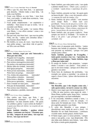 1061 (Tom: C) Versão: Nara Leão / Música: G. Moustaki
1 – Olha o que foi, meu bom José, / se apaixonar
pela donzela. / Dentre todas a mais bela, / de
toda a sua Galiléia.
2 – Casar com Débora ou com Sara, / meu bom
José, você podia / e nada disso acontecia, / mas
você foi amar Maria.
3 – Você podia simplesmente / ser carpinteiro e
trabalhar. / Sem nunca ter que se exilar, / de se
esconder com Maria.
4 – Meu bom José, você podia / ter muitos filhos
com Maria, / e teu ofício ensinar / como o teu
pai sempre fazia.
5 – Por que será, meu bom José, / que esse teu pobre
Filho, um dia, / andou com estranhas idéias /
que fizeram chorar Maria?
6 – Me lembro, às vezes, de você, / meu bom José,
meu pobre amigo, / que desta vida só queria /
ser feliz com sua Maria.
1062 (Tom: C) Letra e Música: Frei Luiz Turra
Santo Antônio, rogai por nós! Intercedei a
Deus por nós! (bis)
1 – Pregador do Evangelho, intercedei!
Pelo povo abandonado, intercedei!
2 – Para sermos mensageiros,intercedei!
Da justiça e da esperança,intercedei!
3 – Mestre sábio da verdade, intercedei!
Pela Igreja peregrina, intercedei!
4 – Pelos jovens namorados, intercedei!
Pelos lares em perigo, intercedei!
5 – Vós, irmãos dos pequeninos, intercedei!
Pelos pobres e doentes, intercedei!
6 – Pelos tristes e abatidos, intercedei!
Pelos povos oprimidos, intercedei!
7 – Para o mundo ser mais justo, intercedei!
Pela paz da humanidade, intercedei!
8 – Para sermos mais fraternos, intercedei!
Para acharmos o perdido, intercedei!
1063 (Tom: G) Letra e Música: Lambillotte
1 – Que cantos, que luzes, que festa, / que
deslumbrante animação! / A corte do Céu
manifesta / na mais atraente união. / De quem
vai celebrar a glória / o povo eleito do Senhor? /
A quem seus hinos de vitória / as ovações de seu
louvor? (2x)
Santo Antônio triunfou, / ganhou celeste
palma, / cantemos seu louvor. / Peçamos que,
na vida, / amparo de noss’alma, / nos seja seu
fervor, / nos seja seu favor!
1064 (Tom: Cm) Letra e Música: Frei Fabreti
1 – Santo Antônio, que estás junto a nós, / nos ajuda
a plantar mundo novo. / Onde a paz, a justiça e
a verdade / sejam força e esperança do povo.
(2x)
2 – Santo Antônio, presente na luta / de quem parte
na busca de pão. / Que o suor derramado cultive
/ a semente do reino de irmãos. (2x)
3 – Santo Antônio do povo sofrido / vem mostrar
novo tempo florir. / Onde tudo será
partilhado. / Nova era de um povo a sorrir. (2x)
4 – Santo Antônio, teu rosto de pobre / brilha a paz
do Menino Jesus, / Deus-criança, esperança do
povo, / nossa força, do céu nossa luz! (2x)
5 – Santo Antônio, que, em gesto e palavra, / foste
sempre um louvor à Trindade. / És bendito de
Deus e do povo / que proteges no amor -
caridade. (2x)
1065 (Tom: D) Letra e Música: Frei Luiz Turra
1 – Tantos anos já passaram pela história, / tantos
homens este mundo já esqueceu. / Mas alguém
está presente na memória, / porque vive para
sempre junto a Deus.
Santo Antônio, pregador do Evangelho, /
tanta gente escutou a tua voz. / Aproxima da
verdade o nosso tempo, / Santo Antônio, roga
a Deus por todos nós!
2 – És amigo do Senhor e dos pequenos, / sempre
atento a escutar o seu clamor. / Eras ontem o
que és em nosso tempo, / porque em ti Deus nos
garante o seu amor.
3 – Nesta hora de mudanças tão profundas, / teu
exemplo nos anima a caminhar / na certeza de
seguir a Jesus Cristo, / plena vida haveremos de
encontrar.
1066 (Tom: F) D.R.
São Benedito, que é tão simples como nós, /
sabe quem somos, vai ouvir a nossa voz. (bis)
1 – Quem é esse negro que nós homenageamos? / É
o filho de uma escrava, uma negra de valor. /
Dona Diana, mulher santa, braço forte, / ensinou
pro seu negrinho a ser bom trabalhador.
2 – E foi crescendo, trabalhava arando a terra, / e
também já cultivava o valor do coração. / E
desse jeito foi lutando pra viver. / Não foi fácil
pro negrinho garantir o seu feijão.
3 – E, certo dia, Benedito e seus amigos /
descobriram outro modo de servir a Jesus. / O
Benedito foi ser frade franciscano, / continuou
vivendo santo; muitas graças, muitas luzes.
4 – O Santo negro, que é o nosso protetor, / sempre
amou a sua gente, a sua raça desprezada. / Ele
não tinha nem dinheiro nem leitura, / mas sabia
dar lições a muita gente preparada.
 