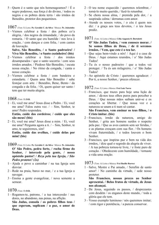 5 – Quem é o santo que nós homenageamos? / É o
negro poderoso, sua força é do divino, / todos os
negros e os pobres desta terra / são irmãos de
Benedito, protetor dos pequeninos.
1067 (Tom: E) Letra: Pe. Geraldo C. da Silva / Música: Pe. Joãozinho
1 – Viemos celebrar a festa / dos pobres co’a
alegria, / dos negros da irmandade, / do povo da
romaria. / O santo que era humilde / nos leva à
oração, / com danças e com folia, / com cantos
de louvação.
Salve, São Benedito, / o Santo padroeiro! /
Viva São Benedito, / o Santo cozinheiro! (bis)
2 – Viemos celebrar a festa / dos irmãos
desamparados / que o santo socorria / com seus
irmãos amados. / Piedoso São Benedito, / escuta
nossa oração. / No ritmo da congada, / canta o
nosso coração.
3 – Viemos celebrar a festa / com bandeira e
estandarte. / Quem ama São Benedito / sabe
festejar com arte. / Benedito, Bene, Bento / da
congada e da folia. / Oi, quem quiser ser santo /
tem que ter muita alegria.
1068 (Tom: D) D.R.
1 – Ei, você me ama? Jesus disse a Pedro. / Ei, você
me ama? Falou outra vez. / – Sim, Senhor, te
amo! Pedro respondeu.
Então, cuide dos cordeiros; / cuide que eles
são meus! (bis)
2 – Ei, você me ama? Jesus disse a mim. / Ei, você
me ama? Pergunta agora a ti. / – Sim, Senhor, te
amo, te seguiremos, sim!
Então, cuide das ovelhas, / cuide delas por
mim! (bis)
1069 (Tom: E) Letra: Pe. Geraldo C. da Silva / Música: Pe. Joãozinho
O’ São Pedro, pedra forte, / rocha firme do
Senhor, / intercede pela gente, / nosso
apóstolo pastor! / Reza pela tua Igreja, / São
Pedro protetor! (2x)
1 – Ajuda o povo a caminhar / na tua Igreja sem
desviar.
2 – Rede na praia, barco no mar, / e a tua Igreja a
navegar.
3 – Ensina a gente evangelizar, / nova semente a
semear.
1070 (Tom: D) D.R.
1 – Rogamos-te, patrono, / a tua intercessão / nas
dores, no abandono, nas penas, na aflição.
São Judas, consola / os pobres filhos teus /
que esperam, suplicam / a paz, o amor de
Deus.
2 – O teu nome esquecido / queremos relembrar, /
torná-lo muito querido, / fazê-lo retumbar.
3 – Se chora nossa alma, / premida pela dor, / a
suspirada calma / derramas com amor.
4 – Atende os nossos votos, / o céu é quem nos
diz: / a graça aos teus devotos, / o teu Jesus
prediz.
1071 (Tom: A) Letra e Música: Célia Augusta O. Bortolotti
O’ São Judas Tadeu, / vem conosco morar. /
Se somos filhos de Deus, / de ti seremos
irmãos. / Vem, que este é o teu lar.
1 – Que sejas bem-vindo a nós! / Aqui é a casa de
Deus. / Aqui estamos reunidos, / o’ São Judas
Tadeu!
2 – Tu és o nosso padroeiro / que a todos vai
proteger. / Tu és um milagreiro, / o’ São Judas
Tadeu!
3 – Ao apóstolo de Cristo / queremos agradecer. /
Por ti, a nosso Senhor, / preces oferecer.
1072 (Tom: F) Letra e Música: Frei Luiz Turra
1 – Francisco, que trazes para hoje uma lição de
amor, / dá-nos teus olhos puros para perceber a
Deus. / Que nossas mãos saibam unir-se e os
corações se libertar. / Que nossa voz e a
natureza se unam a ti num só cantar.
São Francisco, vem ensinar os teus filhos, / o
Cristo imitar. (bis)
2 – Francisco, irmão da natureza, amigo do
Senhor, / grita aos homens surdos o respeito
pela paz. / Que as aves cantem sem ser feridas, /
e as plantas cresçam com sua flor. / Os homens
vivam fraternidade, / e todos louvem o bom
Senhor.
3 – Francisco, que inspiras paz e bem na vida dos
irmãos, / dize qual o segredo da alegria de viver.
/ A tua pobreza tornou-te livre, / e foste puro de
coração. / Obedeceste com humildade, / tornaste
a vida uma oração.
1073 (Tom: A) Letra e Música: Frei Basílio Roewer
1 – Salve, Mestre e Pai amado, / Serafim de santo
amor! / No caminho da virtude, / sede nosso
protetor.
São Francisco, nossas preces ao Senhor
apresentai. / Belos frutos de virtude, de Jesus
nos alcançai.
2 – De Jesus, seguindo os passos, / desprezastes
com desdém / os enganos deste mundo, / toda a
glória que ele tem.
3 – Vosso exemplo luminoso / nós queremos imitar;
/ com rigor e penitência, / a pureza conservar.
 