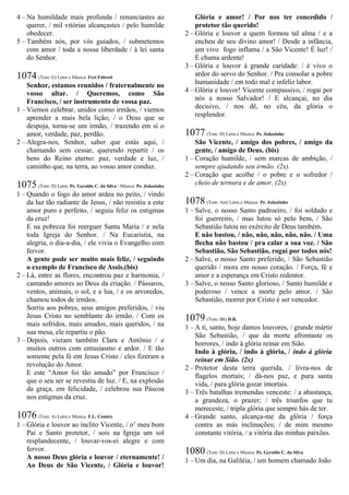4 – Na humildade mais profunda / renunciastes ao
querer, / mil vitórias alcançastes / pelo humilde
obedecer.
5 – Também nós, por vós guiados, / submetemos
com amor / toda a nossa liberdade / à lei santa
do Senhor.
1074 (Tom: G) Letra e Música: Frei Fabreti
Senhor, estamos reunidos / fraternalmente no
vosso altar. / Queremos, como São
Francisco, / ser instrumento de vossa paz.
1 – Viemos celebrar, unidos como irmãos, / viemos
aprender a mais bela lição; / o Deus que se
despoja, torna-se um irmão, / trazendo em si o
amor, verdade, paz, perdão.
2 – Alegra-nos, Senhor, saber que estás aqui, /
chamando sem cessar, querendo repartir / os
bens do Reino eterno: paz, verdade e luz, /
caminho que, na terra, ao vosso amor conduz.
1075 (Tom: D) Letra: Pe. Geraldo C. da Silva / Música: Pe. Joãozinho
1 – Quando o fogo do amor ardeu no peito, / vindo
da luz tão radiante de Jesus, / não resistiu a este
amor puro e perfeito, / seguiu feliz os estigmas
da cruz!
E na pobreza foi reerguer Santa Maria / e nela
toda Igreja do Senhor. / Na Eucaristia, na
alegria, o dia-a-dia, / ele vivia o Evangelho com
fervor.
A gente pode ser muito mais feliz, / seguindo
o exemplo de Francisco de Assis.(bis)
2 – Lá, entre as flores, encontrou paz e harmonia, /
cantando amores ao Deus da criação. / Pássaros,
ventos, animais, o sol, e a lua, / e os arvoredos,
chamou todos de irmãos.
Sorriu aos pobres, seus amigos preferidos, / viu
Jesus Cristo no semblante do irmão. / Com os
mais sofridos, mais amados, mais queridos, / na
sua mesa, ele repartiu o pão.
3 – Depois, vieram também Clara e Antônio / e
muitos outros com entusiasmo e ardor. / E tão
somente pela fé em Jesus Cristo / eles fizeram a
revolução do Amor.
E este “Amor foi tão amado” por Francisco /
que o seu ser se revestiu de luz. / E, na explosão
da graça, em felicidade, / celebrou sua Páscoa
nos estigmas da cruz.
1076 (Tom: A) Letra e Música: F.L. Comire
1 – Glória e louvor ao ínclito Vicente, / o’ meu bom
Pai e Santo protetor, / sois na Igreja um sol
resplandecente, / louvar-vos-ei alegre e com
fervor.
A nosso Deus glória e louvor / eternamente! /
Ao Deus de São Vicente, / Glória e louvor!
Glória e amor! / Por nos ter concedido /
protetor tão querido!
2 – Glória e louvor a quem formou tal alma / e a
encheu de seu divino amor! / Desde a infância,
um vivo fogo inflama / a São Vicente! É luz! /
É chama ardente!
3 – Glória e louvor à grande caridade: / é vivo o
ardor do servo do Senhor. / Pra consolar a pobre
humanidade / em todo mal e infeliz labor.
4 – Glória e louvor! Vicente compassivo, / rogai por
nós a nosso Salvador! / E alcançai, no dia
decisivo, / nos dê, no céu, da glória o
resplendor.
1077 (Tom: D) Letra e Música: Pe. Joãozinho
São Vicente, / amigo dos pobres, / amigo da
gente, / amigo de Deus. (bis)
1 – Coração humilde, / sem marcas de ambição, /
sempre ajudando seu irmão. (2x).
2 – Coração que acolhe / o pobre e o sofredor /
cheio de ternura e de amor. (2x)
1078 (Tom: Am) Letra e Música: Pe. Joãozinho
1 – Salve, o nosso Santo padroeiro, / foi soldado e
foi guerreiro, / mas lutou só pelo bem, / São
Sebastião lutou no exército de Deus também.
E não bastou, / não, não, não, não, não. / Uma
flecha não bastou / pra calar a sua voz. / São
Sebastião, São Sebastião, rogai por todos nós!
2 – Salve, o nosso Santo preferido, / São Sebastião
querido / mora em nosso coração. / Força, fé e
amor e a esperança em Cristo redentor.
3 – Salve, o nosso Santo glorioso, / Santo humilde e
poderoso / vence a morte pelo amor. / São
Sebastião, morrer por Cristo é ser vencedor.
1079 (Tom: Bb) D.R.
1 – A ti, santo, hoje damos louvores, / grande mártir
São Sebastião, / que da morte afrontaste os
horrores, / indo à glória reinar em Sião.
Indo à glória, / indo à glória, / indo à glória
reinar em Sião. (2x)
2 – Protetor desta terra querida, / livra-nos de
flagelos mortais; / dá-nos paz, e pura santa
vida, / para glória gozar imortais.
3 – Três batalhas tremendas venceste: / a abastança,
a grandeza, o prazer; / três triunfos que tu
mereceste, / tripla glória que sempre hás de ter.
4 – Grande santo, alcança-me da glória / força
contra as más inclinações; / de mim mesmo
constante vitória, / a vitória das minhas paixões.
1080 (Tom: D) Letra e Música: Pe. Geraldo C. da Silva
1 – Um dia, na Galiléia, / um homem chamado João
 