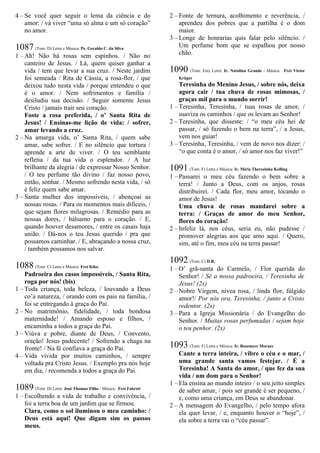 4 – Se você quer seguir o lema da ciência e do
amor: / vá viver “uma só alma e um só coração”
no amor.
1087 (Tom: D) Letra e Música: Pe. Geraldo C. da Silva
1 – Ah! Não há rosas sem espinhos. / Não no
canteiro de Jesus. / Lá, quem quiser ganhar a
vida / tem que levar a sua cruz. / Neste jardim
foi semeada / Rita de Cássia, a rosa-flor, / que
deixou tudo nesta vida / porque entendeu o que
é o amor. / Nem sofrimentos e família /
desiludiu sua decisão. / Seguir somente Jesus
Cristo / jamais trair seu coração.
Foste a rosa preferida, / o’ Santa Rita de
Jesus! / Ensinas-me lição de vida: / sofrer,
amar levando a cruz.
2 – Na amarga vida, o’ Santa Rita, / quem sabe
amar, sabe sofrer. / E no silêncio que tortura /
aprende a arte de viver. / O teu semblante
refletia / da tua vida o esplendor. / A luz
brilhante da alegria / de expressar Nosso Senhor.
/ O teu perfume tão divino / faz nosso povo,
então, sonhar. / Mesmo sofrendo nesta vida, / só
é feliz quem sabe amar.
3 – Santa mulher dos impossíveis, / abençoai as
nossas rosas. / Para os momentos mais difíceis, /
que sejam flores milagrosas. / Remédio para as
nossas dores, / bálsamo para o coração. / E,
quando houver desamores, / entre os casais haja
união. / Dá-nos o teu Jesus querido / pra que
possamos caminhar. / E, abraçando a nossa cruz,
/ também possamos nos salvar.
1088 (Tom: C) Letra e Música: Frei Kiko
Padroeira dos casos impossíveis, / Santa Rita,
roga por nós! (bis)
1 – Toda criança, toda beleza, / louvando a Deus
co’a natureza, / orando com os pais na família, /
foi se entregando à graça do Pai.
2 – No matrimônio, fidelidade, / toda bondosa
maternidade! / Amando esposo e filhos, /
encaminha a todos a graça do Pai.
3 – Viúva e pobre, diante de Deus, / Convento,
oração! Jesus padecente! / Sofrendo a chaga na
fronte! / Na fé confiava a graça do Pai.
4 – Vida vivida por muitos caminhos, / sempre
voltada pra Cristo Jesus. / Exemplo pra nós hoje
em dia, / recomenda a todos a graça do Pai.
1089 (Tom: D) Letra: José Thomaz Filho / Música: Frei Fabreti
1 – Escolhendo a vida de trabalho e convivência, /
foi a terra boa de um jardim que se firmou.
Clara, como o sol iluminou o meu caminho: /
Deus está aqui! Que digam sim os passos
meus.
2 – Fonte de ternura, acolhimento e reverência, /
aprendeu dos pobres que a partilha é o dom
maior.
3 – Longe de honrarias quis falar pelo silêncio. /
Um perfume bom que se espalhou por nosso
chão.
1090 (Tom: Em) Letra: Ir. Natalina Grande / Música: Frei Victor
Krüger
Teresinha do Menino Jesus, / sobre nós, deixa
agora cair / tua chuva de rosas mimosas, /
graças mil para o mundo sorrir!
1 – Teresinha, Teresinha, / tuas rosas de amor, /
suaviza os caminhos / que os levam ao Senhor!
2 – Teresinha, que disseste: / “o meu céu hei de
passar, / só fazendo o bem na terra”, / a Jesus,
vem nos guiar!
3 – Teresinha, Teresinha, / vem de novo nos dizer: /
“o que conta é o amor, / só amor nos faz viver!”
1091 (Tom: F) Letra e Música: Ir. Míria Therezinha Kolling
1 – Passarei o meu céu fazendo o bem sobre a
terra! / Junto a Deus, com os anjos, rosas
distribuirei. / Cada flor, meu amor, tocando o
amor de Jesus!
Uma chuva de rosas mandarei sobre a
terra: / Graças de amor do meu Senhor,
flores do coração!
2 – Infeliz lá, nos céus, seria eu, não pudesse /
promover alegrias aos que amo aqui. / Quero,
sim, até o fim, meu céu na terra passar!
1092 (Tom: C) D.R.
1 – O’ grã-santa do Carmelo, / Flor querida do
Senhor! / Sê a nossa padroeira, / Teresinha de
Jesus! (2x)
2 – Nobre Virgem, nívea rosa, / linda flor, fúlgido
amor!/ Por nós ora, Teresinha, / junto a Cristo
redentor. (2x)
3 – Para a Igreja Missionária / do Evangelho do
Senhor. / Muitas rosas perfumadas / sejam hoje
o teu penhor. (2x)
1093 (Tom: F) Letra e Música: Ir. Rosemere Moraes
Cante a terra inteira, / vibre o céu e o mar, /
uma grande santa vamos festejar. / É a
Teresinha! A Santa do amor, / que fez da sua
vida / um dom para o Senhor!
1 – Ela ensina ao mundo inteiro / o seu jeito simples
de saber amar, / pois ser grande é ser pequeno, /
e, como uma criança, em Deus se abandonar.
2 – A mensagem do Evangelho, / pelo tempo afora
ela quer levar, / e, enquanto houver o “hoje”, /
ela sobre a terra vai o “céu passar”.
 
