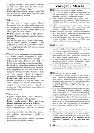 3 – A Igreja a reconhece / como grande Santa entre
os filhos seus. / Pelos povos de outros credos /
ela é invocada: “Amiga de Deus”.
4 – O Carmelo todo em festa / louva as maravilhas
que Deus operou / nesta Santa Carmelita, / que
do céu derrama rosas de amor.
1094 (Tom: A) D.R.
1 – O’ Inês, a ti se eleve / destas filhas a
homenagem / que, na mais terna linguagem, / ao
teu culto vêm prestar: / tu que és nossa protetora
/ junto ao trono de Maria, / nossas súplicas lhe
envia, / para seus dons alcançar.
O’ Inês, somente um voto / as tuas aras nos
conduz. / Como tu, só desejamos / ser esposas
de Jesus.
2 – Aos treze anos de idade, / já vencias o tirano, /
que te armou embuste e engano, / para
conquistar-te o amor; / mas, amante da pureza, /
e de Jesus protegida, / não deste a menor guarida
/ aos ardis do tentador.
1095 (Tom: Em) Letra: Ricardo Ramos / Música: Vainer Celestino
1 – Na reserva Apurinã, margeando o Caititu, /
surge intriga e revolta igualzinho no Xingu.
2 – Capixaba de origem deixa sua terra natal / pra
levar o Cristo amigo bem longe, no castanhal.
3 – Lá vai ela na canoa bem cedinho ao Tapiri /
assistindo os doentes, abençoando os curumins.
4 – Paciá, um grito de dor ecoa pelo ar, suas águas /
sangrentas deslizam no leito a delirar / da morte
ao vento lamento relento a perguntar /
perseguição aflição e na morte a ressurreição.
Lá, lá, lá, uê - lauê - lá, lá, uê. (bis)
5 – Missão sacrificada é a luta do cristão / que
arrisca a própria vida em favor de seu irmão.
6 – Alegrai-vos e exultai, pois é grande a
recompensa / dos que forem perseguidos por
causa do meu nome.
1096 (Tom: D) D.R.
1 – Rogamos, virgem mártir, a vossa intercessão, /
nas dores do abandono a tua proteção.
Luzia, consola devotos filhos teus / que
pedem, suplicam a luz que vem de Deus.
2 – Quando lhe tiraram os olhos, que dor ela
sentia! / Mesmo assim, Luzia via a luz do novo
dia.
3 – Abrir os nossos olhos ao pobre, nosso irmão, /
que tenhamos compromisso vivendo em
comunhão.
4 – Luzia, conservaste a fé no Redentor, / através do
teu martírio nos mostra o Salvador.
Vocação / Missão
1097(Tom: F) Letra e Música: Pe. Aderbal T. de Paula
1 – Siga a Deus, não duvide do caminho / se uma lágrima em
seus olhos transbordar. / Siga a Deus, tenha fé, tenha
esperança: / seu veleiro Ele conduz em alto mar.
2 – Deus é simples, como simples são as flores. / Deus é
grande que nem cabe explicação! / Tanto amou que deu
seu Filho Jesus Cristo, / pra salvar e nos unir como
irmãos.
3 – Sopre o vento, encrespe as ondas, não se aflija! / Tenha fé,
porque Deus vela por você. / Jogue a rede, que Jesus está
mandando. / Sempre vence quem confia no Senhor!
4 – Quem quiser viver feliz, abra o Evangelho; / nunca é tarde
para a gente começar. / Jesus Cristo está presente em cada
linha, / seu amor, ternura e paz querendo dar.
5 – Se faz frio, Ele aquece a sua vida; / se faz noite, Ele é o
sol que vai brilhar. / Quem quiser viver feliz venha
comigo, / pra Jesus as nossas vidas entregar.
1098(Tom: D) D.R.
1 – Eu vim de longe pra encontrar o meu caminho, / Tinha um
sorriso e o sorriso ainda valia. / Achei difícil a viagem até
aqui, / Mas eu cheguei, / mas eu cheguei.
2 – Eu vim depressa, eu não vim de caminhão, / Eu vim a jato
neste asfalto e neste chão. / Achei difícil a viagem até
aqui, / Mas eu cheguei, / mas eu cheguei.
3 – Eu vim por causa daquilo que não se vê, / Vim nu,
descalço, sem dinheiro e o pior. / Achei difícil a viagem
até aqui, / Mas eu cheguei, / mas eu cheguei.
4 – Eu tive ajuda de quem em você não acredita, / Tive a
esperança de chegar até aqui, / Vim caminhando, aqui
estou, me decidi: / Eu vou ficar, / eu vou ficar.
1099(Tom: Dm) Letra e Música: Pe. Zezinho
1 – Eu venho do sul e do norte, do oeste, do leste, de todo o
lugar. / Estradas da vida eu percorro, levando socorro a
quem precisar. / Assunto de paz é meu forte, / eu cruzo
montanhas, mas vou aprender. / O mundo não me satisfaz,
/ o que eu quero é a paz, / o que eu quero é viver.
No peito eu levo uma cruz, / No meu coração, o que
disse Jesus. (bis).
2 – Eu sei que eu não tenho a idade da maturidade de quem já
viveu. / Mas sei que eu já tenho a idade de ver a verdade:
O que eu quero é ser eu. / O mundo, ferido e cansado de
um negro passado de guerras sem fim, / tem medo da
bomba que fez e da fé que desfez, mas aponta pra mim.
3 – Eu venho trazer meu recado, não tenho passado, mas sei
entender. / Um jovem foi crucificado por ter ensinado a
gente a viver. / Eu grito ao meu mundo descrente / que eu
quero ser gente, / que eu creio na cruz. / Eu creio na força
do jovem que segue o caminho do Cristo Jesus.
1100(Tom: C) Letra e Música: Maria Elisa de Andrade Mendes
1 – Olho em tudo e sempre encontro a ti. / Estás no céu, na
terra, onde for. / E em tudo que me acontece encontro o
teu amor, / já não se pode mais deixar de crer no teu amor.
É impossível não crer em ti, / é impossível não te
encontrar, / é impossível não fazer de ti meu ideal.
(bis)
1101(Tom: C) Letra e Música: Antônio Marques da Costa Ferreira
 