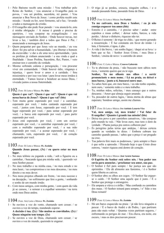 1 – Pelo Batismo recebi uma missão: / Vou trabalhar pelo
Reino do Senhor, / vou anunciar o Evangelho para os
povos, / vou ser profeta, sacerdote, rei pastor. / Vou
anunciar a Boa Nova de Jesus: / como profeta recebi esta
missão. / Aonde eu for, serei fermento, sal e luz, / levando
a todos a mensagem de cristão.
2 – O Evangelho não pode ficar parado: / vou anunciá-lo, esta
é minha obrigação. / A messe é grande e precisa de
operários, / vou cooperar na evangelização: / sou
mensageiro enviado do Senhor. / Onde houver trevas, irei
levar a luz, / também direi a todos que Deus é Pai, /
anunciando a mensagem de Jesus.
3 – Quem perguntar por que Jesus veio ao mundo, / eu vou
dizer: foi pra salvar a humanidade, / pra libertar o homem
da escravidão / e dar a ele uma nova oportunidade, / pois
os profetas já vinham anunciando / a sua vinda e qual a
finalidade: / Jesus Profeta, Sacerdote, Rei, Pastor, / veio
ensinar-nos o caminho da verdade.
4 – Mesmo sofrendo calúnia e perseguição, / vou procurar
viver em comunidade. / Onde houver ódio, vingança e
injustiça, / quero levar o amor e a caridade. / Sou
missionário e por isso vou lutar / para levar meus irmãos à
eternidade. / Vamos louvar e bendizer ao nosso Deus, /
vivendo juntos a nossa fraternidade.
1102(Tom: D) Letra e Música: Pe. Kiko
Quem é que vai? / Quem é que vai? / Quem é que vai
nessa barca de Jesus? / Quem é que vai? (bis)
1 – Tem muita gente esperando por você / a caminhar,
esperando por você, / todos cantando esperando por
você, / juntos com Jesus, esperando por você. / E tem
lugar esperando por você, / para sentar esperando por
você, / a barca está esperando por você, / para partir
esperando por você.
2 – Jesus está esperando por você, / com um sorriso
esperando por você, / a caminhar esperando por você, /
com a multidão esperando por você, / a sua mão
esperando por você, / a acenar esperando por você, /
chamando, vem, esperando por você, / de coração
esperando por você.
1103(Tom: D) Letra e Música: Pe. Zezinho
Quando Jesus passar, (3x) / eu quero estar no meu
lugar.
1 – No meu telônio ou jogando a rede, / sob a figueira ou a
caminhar, / buscando água pra minha sede, / querendo ver
meu Senhor passar.
2 – No meu trabalho e na minha casa, / no meu estudo e no
meu lazer, / no compromisso e no meu descanso, / no meu
direito e no meu dever.
3 – Nos meus projetos olhando em frente, / no meu sucesso e
na decepção, / no sofrimento que fere a gente, / sonhando
o sonho de um mundo irmão.
4 – Com meus amigos, com minha gente, / com quem da vida
já se cansou, / a semear e a espalhar sementes / na terra
onde meu Deus andou.
1104(Tom: Am) Letra e Música: Pe. Zezinho
1 – Se ouvires a voz do vento, chamando sem cessar; / se
ouvires a voz do tempo, mandando esperar.
A decisão é tua. (2x) / São muitos os convidados. (2x) /
Quase ninguém tem tempo. (2x)
2 – Se ouvires a voz de Deus, chamando sem cessar; / se
ouvires a voz do mundo, querendo te enganar.
3 – O trigo já se perdeu, cresceu, ninguém colheu, / e o
mundo passando fome, passando fome de Deus.
1105(Tom: G) Letra e Música: Ivo Fachini
Tu me cativaste, meu Deus e Senhor, / eu já não
consigo esquecer teu amor.(bis)
1 – Estreito é o caminho, / é preciso saber / andar entre
espinhos e rosas colher; / deixar redes, barcos, a vida
perder, / deixar o dinheiro, riquezas não ter.
2 – O Reino é semente / de trigo no chão, / que morre gerando
a ressurreição. / É luz constante em favor do irmão / é
luta, é fermento, é água, é pão.
3 – A vida é tão breve, / um sonho fugaz; / daqui só se leva / o
bem que se faz. / Senhor Jesus Cristo, / meu Deus e
Senhor, / ensina de novo / o caminho do amor.
1106(Tom: C) Letra e Música: Cesareo Gabarain
1 – Tu te abeiraste da praia, / não buscaste nem sábios nem
ricos, / somente queres que eu te siga.
Senhor, Tu me olhaste nos olhos / a sorrir
pronunciaste o meu nome. / Lá na praia, eu deixei o
meu barco, / junto a ti, buscarei outro mar.
2 – Tu sabes bem que, em meu barco, / eu não tenho espadas,
nem ouro, / somente redes e o meu trabalho.
3 – Tu, minhas mãos, solicitas, / meu cansaço que a outros
descanse. / Amor que almeja seguir amando.
4 – Tu, pescador de outros lagos, / ânsia eterna de almas que
esperam,/ bondoso amigo, assim me chamas.
1107(Tom: D) Letra e Música: Ivo Antônio Lenarto-Viez
Vai, meu amigo, vai, meu irmão! / Vai falar do
Evangelho! / Quanto é grande tua missão! (bis)
1 – Deixa teu povo e por caminhos cansativos, / tão corajoso
pelo mundo tu vais. / Não levas ouro, mas tens o dom da
verdade. / Planta justiça pra outros colherem paz!
2 – És peregrino pelas terras que andejas, / deixas certeza
quando as verdades tu dizes. / Embora cubram teu
caminho quando passas, / sabes que o preço é ser pregado
na cruz.
3 – Tua palavra fere mais os poderosos, / pois sempre o fraco
é que sofre a opressão. / Dizendo hoje o que Cristo disse
outrora, / maior riqueza está dentro do coração.
1108(Tom: D) Letra e Música: José Acácio Santana
O Espírito do Senhor está sobre nós. / Seu poder nos
envia para anunciar, / proclamar seu amor, sua paz.
1 – O Senhor é fiel para sempre / faz justiça aos que são
oprimidos. / Ele dá alimento aos famintos, / é o Senhor
quem liberta os cativos.
2 – O Senhor abre os olhos aos cegos. / O Senhor faz erguer-
se o caído. / O Senhor ama aquele que é justo. / É o
Senhor que protege o estrangeiro.
3 – Ele ampara a viúva e o órfão. / Mas confunde os caminhos
dos maus. / O Senhor reinará para sempre, / o’ Sião o teu
Deus reinará!
1109(Tom: E) Letra e Música: Pe. Zezinho
1 – Há um barco esquecido na praia: / já não leva ninguém a
pescar. / É o barco de André e de Pedro, / que partiram
para não mais voltar. / Quantas vezes partiram seguros, /
enfrentando os perigos do mar. / Era chuva, era noite, era
escuro, / mas os dois precisavam pescar.
 
