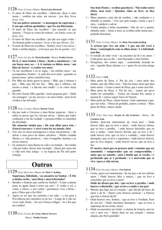 1126(Tom: G) Letra e Música: Maria Luíza Ricciardi
1 – O amor de Deus me escolheu / olhou-me, disse o meu
nome, / confiou em mim, me enviou / pra Boa Nova
levar. (2x)
Vai aos pobres anunciar / a mensagem da esperança. /
E aos que sofrem oprimidos, / que Eu sou libertação.
2 – O amor de Deus me escolheu / pra consolar os que
choram. / Trocar as vestes de tristeza / em lindas vestes de
festa. (2x)
3 – O amor de Deus me escolheu / pra dar aos cegos visão. /
Ao homem pobre e escravo / levar a luz que liberta. (2x)
4 – O amor de Deus me escolheu, / Senhor, serei o teu servo. /
Serás a minha alegria, / a herança que hei de ganhar. (2x)
1127(Tom: G) Letra: Ir. Maria Domitila / Música: Waldeci Farias
De ti, o’ meu Senhor e Deus, / desde o amanhecer, / vai
em busca meu ser. / A ti cantam os lábios meus / um
hino de louvor / a exaltar teu amor.
1 – Tu me escolheste e eu te segui, / teu infinito amor / me
acompanhou, Senhor. / A cada dia eu te senti, / guiando os
passos meus / pelos caminhos teus.
2 – Por Mãe me deste quem te gerou. / Mãe, que é ternura e
paz, / Mãe, que fiel me faz; / Mãe, que é silêncio, me
ensina a amar, / a dar-me sem medir / e os votos meus
guardar.
3 – De mim fizeste filho querido / nesta pequena grei. / Onde
me consagrei / ao teu serviço e ao meu irmão / para levar
a todos a tua salvação.
1128(Tom: C) Letra e Música: Renato Caron
1 – Ide por todo o Universo o meu Reino anunciar, / dizei a
todos os povos que Eu vim pra salvar. / Quero que todos
conheçam a luz da verdade / e possam trilhar os caminhos
da felicidade.
Ide anunciar minha paz, / ide sem olhar para trás. /
Estarei convosco / e serei vossa luz na missão. (bis)
2 – Vós sois os meus mensageiros e meus missionários, / ide
salvar o meu povo de tantos calvários. / Minha verdade
liberta e a vida promove, / meu Evangelho ilumina e as
trevas remove.
3 – Eu anunciei o meu Reino na vida e no templo, / dei minha
vida por todos, deixei meu exemplo. / Quem por amor der
a vida será meu amigo / e na riqueza do Pai terá parte
comigo.
Outros
1129(Tom: Dm) Letra e Música: Ir. Míria T. Kolling
Segurança, felicidade, / eu encontro no Senhor. / É Ele
a minha rocha, / meu Deus e meu Libertador!
1 – Bendito o homem que confia no Senhor! / Como a planta
junto às águas lança à terra sua raiz! / E venha o sol, o
vento, a chuva, o seu verdor / permanece vivo e firme, /
pois é Deus que o faz feliz!
2 – Agora eu sei que me sustenta a tua mão, / e me guia a
Providência por caminhos só de luz. / Longe de ti não sei
viver, tudo ilusão. / Só em ti busco refúgio, / és o Pai que
me conduz!
1130(Tom: F) Letra: D. Carlos Alberto Navarro
Música: Waldeci Farias
Sou bom Pastor, / ovelhas guardarei. / Não tenho outro
ofício, nem terei. / Quantas vidas eu tiver, eu lhes
darei.
1 – Maus pastores, num dia de sombra, / não cuidaram e o
rebanho se perdeu. / Vou sair pelo campo, reunir o que é
meu, / conduzir e salvar.
2 – Verdes prados e belas montanhas / hão de ver o pastor,
rebanho atrás. / Junto a mim, as ovelhas terão muita paz, /
poderão descansar.
1131(Tom: C) Letra e Música: Ir. Míria Therezinha Kolling
A certeza que vive em mim / é que um dia verei a
Deus: / contemplá-lo com os olhos meus / é a felicidade
sem fim.
1 – O sentido de todo viver / eu encontro na fé e no amor. /
Cada passo que eu der, / será buscando o meu Senhor.
2 – Peregrinos, nós somos aqui, / construindo morada no
céu, / quando Deus chamar a si / quem foi na terra amigo
seu.
1132(Tom: F) D.R.
1 – Mais perto de Deus, o’ Pai do céu, / mais perto dos
irmãos, que são filhos seus. / Não há maior amor que faça
tanto assim. / Como o amor de Deus, que é amor sem fim.
2 – Mais perto de Deus, o’ Pai do céu, / somos um povo
irmão em comunhão. / Temos um mesmo Pai, temos a
mesma fé, / vamos seguir Jesus de Nazaré.
3 – Mais perto de Deus, vamos buscar / mais esperança e paz,
que nos refaz. / Hinos de gratidão, juntos a entoar. / Mais
perto de Deus, vamos cantar.
1133 (Tom: Dm) Letra: Oração de São Francisco / Música: Pe.
Casimiro Irala
Senhor, fazei-me instrumento de vossa paz! / Onde
houver ódio, que eu leve o amor; / onde houver ofensa,
que eu leve o perdão; / onde houver discórdia, que eu
leve a união; / onde houver dúvida, que eu leve a fé; /
onde houver erro, que eu leve a verdade; / onde houver
desespero, que eu leve a esperança; / onde houver tristeza,
que eu leve alegria; / onde houver trevas, que eu leve a
luz.
O’ mestre, fazei que eu procure mais / consolar que ser
consolado; / compreender que ser compreendido; /
amar que ser amado; / pois é dando que se recebe, / é
perdoando que se é perdoado / e é morrendo que se
vive / para a vida eterna.
1134(Tom: D) Letra e Música: Frei Fabreti
1 – Cristo, quero ser instrumento / de tua paz e do teu infinito
amor. / Onde houver ódio e rancor, / que eu leve a
concórdia, que eu leve o amor!
Onde há ofensa que dói, / que eu leve o perdão; / onde
houver a discórdia, / que eu leve a união e tua paz!
2 – Mesmo que haja um só coração, / que duvide do bem, do
amor e da fé. / Quero com firmeza anunciar / a Palavra
que traz a clareza da fé!
3 – Onde houver erro, Senhor, / que eu leve a Verdade, fruto
de tua luz! / Onde encontrar desespero, / que eu leve a
esperança do teu nome, Jesus!
4 – Onde eu encontrar um irmão / a chorar de tristeza, sem ter
voz e nem vez. / Quero bem no seu coração / semear
alegria, pra florir gratidão!
 