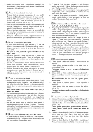 5 – Mestre, que eu saiba amar, / compreender, consolar e dar
sem receber. / Quero sempre mais perdoar, / trabalhar na
conquista e vitória da paz!
1135(Tom: Eb) Música: Frei Luiz Carlos Susin
Senhor, fazei de mim um instrumento de vossa paz! /
Senhor, fazei de mim um instrumento de vosso amor!
1 – Onde há ódio, que eu leve o amor; / onde há ofensa, que
eu leve o perdão; / onde há discórdia, que eu leve a
união; / onde há dúvidas, que eu leve a fé.
2 – Onde há erro, que eu leve a verdade; / no desespero, que
eu leve a esperança; / onde há tristeza, que eu leve a
alegria; / onde há trevas, que eu leve a luz.
3 – Mestre, fazei que eu procure menos / ser consolado do
que consolar; / ser compreendido do que compreender, / e
ser amado do que amar.
4 – Sim, pois é dando que se recebe, / é perdoando que se é
perdoado / e é morrendo que se vive para a vida eterna.
1136(Tom: E) Letra e Música: Jorge Trevisol
1 – O povo está cansado de tanta opressão. / O mal da
injustiça cegou seu coração. / E Deus, que não se esquece
do povo sofredor, / precisa de profetas que levem seu
amor. (2x)
Eu quero te ouvir, eu vou te seguir! / “Senhor, eis-me
aqui!” (bis)
2 – Coragem, esperança, vigor em sua mão, / olhares de
denúncia, firmeza na missão. / Amor e confiança, num
grito aterrador, / profeta tem na boca palavras do
Senhor. (2x)
3 – Do mal, as estruturas Deus manda demolir, / buscar suas
raízes, cortar e destruir. / Abrir caminhos novos e nunca
desistir, / fazer feliz o povo, plantar e construir. (2x)
4 – Profetas derramaram seu sangue por amor / e há tantos
perseguidos por causa do Senhor. / Semente que se
espalha na terra dos irmãos / é voz que não se cala e
converte o coração. (2x)
1137(Tom: F) Letra e Música: Pe. Zezinho
1 – Procuro alguém que cante comigo esta canção, / que
venha repartir comigo o coração, / que saiba dizer sim, /
que saiba dizer não, / que diga sim à vida mesmo quando
ela diz não, / eu quero um companheiro que me aceite por
irmão.
Você é meu irmão, / você é meu irmão, / você, você, /
você é meu irmão!
2 – Ao longo do caminho eu rezo uma oração, / que é feita de
esperança que vai no coração, / que sabe dizer sim / que
sabe dizer não, / sorri para a verdade e não mergulha na
ilusão, / eu quero um companheiro que me aceite por
irmão.
3 – Eu faço um mundo novo ao longo dos meus passos, /
enquanto existe povo não sei o que é cansaço. / O mundo
está melhor, / pois hoje eu sei sorrir / e levo o meu sorriso
a quem padece a solidão, / eu quero um companheiro que
me aceite por irmão.
1138(Tom: C) Letra: José Thomaz Filho / Música: Frei Fabreti
1 – O amor de Deus se mostra em pleno sol, / flore o jardim,
dá vida ao beija-flor, / brinca no mar e as nuvens põe no
céu / pra me dizer: Grande é teu valor!
2 – O amor de Deus vem antes e depois, / e vai além dos
sonhos que aprendi. / Não se desfaz nem mesmo ao dizer
não. / É a luz que diz: Filho, é por aqui!
3 – O amor de Deus renova os corações, / fala de paz, reparte
sempre o pão, / fere o temor, enfrenta os desafios, / me faz
dizer: Tudo bem, irmão!
4 – O amor de Deus compõe e recompõe, / estende a mão,
jamais exclui alguém; / frente ao rancor, se firma no
perdão, / fazendo ver: Eu te quero bem!
1139(Tom: G) Letra: José Thomaz Filho / Música: Frei Fabreti
Ô, ô, ô, ô, ô, lá, lá, lá, lá, laiá, laiá! (bis)
1 – Ninguém pode prender um sonho / e impedir alguém de
sonhar. / Ninguém pode prender a esperança / de um povo
sofrido a lutar. / Ninguém pode abafar o grito / do povo
oprimido clamando a Javé, / Deus que salva e liberta o seu
povo / e ergue o caído e alimenta sua fé.
2 – Todo sonho alimenta a história / e a vitória do povo a
chegar. / Vamos juntos, que neste caminho, / ninguém
sobra ou fica pra trás. / Para ver este mundo florindo, /
criança sorrindo sem fome e sem dor, / é preciso cuidar
bem da vida, / que vida sofrida se eleva em clamor.
3 – Ninguém pode prender um sonho, / como a luz do sol que
nasceu; / ele brilha inventando caminhos / e desvela o que
a noite escondeu. / Ninguém pode abafar o grito / e o
clamor de quem sofre de tanto suor / pelo pão, pela paz e
justiça, / e anda à procura de um mundo melhor.
1140(Tom: G) Letra e Música: Zé Vicente
1 – Glória, glória a Deus nas alturas! / Nas criaturas, na
história!
Glória, glória ao Deus criador, / vivo amor entre os
povos, glória! (2x)
No sol, nas estrelas, na terra e no mar, / glória, glória,
aleluia! (bis)
2 – Glória, glória ao Cristo bendito! / Ressuscitou é vitória!
Glória, oxalá Deus presente / na vida da gente, glória!
(2x)
Nas comunidades, na rua e no lar, / glória, glória,
aleluia! (bis)
3 – Glória, glória ao Espírito Santo! / Graça, esperança e
memória!
Glória, glória à luz que alumia, / alegria dos pobres,
glória! (2x)
No canto, na dança, na festa, no altar, / glória, glória,
aleluia! (bis)
1141(Tom: C#m) Letra e Música: Reginaldo Veloso
1 – Glória a Deus no imenso azul do céu! (2x) / Tão grande é
teu amor por tudo que é teu! (2x) / Paz na terra ao homem
e à mulher! (2x) / Nós somos filhos teus, teu grande bem-
querer! (2x)
Glória, glória, glória, glória, glória te damos, Senhor!
Glória, glória, glória, glória, / venha teu Reino de
amor!
2 – Glória a ti, Jesus, Filho de Deus! (2x) / Vieste das alturas,
morar junto dos teus! (2x) / Boa Nova ao pobre
anunciaste! (2x) / Por nós deste tua vida, Senhor,
ressuscitaste! (2x)
3 – Glória ao Santo Espírito de Deus! (2x) / Mandado por
Jesus, sobre os amigos seus! (2x) / Suavidade, és nossa
 