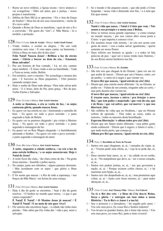 1 – Rumo ao novo milênio, a Igreja escuta / novo anúncio e
vai evangelizar. / Ódio em amor, paz e justiça, / nosso
projeto é transformar.
2 – Jubileu de Dois Mil já se aproxima. / Eis o Ano da Graça
do Senhor! / Deus faz de nós seus missionários, / enche de
fé e novo ardor.
3 – Quando o Reino de Deus se manifesta, / quer de nós a fé e
a conversão. / De quem diz “sim”, o’ Mãe Maria, / és o
modelo, a proteção.
128(Tom: C) Letra: João de Araújo / Música: André Jamil Zamur
1 – Vinde, irmãos, e exultai na alegria, / Do céu vede
mistérios sem véus. / E com anjos cantai, na harmonia, /
Glória a Deus no mais alto lá dos céus!
Feliz Natal! Nasceu Jesus! / Brilhou a luz do eterno
amor. / Glória e louvor ao dom do céu, / Emanuel,
Deus salvador!
2 – Paz aos homens de boa vontade, / Lá, no céu, cantam
anjos também. / É Jesus vindo a nós na humildade, / Toda
a Terra se torna, então, Belém.
3 – Em mistério, sorri o menino / No aconchego e ternura dos
pais. / E louvores ao Deus pequenino, / Vêm pastores
cantando sempre mais.
4 – Hoje o sonho de Deus tudo abraça / Para tudo salvar pelo
amor. / E é Jesus, dom do Pai, pura graça, / Rei da paz,
Verbo Eterno e Salvador.
129 (Tom: G) Letra e Música: José Acácio Santana
A noite se iluminou, o céu se vestiu de luz, / os anjos
cantaram glória, quando nasceu Jesus.
1 – Eu quero ver tua estrela no céu / iluminando o caminho do
bem. / Eu quero ver todo o povo sorrindo / e junto
seguindo a lição de Belém.
2 – Eu quero ver os pastores chegando / pra visitar o Menino
Jesus. / Eu quero ver todo o povo sorrindo / e junto
seguindo a mensagem da luz.
3 – Eu quero ver os Reis Magos chegando / e humildemente
adorando o Senhor. / Eu quero ver todo o povo sorrindo /
e junto seguindo a mensagem do amor.
130 (Tom: Bb) Letra e Música: José Acácio Santana
À noite, enquanto a cidade sonhava, / no céu a luz de
uma estrela brilhava, / e os anjos anunciavam: Hoje é
Natal de Jesus!
1 – A noite ficou tão clara, / tão clara como de dia. / Na gruta
Jesus menino, / humilde e pobre nascia.
2 – No campo, junto aos rebanhos, / alguns pastores dormiam.
/ Mas acordaram com os anjos / que glória a Deus
repetiam.
3 – E foi assim que nasceu / o Rei de toda a esperança, / nos
braços da Mãe Maria / em forma de uma criança.
131(Tom: D) Letra e Música: José Acácio Santana
1 – Hoje é dia da gente se encontrar, / hoje é dia da gente
resolver. / O Senhor no mundo quer morar, / o que é que
vamos responder?
É Natal! É Natal! / O Menino Jesus já nasceu! / É
Natal! É Natal! / E no meio de nós quer viver!
2 – Ele outrora não encontrou lugar, / a cidade não tinha mais
pensão. / Não sabia que Ele vinha dar / vida e paz, amor e
salvação.
3 – Se o mundo é tão pequeno assim, / que não pode a Cristo
hospedar, / nossa vida é dimensão sem fim, / e é nela que
Ele quer morar.
132 (Tom: F) Letra e Música: José Acácio Santana
Natal é vida que nasce. / Natal é Cristo que vem. / Nós
somos o seu presépio e a nossa casa é Belém.
1 – Deus se tornou nossa grande esperança / e como criança
no mundo nasceu; / por isso vamos abrir nossa porta a
Cristo / o que importa é conosco viver.
2 – Ele assumiu nossa vida terrena, / ao céu nos acena com
gesto de amor; / veio a todos salvar igualmente, / queria
somente ser nosso Pastor.
3 – Deus infinito aos homens se iguala / e a todos só fala
palavras de paz; / quer ser o nosso irmão mais fraterno, /
do seu Reino eterno herdeiros nos faz.
133(Tom: E) Letra e Música: Pe. Zezinho
1 – São três reis que chegam lá do Oriente / para ver um rei
que acaba de nascer. / Dizem que um é branco, outro, cor
de jambo; / o outro rei é negro e que vieram ver.
O novo Rei que nasceu, / igual estrela no céu! (bis)
2 – Dizem que uma estrela muito diferente / lá, no Oriente, se
podia ver. / Falam de um cometa, ninguém sabe ao certo, /
mas pelo deserto eles vieram ter.
O novo Rei que nasceu, / igual estrela no céu! (bis)
E trazem ouro, incenso e mirra / pra festejar o novo
Rei, / que tem poder e majestade / que vem do céu, que
é de Deus; / que vai sofrer, que vai morrer / e que nos
libertará. (bis)
3 – São milhões de vidas que no Ocidente, / que no Oriente
sofrem de opressão. / Têm todas as cores, todos os
temores, / todos os rancores desta humilhação.
Esperam libertação / e olham todos pro céu! (bis)
4 – Dizem que um futuro muito diferente / essa pobre gente
ainda conhecerá. / Dizem que é seguro, o futuro é certo, /
que anda muito perto, que começa já.
Olham pro Rei que nasceu, / igual estrela no céu. (bis)
134(Tom: C) Recolhido no Norte do Paraná
1 – Santos reis aqui chegaram, ai, ai, / cansados de viajar, ai,
ai. / Vieram pedir uma oferta, ai, / veja lá se pode dar, ai,
ai...
2 – Deus menino hoje nasce, ai, ai, / na cidade ou no sertão,
ai, ai. / Na manjedoura que deve, ai, / ser o nosso coração,
ai, ai...
3 – Santos reis pedem justiça, ai, ai, / aos que governam a
nação, ai, ai. / Porque existem cofres cheios, ai, / e há
marmitas sem feijão, ai, ai...
4 – Santos reis vão despedindo-se, ai, ai, / mas prometem aqui
voltar, ai, ai. / Junto com Jesus menino, ai, / para todos
abençoar, ai, ai...
135 (Tom: F) Letra: José Thomaz Filho / Música: Frei Fabreti
Tu és o Rei dos reis: / o Deus do Céu deu-te Reino,
força e glória / e entregou em tuas mãos a nossa
História: / Tu és Rei e o Amor é a tua lei.
1 – Sou o primeiro e o derradeiro, / fui ungido pelo amor. /
Vós sois meu povo, Eu vosso Rei e Senhor redentor!
2 – Vos levarei às grandes fontes, dor e fome não tereis. / Vós
sois meu povo, eu vosso Rei, junto a mim vivereis!
 