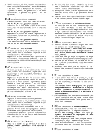 3 – Perdoa-nos quando, por medo, / ficamos calados diante da
morte. / Perdoa e destrói os reinos / em que a corrupção é
a lei mais forte! / Protege-nos da crueldade, / do
Esquadrão da Morte, dos prevalecidos! / Pai nosso,
revolucionário, / parceiro dos pobres, Deus dos
oprimidos!
1164(Tom: C) Versão e Música: Pe. Casimiro Irala
Cantemos confiantes a oração que o Senhor nos ensinou:
Pai, Pai, Pai, Pai nosso, que estais nos céus!
Santificado seja o vosso nome, / venha a nós o vosso
Reino, / seja feita a vossa vontade, / assim na terra como
no céu.
Pai, Pai, Pai, Pai nosso, que estais nos céus!
O pão nosso de cada dia nos dai hoje, / e perdoai-nos as
nossas ofensas, / assim como nós perdoamos a quem nos
tem ofendido.
Pai, Pai, Pai, Pai nosso, que estais nos céus!
E não nos deixeis cair em tentação, mas livrai-nos do mal.
Pai, Pai, Pai, Pai nosso, que estais nos céus!
1165(Tom: Eb) Letra e Música: Pe. Zezinho
Pai nosso, que estais no céu, / santificado seja o vosso
nome, / venha a nós o vosso Reino, / seja feita a vossa
vontade, / assim na terra como no céu.
O pão nosso de cada dia nos dai hoje, / perdoai-nos as
nossas ofensas, / assim como nós perdoamos / a quem nos
tem ofendido, / e não nos deixeis cair em tentação, / mas
livrai-nos do mal.
1166(Tom: G) Letra e Música: Pe. Zezinho
Pai nosso, que estais no céu, / santificado seja o vosso
nome, / venha a nós o vosso Reino, / sejam feitos vossos
projetos / aqui, na terra, aqui, na terra, / antecipando o que
será viver no céu.
O pão nosso de cada dia, dai a nós e ao nosso irmão /
como fruto de quem trabalha e constrói esta nação. / E
perdoai-nos os nossos egoísmos / e prometemos perdoar
também a quem nos ofender / pra não sermos
instrumentos de egoísmo e de opressão, / libertai nosso
coração, pois teu é o poder: / livrai-nos do mal. / Teu Pai
também trabalha: / livrai-nos do mal / e nós trabalharemos
pra fazer o mundo igual: / livrai-nos do mal.
1167(Tom: E) Letra e Música: Pe. Zezinho
Inspirados na Palavra de Jesus, ousamos proclamar:
Pai nosso, que estais no céu, / santificado seja o vosso
nome, / venha a nós o vosso Reino, / seja feita a vossa
vontade, / assim na terra como no céu.
Seja feita a vossa vontade assim na terra como no céu. / O
pão nosso de cada dia nos dai hoje e perdoai. / Perdoai-
nos as nossas ofensas, perdoai-nos as nossas ofensas.
Assim como nós perdoamos a quem nos tiver ofendido / e
não nos deixeis cair, cair em tentação, mas livrai-nos do
mal, / livrai-nos do mal. Amém!
1168(Tom: C#m) Letra e Música: Pe. Zezinho
Bem vês o mundo em que vivemos, / por isso te
pedimos, Senhor: / ensina-nos a rezar, ensina-nos a
rezar.
1 – Pai nosso, que estais no céu, / santificado seja o vosso
nome, / venha a nós o vosso Reino, / seja feita a vossa
vontade, / assim na terra como no céu.
2 – Nosso pão de cada dia, / dai-nos hoje mais uma vez / e
perdoai-nos nossas ofensas / que prometemos também
perdoar.
3 – E não nos deixeis pecar, / pecado não satisfaz; / livrai-nos
do mal caminho / para não errarmos, ao buscar a paz.
1169(Tom: Em) Letra e Música: Pe. Joaquim Ximenes Coutinho
Pai nosso, que estás nos céus, / santificado seja o teu
nome. / Venha o teu Reino / seja feita a tua vontade /
assim na terra como no céu. / O pão nosso de cada dia nos
dá hoje, / perdoa-nos as nossas ofensas / assim como nós
perdoamos aquemnos tem ofendido. / E não nos deixes
cair em tentação, / mas livra-nos do mal, / pois teu é o
Reino, o Poder e a Glória para sempre (2x)
1170(Tom: Gm) Letra e Música: Waldeci Farias
1 – Irmão sol com irmã luz, trazendo o dia pela mão, / irmão
céu de intenso azul a invadir o coração, aleluia.
Irmãos, minhas irmãs, / vamos cantar nesta manhã, /
pois renasceu mais uma vez / a criação das mãos de
Deus. / Irmãos, minhas irmãs, vamos cantar: / Aleluia,
aleluia, aleluia!
2 – Minha irmã terra que ao pé dá segurança de chegar.
Minha irmã planta que está suavemente a respirar, aleluia.
3 – Irmã flor que mal se abriu, fala do amor que não tem
fim. / Água irmã que nos refaz e sai do chão cantando
assim, aleluia.
4 – Passarinhos, meus irmãos, com mil canções a ir e vir. /
Homens todos, meus irmãos, que nossa voz se faça ouvir,
aleluia.
1171(Tom: A) Letra e Música: Pe. Zezinho
1 – Se meu coração ficar cansado de esperar, / e, se, por
acaso, eu me esquecer de te falar, / peço encarecido o teu
favor pra me encontrar, / e mais uma vez o teu amor eu
vou cantar.
Teus caminhos conheci desde pequeno, / tua graça me
acompanha sem cessar. / Meu coração vai ao compasso
do amor. / A minha vida te pertence, meu Senhor. / O
Senhor fez em mim maravilhas, / eu vou cantar os
louvores do Senhor.
2 – Pra que eu não me canse, uma oração eu vim fazer, / pois
a minha vida muitas vezes tem sofrer, / eu nem sempre
posso teus caminhos entender, / mas, por teu amor, /eu
sei que ainda é bom viver.
1172(Tom: A) Letra e Música: Ir. Míria Therezinha Kolling
1 – No fim desta tarde, Senhor, / a ti volto o meu coração. /
Eu te agradeço este dia: / foi ele prova do teu amor.
Nas tuas mãos eu entrego, Senhor, / tudo aquilo que
hoje vivi. / Meu coração fica em paz junto a ti. / Boa-
noite, meu Pai, meu Senhor!
2 – Bendigo a esperança, o amor, / a luz, a alegria, o sofrer. /
Muito obrigado, amigo, / por todo bem que realizei.
3 – Perdão pelo bem que omiti. / Tu sabes o esforço que fiz. /
Que amanhã, o novo dia, / seja melhor, mais vivido em ti.
1173(Tom: G) Letra e Música: Pe. Zezinho
 
