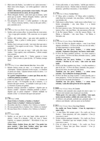 1 – Mais outro dia findou, / eu venho te ver / para conversar. /
Mais outra noite chegou, / eu venho agradecer / antes de
repousar.
Andei o dia inteiro, procurando o meu irmão. / Eu quis
ser instrumento do teu amor, do teu perdão.
2 – Muito obrigado, Senhor, / pelo amor que eu ensinei, / pelo
amor que eu recebi. / Muito obrigado, Senhor, / pela dor
que suavizei, / por sorrisos que sorri.
3 – Sou peregrino do amor / e venho agradecer / o dia que
vivi. / Houve tristezas, Senhor, / mas eu não quis sofrer, /
pois caminhei em ti.
1174(Tom: Dm) Letra: O.T.P. / Música: Pe. José Weber
1 – Senhor, abri os meus olhos / às maravilhas do vosso amor.
/ Sou o cego pelo caminho. / Oh, curai-me, eu vos quero
ver!
2 – Senhor, abri minhas mãos, / que para tudo guardar se
fecham. / Bate o pobre à minha porta: / ensinai-me a
partilhar!
3 – Senhor, fazei com que eu ande, / por mais duro que seja o
caminho! / Vou seguir-vos até à cruz. / Vinde, sim, tomai
minha mão!
4 – Senhor, fazei com que eu ouça / todo grito dos meus
irmãos. / Seus apelos, seus sofrimentos, / abram sempre
meu coração!
5 – Senhor, guardai minha fé. / Tantos querem a vossa
morte. / Vem a noite e o peso do dia. / O’ Senhor, comigo
ficai!
1175(Tom: E) Letra: Ailton Cabral de Melo Neto / Música: B.D.
1 – Quanta beleza existe no mar, / e o homem não quer
contemplar. / Quanto descanso existe na paz, / e o homem
só pensa em matar. / Quanta ternura existe no amor, / e o
homem só quer odiar.
Se a gente compreendesse / o amor que Deus nos dá, /
o inferno poderia se acabar!
2 – Cristo nos manda fazer sempre o bem, / e o homem só
pensa no mal. / O Evangelho nos dá a semente, / e o
homem não quer semear. / A caridade é amor que se dá, /
e o homem só pensa em ganhar.
3 – Quantas crianças chorando a implorar / alguém que as
ensine a andar! / Quantos velhinhos pedindo a chorar /
alguém que os possa amparar! / Quanta maldade no
mundo a rolar / e o homem não quer nem pensar!
1176(Tom: G) D.R.
Jesus Cristo é o Senhor, o Senhor, o Senhor!
Jesus Cristo é o Senhor! / Glória a ti, Senhor!
1 – Da minha vida Ele é o Senhor. (3x) / Glória a ti, Senhor!
2 – Do meu passado Ele é o Senhor. (3x) / Glória a ti, Senhor!
3 – Do meu futuro Ele é o Senhor. (3x) / Glória a ti, Senhor!
1177(Tom: G) D.R.
1 – Senhor, eu sei que é teu este lugar, todos querem te
adorar, / toma Tu a direção. / Sim, oh, vem, o’ Santo
Espírito, os espaços preencher! / Reverência à tua voz
vamos fazer.
Podes reinar, Senhor Jesus, oh, sim! / Teu poder teu
povo sentirá. / Que bom, Senhor, saber que estás
presente aqui! / Reina, Senhor, neste lugar!
2 – Visita cada irmão, o’ meu Senhor, / dá-lhe paz interior e
razões pra te louvar. / Desfaz todas as tristezas, incertezas,
desamor, / glorifica o teu nome, o’ meu Senhor!
1178(Tom: C) Música: Tavinho Moura
1 – O’ Deus, salve o oratório, / O’ Deus, salve o oratório, /
onde Deus fez a morada / oiá, meu Deus, / onde Deus fez
sua morada, oiá.
2 – Onde mora o cálice bento, / onde mora o cálice bento / e a
hóstia consagrada, / oiá, meu Deus / e a hóstia
consagrada, oiá.
3 – De Jessé nasceu a vara, / De Jessé nasceu a vara, / da vara
nasceu a flor, / oiá, meu Deus, / da vara nasceu a flor, oiá.
4 – E da flor nasceu Maria, / e da flor nasceu Maria; / de
Maria, o Salvador, / oiá, meu Deus, / de Maria, o
Salvador, oiá.
1179(Tom: E) Letra e Música: Nely Silva Barros
1 – O Povo de Deus no deserto andava, / mas à sua frente
alguém caminhava. / O Povo de Deus era rico de nada, /
só tinha esperança e o pó da estrada.
Também sou teu povo, Senhor, / e estou nessa
estrada. / Somente a tua graça / me basta e mais nada.
2 – O Povo de Deus também vacilava, / às vezes custava a
crer no amor. / O Povo de Deus chorando rezava, / pedia
perdão e recomeçava.
Também sou teu povo, Senhor, / e estou nessa
estrada. / Perdoa se, às vezes, / não creio em mais
nada.
3 – O Povo de Deus também teve fome, / e tu lhe mandaste o
pão lá do céu. / O Povo de Deus, cantando, deu graças, /
provou teu amor, teu amor que não passa.
Também sou teu povo, Senhor, / e estou nessa
estrada. / Tu és alimento na longa jornada.
4 – O Povo de Deus ao longe avistou / a terra querida, que o
amor preparou. / O Povo de Deus corria e cantava, / e nos
seus louvores teu poder proclamava.
Também sou teu povo, Senhor, / e estou nessa
estrada, / cada dia mais perto da terra esperada.
1180(Tom: F) Letra e Música: Pe. Zezinho
1 – O silêncio está cantando uma canção de amor e paz; / o
silêncio está rezando uma oração por seu irmão.
Muita gente vive sem amor e tem solidão, / mas aqui,
nesta casa do senhor, solidão não existe não! (2x)
2 – O silêncio está gritando, pedindo paz, gritando amor; / o
silêncio está falando: / põe teu amor no teu Senhor!
1181(Tom: F) Letra e Música: Gen. Jorge Pinheiro
Eu confio em Nosso Senhor / Com fé, esperança e
amor. (bis)
1 – A meu Deus, fiel sempre serei, / Eu confio em Nosso
Senhor. / Seus preceitos, oh! sim, cumprirei / Com fé,
esperança e amor.
2 – Venha embora qualquer tentação, / Eu confio em Nosso
Senhor. / Mostrarei que sou sempre cristão, / Com fé,
esperança e amor.
3 – Com as armas da fé lutarei, / Eu confio em Nosso
Senhor. / Nessa luta por Deus vencerei / Com fé,
esperança e amor.
 
