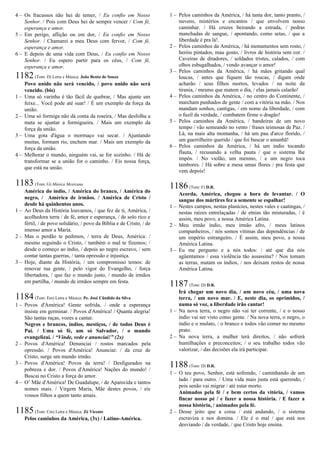 4 – Os fracassos não hei de temer, / Eu confio em Nosso
Senhor. / Pois com Deus hei de sempre vencer / Com fé,
esperança e amor.
5 – Em perigo, aflição ou em dor, / Eu confio em Nosso
Senhor. / Chamarei a meu Deus com fervor, / Com fé,
esperança e amor.
6 – E depois de uma vida com Deus, / Eu confio em Nosso
Senhor. / Eu espero partir para os céus, / Com fé,
esperança e amor.
1182(Tom: D) Letra e Música: João Bento de Souza
Povo unido não será vencido, / povo unido não será
vencido. (bis)
1 – Uma só varinha é tão fácil de quebrar, / Mas ajunte um
feixe... Você pode até suar! / É um exemplo da força da
união.
2 – Uma só formiga não dá conta da roseira, / Mas desfolha a
mata se ajuntar a formigueira. / Mais um exemplo da
força da união.
3 – Uma gota d'água o mormaço vai secar. / Ajuntando
muitas, formam rio, enchem mar. / Mais um exemplo da
força da união.
4 – Melhorar o mundo, ninguém vai, se for sozinho. / Há de
transformar se a união for o caminho. / Eis nossa força,
que está na união.
1183(Tom: G) Música Mexicana
América do índio, / América do branco, / América do
negro, / América de irmãos. / América de Cristo /
desde há quinhentos anos.
1 – Ao Deus da História louvamos, / que fez de ti, América, /
acolhedora terra / de fé, amor e esperança, / de solo rico e
fértil, / de povo solidário, / povo da Bíblia e de Cristo, / de
imenso amor a Maria.
2 – Mas o perdão te pedimos, / terra de Deus, América: /
mesmo seguindo o Cristo, / também o mal te fizemos; /
desde o começo ao índio, / depois ao negro escravo, / sem
contar tantas guerras, / tanta opressão e injustiça.
3 – Hoje, diante da História, / um compromisso temos: de
renovar tua gente, / pelo vigor do Evangelho, / força
libertadora, / que faz o mundo justo, / mundo de irmãos
em partilha, / mundo de irmãos sempre em festa.
1184(Tom: Em) Letra e Música: Pe. José Cândido da Silva
1 – Povos d'América! Gente sofrida, / onde a esperança
insiste em germinar. / Povos d'América! / Quanta alegria!
São tantas raças, vozes a cantar.
Negros e brancos, índios, mestiços, / de todos Deus é
Pai. / Uma só fé, um só Salvador, / o mundo
evangelizai. / “Vinde, vede e anunciai!” (2x)
2 – Povos d'América! Denunciai / rostos marcados pela
opressão. / Povos d'América! Anunciai: / da cruz de
Cristo, surge um mundo irmão.
3 – Povos d'América! Povos da terra! / Desfigurados na
pobreza e dor. / Povos d'América! Nações do mundo! /
Buscai no Cristo a força do amor.
4 – O’ Mãe d'América! De Guadalupe, / de Aparecida e tantos
nomes mais. / Virgem Maria, Mãe destes povos, / eis
vossos filhos a quem tanto amais.
1185(Tom: Cm) Letra e Música: Zé Vicente
Pelos caminhos da América, (3x) / Latino-América.
1 – Pelos caminhos da América, / há tanta dor, tanto pranto, /
nuvens, mistérios e encantos / que envolvem nosso
caminhar. / Há cruzes beirando a estrada, / pedras
manchadas de sangue, / apontando, como setas, / que a
liberdade é pra lá!.
2 – Pelos caminhos da América, / há monumentos sem rosto, /
heróis pintados, mau gosto, / livros de história sem cor. /
Caveiras de ditadores, / soldados tristes, calados, / com
olhos esbugalhados, / vendo avançar o amor!
3 – Pelos caminhos da América, / há mães gritando qual
loucas, / antes que fiquem tão roucas, / digam onde
acharão / seus filhos mortos, levados / na noite da
tirania, / mesmo que matem o dia, / elas jamais calarão!
4 – Pelos caminhos da América, / no centro do Continente, /
marcham punhados de gente / com a vitória na mão. / Nos
mandam sonhos, cantigas, / em nome da liberdade, / com
o fuzil da verdade, / combatem firme o dragão!
5 – Pelos caminhos da América, / bandeiras de um novo
tempo / vão semeando no vento / frases teimosas de Paz. /
Lá, na mais alta montanha, / há um pau d'arco florido, /
um guerrilheiro querido / que foi buscar o amanhã!
6 – Pelos caminhos da América, / há um índio tocando
flauta, / recusando a velha pauta / que o sistema lhe
impôs. / No violão, um menino, / e um negro toca
tambores. / Há sobre a mesa umas flores / pra festa que
vem depois!
1186(Tom: F) D.R.
Acorda, América, chegou a hora de levantar. / O
sangue dos mártires fez a semente se espalhar!
1 – Nestes campos, nestas planícies, nestes vales e caatingas, /
nestas raízes entrelaçadas / de etnias tão misturadas, / é
assim, meu povo, a nossa América Latina.
2 – Meu irmão índio, meu irmão afro, / meus latinos
companheiros, / nós somos vítimas das dependências / de
um império estrangeiro. / É assim, meu povo, a nossa
América Latina.
3 – Eu me pergunto e a nós todos: / até que dia nós
agüentamos / essa violência tão assassina? / Nos tomam
as terras, matam os índios, / nos deixam restos de nossa
América Latina.
1187(Tom: D) D.R.
Irá chegar um novo dia, / um novo céu, / uma nova
terra, / um novo mar. / E, neste dia, os oprimidos, /
numa só voz, a liberdade irão cantar!
1 – Na nova terra, o negro não vai ter corrente, / e o nosso
índio vai ser visto como gente. / Na nova terra, o negro, o
índio e o mulato, / o branco e todos vão comer no mesmo
prato.
2 – Na nova terra, a mulher terá direitos, / não sofrerá
humilhações e preconceitos; / o seu trabalho todos vão
valorizar, / das decisões ela irá participar.
1188(Tom: D) D.R.
1 – O teu povo, Senhor, está sofrendo, / caminhando de um
lado / para outro. / Uma vida mais justa está querendo, /
pois senão vai migrar / até estar morto.
Animados pela fé / e bem certos da vitória, / vamos
fincar nosso pé / e fazer a nossa história. / E fazer a
nossa história, / animados pela fé.
2 – Desse jeito que a coisa / está andando, / o sistema
escraviza e nos domina. / Ele é o mal / que está nos
desviando / da verdade, / que Cristo hoje ensina.
 