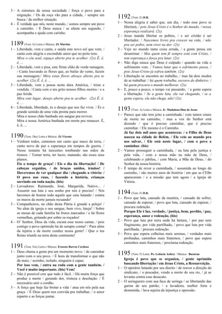 3 – A estrutura da nossa sociedade / força o povo para a
migração. / Os da roça vão para a cidade, / sempre em
busca / da melhor situação.
4 – É verdade que nós, neste mundo, / somos sempre um povo
a caminho. / E Deus nunca / se afasta um segundo, /
acompanha e ajuda com carinho.
1189(Tom: G) Letra e Música: Zé Martins
1 – Liberdade, vem e canta, e saúda este novo sol que vem; /
canta com alegria o escondido amor que no peito tens.
Mira o céu azul, espaço aberto pra te acolher. (2x) Ê, ê,
ê, ...
2 – Liberdade, vem e pisa, este firme chão de verde ramagem.
/ Canta louvando as flores que, ao bailar do vento, fazem
sua mensagem./ Mira estas flores abraço aberto pra te
acolher. (2x) Ê, ê, ê, ...
3 – Liberdade, vem e pousa nesta dura América, / triste e
vendida. / Canta com o teu grito nossos filhos mortos / e a
paz ferida.
Mira este lugar, desejo aberto pra te acolher. (2x) Ê, ê,
ê, ...
4 – Liberdade, liberdade, és o desejo que nos faz viver. / És o
grande sentido de uma vida pronta para morrer.
Mira o nosso chão banhado em sangue pra reviver.
Mira a nossa América banhada em morte pra renascer. Ê,
ê, ê, ...
1190(Tom: Dm) Letra e Música: Zé Vicente
1 – Venham todos, cantemos um canto que nasce da terra, /
canto novo de paz e esperança em tempos de guerra. /
Nesse instante há inocentes tombando nas mãos de
tiranos. / Tomar terra, ter lucro, matando, são esses seus
planos.
Eis o tempo de graça! / Eis o dia da libertação! / De
cabeças erguidas, / de braços unidos, irmãos! /
Haveremos de ver qualquer dia / chegando a vitória: /
O povo nas ruas, / fazendo a história, crianças
sorrindo em toda nação. (bis)
2 – Lavradores: Raimundo, José, Margarida, Nativo... /
Assumir sua luta e seu sonho por nós é preciso! / Nós
havemos de honrar todo aquele que caiu lutando / contra
os muros da morte jamais recuando!
3 – Companheiros, no chão desta Pátria é grande a peleja! /
No altar da igreja o seu sangue, bem vivo, lateja! / Sobre
as mesas de cada família há frutos marcados / e há flores
vermelhas, gritando por sobre os roçados!
4 – O’ Senhor, Deus da vida, escuta esse nosso cantar, / pois
contigo o povo oprimido há de sempre contar! / Para além
da injúria e da morte conduz nossa gente! / Que o teu
Reino triunfe na terra deste continente!
1191(Tom: Em) Letra e Música: Ernesto Barros Cardoso
1 – Deus chama a gente pra um momento novo: / de caminhar
junto com o seu povo. / É hora de transformar o que não
dá mais; / sozinho, isolado, ninguém é capaz.
Por isso vem, / entra na roda com a gente também. /
Você é muito importante. (bis) Vem!
2 – Não é possível crer que tudo é fácil. / Há muita força que
produz a morte / gerando dor, tristeza e desolação. / É
necessário unir o cordão.
3 – A força que hoje faz brotar a vida / atua em nós pela sua
graça. / É Deus quem nos convida pra trabalhar, / o amor
repartir e as forças juntar.
1192(Tom: E) D.R.
1 – Nossa alegria é saber que, um dia, / todo esse povo se
libertará, / pois Jesus Cristo é o Senhor do mundo, / nossa
esperança realizará. (2x)
2 – Jesus manda libertar os pobres, / e ser cristão é ser
libertador. / Nascemos livres pra crescer na vida, / não
pra ser pobre, nem viver na dor. (2x)
3 – Vejo no mundo tanta coisa errada, / a gente pensa em
desanimar. / Mas quem tem fé sempre está com Cristo, /
tem esperança e força pra lutar. (2x)
4 – Não diga nunca que Deus é culpado / quando na vida o
sofrimento vem. / Vamos lutar que o sofrimento passa, /
pois Jesus Cristo já sofreu também. (2x)
5 – Libertação se encontra no trabalho, / mas há dois modos
de se trabalhar: / há quem trabalha, escravo do dinheiro; /
há quem procura o mundo melhorar. (2x)
6 – E, pouco a pouco, o tempo vai passando, / a gente espera
a libertação. / Se a gente luta, ela vai chegando, / se a
gente espera, ela não chega, não! (2x)
1193(Tom: A) Letra e Música: Ir. Madalena Dias de Jesus
1 – Parece que não tem jeito a caminhada / com tantos sinais
de morte no caminho, / mas a voz do Senhor está
dizendo / que é preciso caminhar, que é preciso
caminhar. / Ele mesmo é o Caminho.
Já faz dois mil anos que aconteceu: / o Filho de Deus
nasceu na cidade de Belém. / Ele veio ao mundo pra
nos salvar, / Ele está neste lugar, / com o povo a
caminhar. (bis)
2 – Vamos prosseguir a caminhada, / na luta pela justiça e
pela vida, / com a nossa mão na mão de Deus, /
celebrando o jubileu, / com Maria, a Mãe de Deus, / do
Senhor da nossa história.
3 – É tempo de rever a caminhada, / assumida ao longo do
caminho, / são muitos anos de história / em que as CEBs
apareceram / e a missão que tem agora / a Igreja de
Vitória.
1194(Tom: F) D.R.
1 – Povo que luta, cansado da mentira, / cansado de sofrer,
cansado de esperar; / povo que luta, cansado de esperar, /
procura redenção.
Porque Ele é luz, verdade, / justiça, bem, perdão, / paz,
esperança, amor e redenção. (bis)
2 – Povo que luta por terra onde há fartura, / por paz sem
fingimento, por vida partilhada; / povo que luta por vida
partilhada, / procura redenção.
3 – Povo que espera colheitas mais serenas, / verdades mais
profundas, caminhos mais fraternos; / povo que espera
caminhos mais fraternos, / proclama redenção.
1195(Tom: F) Letra: Pe. Leôncio Asfury / Música: Bacurau
Igreja é povo que se organiza, / gente oprimida
buscando libertação / em Jesus Cristo, a Ressurreição.
1 – O operário lutando por seu direito / de reaver a direção do
sindicato; / o pescador, vendo a morte do seu rio, / já se
levanta contra esse desacato.
2 – O seringueiro com sua faca de seringa / se libertando das
garras de seu patrão; / a lavadeira, mulher forte e
destemida, / lava sujeira da injustiça e opressão.
 