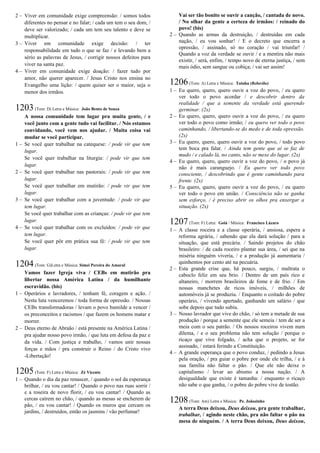 2 – Viver em comunidade exige compreensão: / somos todos
diferentes no pensar e no falar; / cada um tem o seu dom, /
deve ser valorizado; / cada um tem seu talento e deve se
multiplicar.
3 – Viver em comunidade exige decisão: / ter
responsabilidade em tudo o que se faz / e levando bem a
sério as palavras de Jesus, / corrigir nossos defeitos para
viver na santa paz.
4 – Viver em comunidade exige doação: / fazer tudo por
amor, não querer aparecer. / Jesus Cristo nos ensina no
Evangelho uma lição: / quem quiser ser o maior, seja o
menor dos irmãos.
1203(Tom: D) Letra e Música: João Bento de Souza
A nossa comunidade tem lugar pra muita gente, / e
você junto com a gente tudo vai facilitar. / Nós estamos
convidando, você vem nos ajudar. / Muita coisa vai
mudar se você participar.
1 – Se você quer trabalhar na catequese: / pode vir que tem
lugar.
Se você quer trabalhar na liturgia: / pode vir que tem
lugar.
2 – Se você quer trabalhar nas pastorais: / pode vir que tem
lugar.
Se você quer trabalhar em mutirão: / pode vir que tem
lugar.
3 – Se você quer trabalhar com a juventude: / pode vir que
tem lugar.
Se você quer trabalhar com as crianças: / pode vir que tem
lugar.
4 – Se você quer trabalhar com os excluídos: / pode vir que
tem lugar.
Se você quer pôr em prática sua fé: / pode vir que tem
lugar.
1204(Tom: G)Letra e Música: Simei Pereira do Amaral
Vamos fazer Igreja viva / CEBs em mutirão pra
libertar nossa América Latina / da humilhante
escravidão. (bis)
1 – Operários e lavradores, / tenham fé, coragem e ação. /
Nesta luta venceremos / toda forma de opressão. / Nossas
CEBs transformadoras / levam o povo humilde a vencer /
os preconceitos e racismos / que fazem os homens matar e
morrer.
2 – Deus eterno de Abraão / está presente na América Latina /
pra ajudar nosso povo irmão, / que luta em defesa da paz e
da vida. / Com justiça e trabalho, / vamos unir nossas
forças e mãos / pra construir o Reino / do Cristo vivo
-Libertação!
1205(Tom: F) Letra e Música: Zé Vicente
1 – Quando o dia da paz renascer, / quando o sol da esperança
brilhar, / eu vou cantar! / Quando o povo nas ruas sorrir /
e a roseira de novo florir, / eu vou cantar! / Quando as
cercas caírem no chão, / quando as mesas se encherem de
pão, / eu vou cantar! / Quando os muros que cercam os
jardins, / destruídos, então os jasmins / vão perfumar!
Vai ser tão bonito se ouvir a canção, / cantada de novo.
/ No olhar da gente a certeza de irmãos: / reinado do
povo! (bis)
2 – Quando as armas da destruição, / destruídas em cada
nação, / eu vou sonhar! / E o decreto que encerra a
opressão, / assinado, só no coração / vai triunfar! /
Quando a voz da verdade se ouvir / e a mentira não mais
existir, / será, enfim, / tempo novo de eterna justiça, / sem
mais ódio, sem sangue ou cobiça; / vai ser assim!
1206(Tom: A) Letra e Música: Toinha (Beberibe)
1 – Eu quero, quero, quero ouvir a voz do povo, / eu quero
ver todo o povo acordar / e descobrir dentro da
realidade / que a semente da verdade está querendo
germinar. (2x)
2 – Eu quero, quero, quero ouvir a voz do povo, / eu quero
ver todo o povo como irmão; / eu quero ver todo o povo
caminhando, / libertando-se do medo e de toda opressão.
(2x)
3 – Eu quero, quero, quero ouvir a voz do povo, / todo povo
tem boca pra falar. / Ainda tem gente que aí se faz de
mudo / e calado lá, no canto, não se mexe do lugar. (2x)
4 – Eu quero, quero, quero ouvir a voz do povo, / o povo já
não é mais caranguejo. / Eu quero ver todo povo
consciente, / descobrindo que é gente caminhando para
frente. (2x)
5 – Eu quero, quero, quero ouvir a voz do povo, / eu quero
ver todo o povo em união. / Consciência não se ganha
sem esforço, / é preciso abrir os olhos pra enxergar a
situação. (2x)
1207(Tom: F) Letra: Goiá / Música: Francisco Lázaro
1 – A classe roceira e a classe operária, / ansiosa, espera a
reforma agrária, / sabendo que ela dará solução / para a
situação, que está precária. / Saindo projetos do chão
brasileiro: / de cada roceiro plantar sua área, / sei que na
miséria ninguém viveria, / e a produção já aumentaria /
quinhentos por cento até na pecuária.
2 – Esta grande crise que, há pouco, surgiu, / maltrata o
caboclo feliz em seu brio. / Dentro de um país rico e
altaneiro, / morrem brasileiros de fome e de frio. / Em
nossas manchetes de ricos imóveis, / milhões de
automóveis já se produziu. / Enquanto o coitado do pobre
operário, / vivendo apertado, ganhando um salário / que
sobe depois que tudo subiu.
3 – Nosso lavrador que vive do chão, / só tem a metade de sua
produção / porque a semente que ele semeia / tem de ser a
meia com o seu patrão. / Os nossos roceiros vivem num
dilema, / e o seu problema não tem solução / porque o
ricaço que vive folgado, / acha que o projeto, se for
assinado, / estará ferindo a Constituição.
4 – A grande esperança que o povo conduz, / pedindo a Jesus
pela oração, / pra guiar o pobre por onde ele trilha, / e à
sua família não faltar o pão. / Que ele não deixe o
capitalismo / levar ao abismo a nossa nação. / A
desigualdade que existe é tamanha: / enquanto o ricaço
não sabe o que ganha, / o pobre do pobre vive de tostão.
1208(Tom: Am) Letra e Música: Pe. Joãozinho
A terra Deus deixou, Deus deixou, pra gente trabalhar,
trabalhar, / agindo neste chão, pra não faltar o pão na
mesa de ninguém. / A terra Deus deixou, Deus deixou,
 