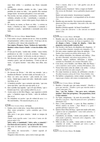 mais forte refrão / e acreditam nas flores vencendo
canhão.
3 – Há soldados armados, amados ou não, / quase todos
perdidos de armas na mão; / nos quartéis lhes ensinam
antigas lições / de morrer pela pátria e viver sem razão.
4 – Nas escolas, nas ruas, campos, construções, / somos todos
soldados, armados ou não; / caminhando, e cantando, e
seguindo a canção, / somos todos iguais, braços dados ou
não.
5 – Os amores na mente, as flores no chão, / a certeza na
frente, a História na mão; / caminhando, e cantando, e
seguindo a canção, / aprendendo e ensinando uma nova
lição.
1216(Tom: Eb) Letra e Música: Renato Teixeira
1 – É de sonho e de pó o destino de um só / feito eu perdido
em pensamentos / sobre o meu cavalo. / É de laço e de nó,
/ de gibeira o jiló / dessa vida cumprida a sol.
Sou caipira, Pirapora, Nossa / Senhora de Aparecida, /
ilumina a mina escura e funda / o trem da minha vida.
(bis)
2 – O meu pai foi peão, / minha mãe, solidão, / meus irmãos
perderam-se na vida / à custa de aventuras. / Descasei,
joguei, investi, desisti; / se há sorte, eu não sei, nunca vi.
3 – Me disseram, porém, / que eu viesse aqui / pra pedir de
romaria e prece / paz nos desalentos. / Como eu não sei
rezar, / só queria mostrar / meu olhar, meu olhar, meu
olhar.
1217(Tom: C) D.R.
1 – Os devotos do Divino / vão abrir sua morada / pra a
bandeira do Menino / ser bem-vinda, ser louvada, ai, ai.
2 – Deus vos salve esse devoto / pela esmola em vosso
nome, / dando água a quem tem sede, / dando pão a quem
tem fome, ai, ai.
3 – A bandeira acredita / que a semente seja tanta, / que essa
mesa seja farta, / que esta casa seja santa, ai, ai.
4 – Que o perdão seja sagrado, / que a fé seja infinita, / que o
homem seja livre, / que a justiça sobreviva, ai, ai.
5 – Assim como os três Reis Magos, / que seguiram a estrela
guia, / a bandeira segue em frente, / atrás de melhores
dias, ai, ai.
6 – No estandarte vai escrito / que ele voltará de novo / e o
Rei será bendito, / Ele nascerá do povo, ai, ai.
1218(Tom: E) Letra e Música: Zé Vicente
1 – Irmãos, esta é a mãe terra, / nosso Deus assim deixou.
Hoje somos peregrinos / pelos caminhos que Cristo
andou. (2x)
Meu povo é um povo romeiro / desde os tempos de
Abraão.
Vamos nesta marcha santa / esta terra é tanta em tão
poucas mãos! (2x)
Salve, salve, a caminhada! / Salve, salve, a romaria! /
Em busca da nova aurora, / de um novo dia! (bis)
2 – Em nome de tantos povos / que habitaram este imenso
chão.
Dos índios tão massacrados, / clamor sagrado de
conversão! (2x)
Ninguém é dono da terra, / pois a terra é mais que mãe.
Disse o mestre, disse o rio / não quebre esse fio de
inspiração! (2x)
3 – Bendita escrava Anastácia! / Salve, o negro rei Zumbi!
Das terras da liberdade / novos quilombos façam surgir!
(2x)
Quem vem nesta romaria / da promessa é seguidor.
Será sempre abençoado / e acompanhado na luz do amor.
(2x)
4 – Bendita seja esta marcha / dos romeiros da esperança.
Quem tem Deus na companhia / luta noite e dia, mas não
se cansa. (2x)
Bendita a história sagrada / do beato Conselheiro!
Salve, a luta dos sem-terra / e dos sem-teto no mundo
inteiro! (2x)
1219(Tom: C) Letra e Música: Zé Vicente
1 – Bendita seja esta marcha dos pobres, dos sofredores /
romeiros de São Francisco, de Jesus os seguidores. (2x)
Já chegou a hora, / tempo de alegria, / festa dos
pequenos, nesta grande romaria. (bis)
2 – Das favelas e dos becos, do abandono nós chegamos. / E
a ti, nosso Deus clemente, reunidos nós clamamos. (2x)
3 – Da terra somos expulsos pela força da ambição. / Vem,
Senhor, fazer justiça aos pobres desta nação. (2x)
4 – Nas cadeias torturados, nos tribunais sem defesa, / Deus
da vida e liberdade, vem salvar nossa pobreza. (2x)
5 – Menores, negros, mulheres, deficientes e pisados, /
reunidos na irmandade, nós seremos libertados. (2x)
6 – Com Jesus, servo bendito, com Maria, Mãe das Dores; /
com os mártires, nosso santos, seremos libertadores. (2x)
7 – Nossa festa toma conta da cidade e do sertão. / A força
nova da vida brota em cada coração. (2x)
8 – No corpo trazemos as marcas, do sofrimento e da dor. /
Na alma trazemos a força de Cristo, Nosso Senhor. (2x)
9 – De ladrões e preguiçosos, somos sempre acusados. / Da
riqueza que criamos, não somos recompensados. (2x)
1220(Tom: C) Letra e Música: Zé Vicente
1 – Bendita e louvada seja esta santa romaria! / Bendito o
povo que marcha, / bendito o povo que marcha tendo o
Cristo como guia. (2x)
Sou, / sou teu, Senhor. / Sou povo novo, retirante,
lutador! / Deus dos peregrinos, / dos pequeninos, Jesus
Cristo redentor.
2 – No Egito, antigamente, / do meio da escravidão, / Deus
libertou o seu povo; / hoje Ele passa de novo / gritando a
libertação! (2x)
3 – Para a terra prometida / o povo de Deus marchou: /
Moisés andava na frente; / hoje Moisés é a gente /
quando enfrenta o opressor. (2x)
4 – Quem é fraco Deus dá força, / quem tem medo sofre mais,
/ quem se une ao companheiro / vence todo cativeiro, / é
feliz e tem a paz. (2x)
5 – Caminheiro, na estrada, / muita cerca prende o chão, /
todo arame e porteira / merecem corte e fogueira, / são
frutos da maldição. (2x)
6 – Mãos ao alto, voz unida, / nosso canto se ouvirá / nos
caminhos do sertão, / clamando por terra e pão, /
ninguém mais nos calará. (2x)
1221(Tom: D) Letra e Música: Pe. Zezinho
 