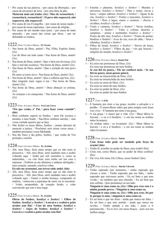 1 – Por causa da tua palavra, / por causa da libertação, / por
causa de um pouco de terra, / por uma fatia de pão,
Mataram mais um irmão: (4x) / Mas ele ressuscitará, /
ressuscitará, ressuscitará! / O povo não esquecerá, não
esquecerá, não esquecerá!
2 – Por causa do teu Evangelho, / por causa da nossa nação, /
por causa da nossa esperança, / por causa da religião,
3 – Por causa de um mundo mais justo, / por causa de tanta
opressão, / por causa das coisas que disse, / por ter
defendido os irmãos,
1222(Tom: F) Letra e Música: Zé Vicente
1 – Nas horas de Deus, amém! / Pai, Filho, Espírito Santo,
(2x)
Luz de Deus em todo canto / Nas horas de Deus, amém!
(2x)
2 – Nas horas de Deus, amém! / Que o bem nos favoreça, (2x)
Que o mal não aconteça / Nas horas de Deus, amém! (2x)
3 – Nas horas de Deus, amém! / Que o coração do meu povo
(2x)
De amor se torne novo / Nas horas de Deus, amém! (2x)
4 – Nas horas de Deus, amém! / Que a colheita seja boa, (2x)
Que ninguém mais vague à toa / Nas horas de Deus,
amém! (2x)
5 – Nas horas de Deus, amém! / Deus abençoe os artistas,
(2x)
As crianças e as catequistas. / Nas horas de Deus, amém!
(2x)
1223(Tom: A) Letra e Música: Frei Luiz Turra
“Eis que venho, o’ Pai, / para fazer vossa vontade”.
(bis)
1 – Bem confiante esperei no Senhor, / pois Ele escutou e
atendeu o meu brado. / Sacrifício nenhum satisfaz, / mas
vossa vontade quereis que se faça.
2 – Não fechei os meus lábios, Senhor, / jamais deixarei de
anunciar a justiça. / Proclamei sem cessar vosso amor, /
também proclamei vossa fidelidade.
3 – Sou tão fraco e tão pobre, Senhor, / que venha de Vós
proteção e auxílio.
1224(Tom: G) Letra e Música: Pe. Zezinho
1 – Alô, meu Deus, fazia tanto tempo que eu não mais te
procurava. / Alô, meu Deus, senti saudades tuas e acabei
voltando aqui. / Andei por mil caminhos e, como as
andorinhas, / eu vim fazer meu ninho em tua casa e
repousar. / Embora eu me afastasse e andasse desligado, /
meu coração, cansado, resolveu voltar.
Eu não me acostumei, nas terras onde andei. (bis)
2 – Alô, meu Deus, fazia tanto tempo que eu não mais te
procurava. / Alô, meu Deus, senti saudades tuas e acabei
voltando aqui. / Gastei a minha herança, comprando só
matéria, / restou-me a esperança de outra vez te encontrar.
/ Voltei arrependido, de coração ferido, e volto
convencido que este é meu lugar.
1225(Tom: E) Letra e Música: Pe. Zezinho
Obras do Senhor, bendizei o Senhor! / Filhos do
Senhor, bendizei o Senhor! / Louvai-o e exaltai-o pelos
séculos sem fim! / Céus do meu Senhor, bendizei o
Senhor! / Anjos do Senhor, bendizei o Senhor! /
Louvai-o e exaltai-o pelos séculos sem fim!
1 – Estrelas e planetas, bendizei o Senhor! / Mundos e
universos, bendizei o Senhor! / Dias e noites, trevas e
luzes, / corpos siderais, bendizei o Senhor! / Águas lá do
céu, bendizei o Senhor! / Fontes e nascentes, bendizei o
Senhor! / Rios e lagos, mares e oceanos, / chuvas e
orvalhos, bendizei o Senhor!
2 – Vento e ventania, bendizei o Senhor! / Neves luzidias,
bendizei o Senhor! / Vales e colinas, desertos e
campinas, / praias e montanhas bendizei o Senhor! /
Frutos do alto mar, bendizei o Senhor! / Frutos do pomar,
bendizei o Senhor! / Aves do céu, aves do chão, / feras e
rebanhos, bendizei o Senhor!
3 – Filhos de Israel, bendizei o Senhor! / Servos de Jesus,
bendizei o Senhor! / Filhos da paz, / vós que buscais /
religiões do mundo, bendizei o Senhor!
1226(Tom: D) Letra e Música: Daniel Poli
1 – Eu creio nas promessas de Deus. (2x)
Eu creio nas promessas do meu Senhor.
Se sou fiel no pouco, / Ele me confiará mais. / Se sou
fiel no pouco, meus passos guiará.
2 – Eu creio na misericórdia de Deus. (2x)
Eu creio na misericórdia do meu Senhor.
3 – Eu creio no amor de Deus. (2x)
Eu creio no amor do meu Senhor.
4 – Eu creio no poder de Deus. (2x)
Eu creio no poder do meu Senhor.
1227(Tom: A) D.R.
1 – É bastante pra mim a tua graça, receber a salvação e o
perdão. / É maravilhoso saber que para sempre com Jesus
vou viver. / É bastante pra mim a tua graça.
2 – A tua graça / é maior que a vida. (2x) / Meus lábios te
louvam, / e eu a ti bendirei, / e em teu nome as minhas
mãos levantarei.
3 – As minhas mãos / eu levantarei. (2x) / Meus lábios te
louvam / e eu a ti bendirei, / e em teu nome as minhas
mãos levantarei.
1228(Tom: A) Letra e Música: Salette
Com Jesus tudo pode ser mudado pela força da
oração! (bis)
1 – Tenha fé, acredite no poder de Deus, meu irmão! (bis)
2 – Creia sim, como Maria, que no poder de Deus confiou!
(bis)
3 – Ele vive, Ele reina, Ele é Deus, nosso Senhor! (bis)
1229(Tom: A) Letra e Música: Martin Valverde
1 – Tenho esperado este momento, / tenho esperado que
viesses a mim. / Tenho esperado que me fales, / tenho
esperado que estivesses assim. / Eu sei bem o que tens
vivido, / sei também que tens chorado. / Eu sei bem que
tens sofrido, / pois permaneço ao teu lado.
Ninguém te ama como eu, (2x) / Olhe pra cruz esta é a
minha grande prova. / Ninguém te ama como eu.
Ninguém te ama como eu. (2x) / Olhe pra cruz, foi por
ti, porque te amo, / ninguém te ama como eu.
2 – Eu sei bem o que me dizes / ainda que nunca me fales. /
Eu sei bem o que tens sentido / ainda que nunca me
reveles. / Tenho andado a teu lado, / junto a ti
permanecido. / Eu te levo em meus braços, / pois sou teu
melhor amigo.
 