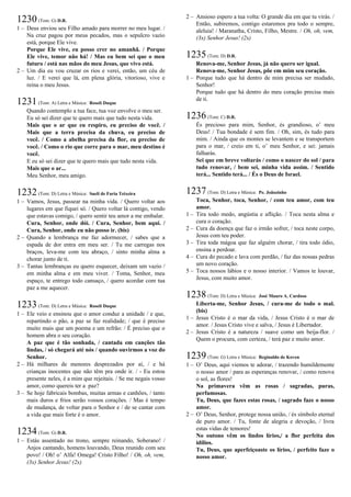 1230(Tom: G) D.R.
1 – Deus enviou seu Filho amado para morrer no meu lugar. /
Na cruz pagou por meus pecados, mas o sepulcro vazio
está, porque Ele vive.
Porque Ele vive, eu posso crer no amanhã. / Porque
Ele vive, temor não há! / Mas eu bem sei que o meu
futuro / está nas mãos do meu Jesus, que vivo está.
2 – Um dia eu vou cruzar os rios e verei, então, um céu de
luz. / E verei que lá, em plena glória, vitorioso, vive e
reina o meu Jesus.
1231(Tom: A) Letra e Música: Roseli Duque
Quando contemplo a tua face, tua voz envolve o meu ser.
Eu só sei dizer que te quero mais que tudo nesta vida.
Mais que o ar que eu respiro, eu preciso de você. /
Mais que a terra precisa da chuva, eu preciso de
você. / Como a abelha precisa da flor, eu preciso de
você. / Como o rio que corre para o mar, meu destino é
você.
E eu só sei dizer que te quero mais que tudo nesta vida.
Mais que o ar...
Meu Senhor, meu amigo.
1232(Tom: D) Letra e Música: Sueli de Faria Teixeira
1 – Vamos, Jesus, passear na minha vida. / Quero voltar aos
lugares em que fiquei só. / Quero voltar lá contigo, vendo
que estavas comigo, / quero sentir teu amor a me embalar.
Cura, Senhor, onde dói. / Cura, Senhor, bem aqui. /
Cura, Senhor, onde eu não posso ir. (bis)
2 – Quando a lembrança me faz adormecer, / sabes que a
espada de dor entra em meu ser. / Tu me carregas nos
braços, leva-me com teu abraço, / sinto minha alma a
chorar junto de ti.
3 – Tantas lembranças eu quero esquecer, deixam um vazio /
em minha alma e em meu viver. / Toma, Senhor, meu
espaço, te entrego todo cansaço, / quero acordar com tua
paz a me aquecer.
1233(Tom: D) Letra e Música: Roseli Duque
1 – Ele veio e ensinou que o amor conduz a unidade / e que,
repartindo o pão, a paz se faz realidade; / que é preciso
muito mais que um poema e um refrão: / É preciso que o
homem abra o seu coração.
A paz que é tão sonhada, / cantada em canções tão
lindas, / só chegará até nós / quando ouvirmos a voz do
Senhor.
2 – Há milhares de menores desprezados por aí, / e há
crianças inocentes que não têm pra onde ir. / - Eu estou
presente neles, é a mim que rejeitais. / Se me negais vosso
amor, como quereis ter a paz?
3 – Se hoje fabricais bombas, muitas armas e canhões, / tanto
mais duros e frios serão vossos corações. / Mas é tempo
de mudança, de voltar para o Senhor e / de se cantar com
a vida que mais forte é o amor.
1234(Tom: G) D.R.
1 – Estás assentado no trono, sempre reinando, Soberano! /
Anjos cantando, homens louvando, Deus reunido com seu
povo! / Oh! o’ Alfa! Omega! Cristo Filho! / Oh, oh, vem,
(3x) Senhor Jesus! (2x)
2 – Ansioso espero a tua volta: O grande dia em que tu virás. /
Então, subiremos, contigo estaremos pra todo o sempre,
aleluia! / Maranatha, Cristo, Filho, Mestre. / Oh, oh, vem,
(3x) Senhor Jesus! (2x)
1235(Tom: D) D.R.
Renova-me, Senhor Jesus, já não quero ser igual.
Renova-me, Senhor Jesus, põe em mim seu coração.
1 – Porque tudo que há dentro de mim precisa ser mudado,
Senhor!
Porque tudo que há dentro do meu coração precisa mais
de ti.
1236(Tom: C) D.R.
És precioso para mim, Senhor, és grandioso, o’ meu
Deus! / Tua bondade é sem fim. / Oh, sim, és tudo para
mim. / Ainda que os montes se levantem e se transportem
para o mar, / creio em ti, o’ meu Senhor, e sei: jamais
falharás.
Sei que em breve voltarás / como o nascer do sol / para
tudo renovar, / bem sei, minha vida assim. / Sentido
terá... Sentido terá... / És o Deus de Israel.
1237(Tom: D) Letra e Música: Pe. Joãozinho
Toca, Senhor, toca, Senhor, / com teu amor, com teu
amor.
1 – Tira todo medo, angústia e aflição. / Toca nesta alma e
cura o coração.
2 – Cura da doença que faz o irmão sofrer, / toca neste corpo,
Jesus com teu poder.
3 – Tira toda mágoa que faz alguém chorar, / tira todo ódio,
ensina a perdoar.
4 – Cura do pecado e lava com perdão, / faz das nossas pedras
um novo coração.
5 – Toca nossos lábios e o nosso interior. / Vamos te louvar,
Jesus, com muito amor.
1238(Tom: D) Letra e Música: José Mauro A. Cardoso
Liberta-me, Senhor Jesus, / cura-me de todo o mal.
(bis)
1 – Jesus Cristo é o mar da vida, / Jesus Cristo é o mar de
amor. / Jesus Cristo vive e salva, / Jesus é Libertador.
2 – Jesus Cristo é a natureza / suave como um beija-flor. /
Quem o procura, com certeza, / terá paz e muito amor.
1239(Tom: G) Letra e Música: Reginaldo de Koven
1 – O’ Deus, aqui viemos te adorar, / trazendo humildemente
o nosso amor / para as esperanças renovar, / como renova
o sol, as flores!
Na primavera vêm as rosas / sagradas, puras,
perfumosas.
Tu, Deus, que fazes estas rosas, / sagrado faze o nosso
amor.
2 – O’ Deus, Senhor, protege nossa união, / és símbolo eternal
de puro amor. / Tu, fonte de alegria e devoção, / livra
estas vidas de temores!
No outono vêm os lindos lírios,/ a flor perfeita dos
idílios.
Tu, Deus, que aperfeiçoaste os lírios, / perfeito faze o
nosso amor.
 