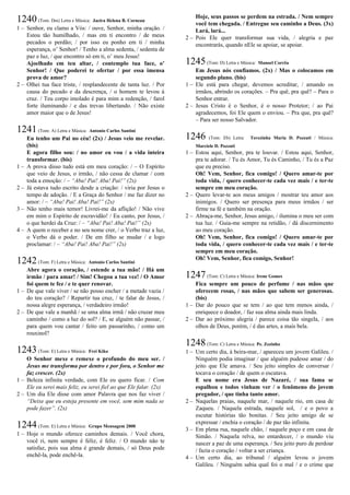 1240(Tom: Dm) Letra e Música: Jacira Helena B. Corneau
1 – Senhor, eu clamo a Vós: / ouve, Senhor, minha oração. /
Estou tão humilhado, / mas em ti encontro / de meus
pecados o perdão; / por isso eu ponho em ti / minha
esperança, o’ Senhor! / Tenho a alma sedenta, / sedenta de
paz e luz, / que encontro só em ti, o’ meu Jesus!
Ajoelhado em teu altar, / contemplo tua face, o’
Senhor! / Que poderei te ofertar / por essa imensa
prova de amor?
2 – Olhei tua face triste, / resplandecente de tanta luz. / Por
causa do pecado e da descrença, / o homem te levou à
cruz. / Teu corpo imolado é para mim a redenção, / farol
forte iluminando / e das trevas libertando. / Não existe
amor maior que o de Jesus!
1241(Tom: A) Letra e Música: Antonio Carlos Santini
Eu tenho um Pai no céu! (2x) / Jesus veio me revelar.
(bis)
E agora filho sou: / no amor eu vou / a vida inteira
transformar. (bis)
1 – A prova disso tudo está em meu coração: / – O Espírito
que veio de Jesus, o irmão, / não cessa de clamar / com
toda a emoção: / – “Aba! Pai! Aba! Pai!” (2x)
2 – Já estava tudo escrito desde a criação: / viria por Jesus o
tempo de adoção. / E a Graça do Senhor / me faz dizer no
amor: / – “Aba! Pai! Aba! Pai!” (2x)
3 – Não tenho mais temor! Livrei-me da aflição! / Não vive
em mim o Espírito de escravidão! / Eu canto, por Jesus, /
o que herdei da Cruz: / – “Aba! Pai! Aba! Pai!” (2x)
4 – A quem o receber e no seu nome crer, / o Verbo traz a luz,
o Verbo dá o poder. / De em filho se mudar / e logo
proclamar: / – “Aba! Pai! Aba! Pai!” (2x)
1242(Tom: F) Letra e Música: Antonio Carlos Santini
Abre agora o coração, / estende a tua mão! / Há um
irmão / para amar! / Sim! Chegou a tua vez! / O Amor
foi quem te fez / e te quer renovar.
1 – De que vale viver / se não posso encher / a metade vazia /
do teu coração? / Repartir tua cruz, / te falar de Jesus, /
nossa alegre esperança, / verdadeiro irmão!
2 – De que vale a manhã / se uma alma irmã / não cruzar meu
caminho / como a luz do sol? / E, se alguém não passar, /
para quem vou cantar / feito um passarinho, / como um
rouxinol?
1243(Tom: E) Letra e Música: Frei Kiko
O Senhor mexe e remexe o profundo do meu ser. /
Jesus me transforma por dentro e por fora, o Senhor me
faz crescer. (2x)
1 – Beleza infinita verdade, com Ele eu quero ficar. / Com
Ele eu serei mais feliz, eu serei fiel ao que Ele falar. (2x)
2 – Um dia Ele disse com amor Palavra que nos faz viver /
“Deixe que eu esteja presente em você, sem mim nada se
pode fazer”. (2x)
1244(Tom: E) Letra e Música: Grupo Mensagem 2000
1 – Hoje o mundo oferece caminhos demais. / Você chora,
você ri, nem sempre é feliz, é feliz. / O mundo não te
satisfaz, pois sua alma é grande demais, / só Deus pode
enchê-la, pode enchê-la.
Hoje, seus passos se perdem na estrada. / Nem sempre
você tem chegada. / Entregue seu caminho a Deus. (3x)
Lará, lará...
2 – Pois Ele quer transformar sua vida, / alegria e paz
encontrarás, quando nEle se apoiar, se apoiar.
1245(Tom: D) Letra e Música: Manoel Corrêa
Em Jesus nós confiamos. (2x) / Mas o colocamos em
segundo plano. (bis)
1 – Ele está para chegar, devemos acreditar, / amando os
irmãos, abrindo os corações. – Pra quê, pra quê? – Para o
Senhor entrar.
2 – Jesus Cristo é o Senhor, é o nosso Protetor; / ao Pai
agradecemos, foi Ele quem o enviou. – Pra que, pra quê?
– Para ser nosso Salvador.
1246 (Tom: Eb) Letra: Terezinha Maria D. Pozzati / Música:
Marciele D. Pozzati
1 – Estou aqui, Senhor, pra te louvar. / Estou aqui, Senhor,
pra te adorar. / Tu és Amor, Tu és Caminho, / Tu és a Paz
que eu preciso.
Oh! Vem, Senhor, fica comigo! / Quero amar-te por
toda vida, / quero conhecer-te cada vez mais / e ter-te
sempre em meu coração.
2 – Quero levar-te aos meus amigos / mostrar teu amor aos
inimigos. / Quero ser presença para meus irmãos / ser
firme na fé e também na oração.
2 – Abraça-me, Senhor, Jesus amigo, / ilumina o meu ser com
tua luz. / Guia-me sempre na retidão, / dá discernimento
ao meu coração.
Oh! Vem, Senhor, fica comigo! / Quero amar-te por
toda vida, / quero conhecer-te cada vez mais / e ter-te
sempre em meu coração.
Oh! Vem, Senhor, fica comigo, Senhor!
1247(Tom: C) Letra e Música: Irene Gomes
Fica sempre um pouco de perfume / nas mãos que
oferecem rosas, / nas mãos que sabem ser generosas.
(bis)
1 – Dar do pouco que se tem / ao que tem menos ainda, /
enriquece o doador, / faz sua alma ainda mais linda.
2 – Dar ao próximo alegria / parece coisa tão singela, / aos
olhos de Deus, porém, / é das artes, a mais bela.
1248(Tom: C) Letra e Música: Pe. Zezinho
1 – Um certo dia, à beira-mar, / apareceu um jovem Galileu. /
Ninguém podia imaginar / que alguém pudesse amar / do
jeito que Ele amava. / Seu jeito simples de conversar /
tocava o coração / de quem o escutava.
E seu nome era Jesus de Nazaré, / sua fama se
espalhou e todos vinham ver / o fenômeno do jovem
pregador, / que tinha tanto amor.
2 – Naquelas praias, naquele mar, / naquele rio, em casa de
Zaqueu. / Naquela estrada, naquele sol, / e o povo a
escutar histórias tão bonitas. / Seu jeito amigo de se
expressar / enchia o coração / de paz tão infinita.
3 – Em plena rua, naquele chão, / naquele poço e em casa de
Simão. / Naquela relva, no entardecer, / o mundo viu
nascer a paz de uma esperança. / Seu jeito puro de perdoar
/ fazia o coração / voltar a ser criança.
4 – Um certo dia, ao tribunal / alguém levou o jovem
Galileu. / Ninguém sabia qual foi o mal / e o crime que
 