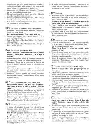 1 – Ninguém mais quer o sal quando ele perde o seu sabor, /
Ninguém acende a luz / Para escondê-la logo após. / O sal
e a luz sou Eu: / Eu sou do povo do Senhor! (2x)
2 – Eu quero que esta vida tenha muito mais sabor. / Eu quero
que meu povo tenha muito mais amor.
3 – Há muito prato insípido no mundo sem sabor. / Há muita
escuridão cegando o mundo sem amor.
4 – Há vidas sem tempero, muita gente sofre a dor. / Existe a
escuridão porque ninguém acende o amor.
5 – Num mundo que não ama é preciso ter amor. / Amai-vos
uns aos outros é o desejo do Senhor.
1265(Tom: D) Letra: Pe. José Weber / Música: Negro espiritual
1 – Eu cantarei / eu cantarei / sempre ao Senhor, / sempre ao
Senhor! / Aleluia, aleluia!
És, o’ Cristo, nossa vida! / És, o’ Cristo, nossa luz!
2 – Tu és a Luz, / Tu és a Luz! / Tu és o Amor. / Tu és o
Amor! / Aleluia, aleluia!
3 – Tu és o Pão, / Tu és o Pão! / És a Videira. / És a Videira! /
Aleluia, aleluia!
4 – Tu és a Paz, / Tu és a Paz! / Princípio e Fim, / Princípio e
Fim! / Aleluia, aleluia!
1266(Tom: Em) Letra e Música: Pe. José Weber
Um só é o Senhor, / uma só a nossa fé, / um só o nosso
batismo, / um só Deus e nosso Pai. / Um só Deus e
nosso Pai.
1 – Chamados a guardar a unidade do Espírito pelo vínculo da
paz,/ cantemos a uma só voz, unidos na mesma oração:
2 – Chamados a formar um só corpo num só Espírito em
Cristo, o Senhor, / cantemos a uma só voz, unidos na
mesma oração:
3 – Chamados a ter parte na mesma esperança da vida eterna
em Jesus Cristo, / cantemos a uma só voz, unidos na
mesma oração:
4 – Chamados a viver a verdade em caridade, crescendo
naquele que é a cabeça, / cantemos a uma só voz, unidos
na mesma oração:
1267(Tom: F) Letra: Pe. Lúcio Floro / Música: Waldeci Farias
Eu era a ovelha perdida, / mas Deus, que é meu Pastor,
/ me trouxe às águas da Vida, / me leva à Vida de
Amor!
1 – Nas águas deste Batismo, / mergulho meu ser, Senhor! / E
afogo nele o egoísmo, / e nasce em mim teu Amor!
2 – Batismo me faz Igreja, / nem todos nela estarão. / Mas
Deus assim me deseja: / profeta sempre em missão.
3 – A Vida, o Espírito Santo, / já pulsa em meu coração: / de
Deus sou filho, portanto, / de todos vou ser irmão!
1268(Tom: C) Letra: Pe. Lúcio Floro / Música: Waldeci Farias
1 – A minha vela acenderei contente / na vela acesa que
ilumina o altar. / A luz de Cristo nos clareia a mente, /
como Ele pensa, assim irei pensar.
Círio Pascal! Teu santo simbolismo / lembra o Senhor
que já ressuscitou. / E me garante que, com meu
Batismo, / como Jesus ressuscitar eu vou.
2 – Na chama quente desta grande vela / vou acender minha
pequena chama: / E minha vida ficará mais bela, / pois
vou amar como Jesus só ama.
3 – A minha vela acenderei tremendo, / emocionado até
chorar, pois não; / pois esta chama que você está vendo, /
é vida nova no meu coração.
1269(Tom: D) D.R.
1 – Tu anseias, eu bem sei, a salvação. / Tens desejo de banir
a escuridão. / Abre, pois, de par em par teu coração / e
deixa a luz do céu entrar.
Deixa a luz do céu entrar. (2x) / Abre bem as portas do
teu coração / e deixa a luz do céu entrar.
2 – Cristo, a luz do céu, em ti quer habitar, / para as trevas do
pecado dissipar, / teu caminho e coração iluminar / e
deixa a luz do céu entrar.
3 – Que alegria andar ao brilho dessa luz. / Vida eterna e paz
no coração produz. / Oh! aceita agora o Salvador Jesus / e
deixa a luz do céu entrar.
1270(Tom: E) Letra e Música: Pe. Zezinho
1 – Dentro de mim existe uma luz / que me mostra por onde
eu deverei andar. / Dentro de mim também mora Jesus, /
que me ensina o seu jeito de amar.
Minha luz é Jesus, / e Jesus me conduz / pelos
caminhos da paz.
2 – Dentro de mim existe um farol / que me mostra por onde
deverei remar. / Dentro de mim Jesus Cristo é o sol, / que
me ensina o seu jeito de sonhar.
3 – Dentro de mim existe um amor / que me faz entender o
meu irmão. / Dentro de mim Jesus Cristo é o calor, / que
aqueceu pra valer meu coração.
1271(Tom: C) Letra: Jairo Lara / Música: Pe. Élio Athayde
Senhor, dá-me de beber / uma água pura que me faz
viver. (bis)
1 – Esta história aconteceu à beira do poço de Sicar. / Uma
mulher samaritana o Cristo veio a encontrar.
2 – Ela, sendo samaritana, com Cristo não podia conversar. /
Quando Jesus lhe pediu água, ela queria lhe negar.
3 – E foi, então, que o Mestre amigo lhe censurou a indecisão:
/ “Todos que bebem desta água, sempre com sede
ficarão!”
4 – “Ah! se soubesses quem te fala e quem te pede de beber, /
lhe pedirias água viva, e sede não irias ter!”
5 – Esta história ‘inda acontece com quem não ouve a voz de
Deus. / Morre de sede ao pé da fonte; fonte é o amor, e o
amor é Deus.
1272(Tom: Em) Letra e Música: Frei Beraldo José Hanlon
Quem não renascer da água, o Reino de Deus não
verá. / Quem não renascer do alto, no Reino não
entrará.
1 – A verdade vos digo e quem escutará? / O que nasce da
carne, só carne ficará; / mas o que nasce do Espírito,
Espírito será!
2 – O Senhor saiu da água e o céu logo se abriu, / o Espírito
em forma de pomba, então, se viu, / e uma voz: “Tu és
meu Filho bem amado” se ouviu.
3 – Deixai vir as criancinhas, deixai vir todas a mim, / porque
delas, porque delas é o Reino de Deus, sim: / entrarão no
céu somente os que se tornarem assim.
 