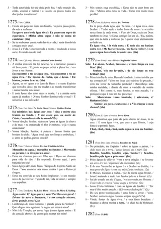 3 – Toda autoridade foi-me dada pelo Pai; / pelo mundo ide,
então, ensinai e batizai / e, assim, os povos todos em
discípulos transformai!
1273(Tom: C) D.R.
1 – Existe um poço no meio do deserto, / o povo passa perto,
da sede a reclamar.
Eu quero um rio de água viva! / Eu quero um sopro de
esperança. / Minha alma segue e não se cansa de
caminhar. (bis)
2 – Se tu soubesses quem pode dar-te a vida, / seria dissolvida
a mágoa mais cruel.
3 – Jesus é a Vida, vencendo toda a morte, / mudando a nossa
sorte, livrando-nos do mal.
1274(Tom: C) Letra e Música: Antonio Carlos Santini
1 – A minha vida um dia foi deserto / e, a reclamar, passava
ali bem perto. / E, junto ao poço, achei a plena luz: / era
Jesus a me chamar.
Eu encontrei o rio de água viva. / Eu encontrei o rio de
água viva. / Ele brotou da rocha, que é Jesus. / Ele
brotou, jorrou da cruz. (bis)
2 – Agora, eu sei quem é o dom de Deus: / o santo Espírito
que vem dos céus / pra me mudar e ao mundo transformar
/ numa família toda amor.
3 – E com Jesus não temo mais a morte, / e a minha sorte
agora já mudou. / O meu Senhor domina todo o mal! / É
universal a sua salvação!
1275(Tom: Em) Letra: Pe. Lúcio Floro / Música: Waldeci Farias
Há mistérios nas águas por isto: / vida e morte elas
trazem no fundo. / E era assim que, na morte do
Cristo, / escondias a vida do mundo!(2x)
1 – Vossa bênção, Senhor, redentora / para as águas da chuva
e do mar; / na enxurrada vi flor ir embora / e já vi tanta
onda matar!
2 – Vossa bênção, Senhor, à pureza / dessas fontes que
brotam do chão. / Água irmã, que nos limpa e embeleza, /
e, entre as pedras, parece oração!
1276(Tom: F) Letra e Música: Pe. José Cândido da Silva
Mergulho na água, / mergulho no Senhor. / Morrendo
ao pecado, / eu vivo para o amor.
1 – Deus me chamou para ser filho seu. / Deus me chamou
para vida do céu. / Eu respondi: Eis-me aqui, / pois
batizado eu sou!
2 – Sou a Igreja de Cristo Jesus, / templo do Espírito Santo de
Deus. / Vou anunciar aos meus irmãos / que o Reino já
chegou.
3 – Deus me convida ao seu Reino implantar / e um mundo
novo de paz recriar. / Vida de luz, vida de amor, / sempre
vou espalhar.
1277(Tom: Dm) Letra: Pe. Lúcio Floro / Música: Ir. Míria T. Kolling
Água santa! O’ água pura, / vem! Purifica este povo! /
Dá-nos da neve a brancura, / e um coração sincero,
forte, grande, novo! (2x)
1 – Lembrança do meu Batismo, / grande graça do Senhor! /
Que afogou meu egoísmo / e regou em mim o amor!
2 – Não é do Templo, por certo, / que jorram águas assim: / É
do coração aberto / de quem quis morrer por mim!
3 – Nós somos raça escolhida, / Deus não te quer bem em
vão. / Muitos erros tens na vida, / Deus tem muito mais
perdão!
1278(Tom: G) Letra e Música: Pe. Zezinho
Eu te peço desta água que Tu tens, / é água viva, meu
Senhor. / Tenho sede e tenho fome de amor / e acredito
nesta fonte de onde vens. / Vens de Deus, estás em Deus
também és Deus / e Deus contigo faz um só. / Eu, porém,
que vim da terra e volto ao pó, / quero viver eternamente
ao lado teu.
És água viva, / és vida nova. / E todo dia me batizas
outra vez. / Me fazes renascer, / me fazes reviver, / e eu
quero água desta fonte de onde vens. (bis)
1279(Tom: F#m) Letra e Música: Reginaldo Veloso
Solo: Lavai-me, Senhor, lavai-me, / e bem limpo eu vou
ficar! (bis)
Senhor, Vós me lavareis, / de tão limpo eu vou
brilhar! (bis)
1 – Misericórdia de mim, Deus de bondade, / misericórdia por
tua compaixão! / Vem me lavar das sujeiras do pecado, /
vem me livrar de tamanha perdição! / Reconheço toda
minha maldade, / diante de mim a vastidão de minha
ofensa. / Foi contra ti, meu Senhor, o meu pecado, / e
pratiquei o que é mau em tua presença!
Solo: Mostrai-nos vossa bondade, / salvai-nos, o’
Redentor! (bis)
Senhor, eu peço, escutai-me, / a Vós chegue o meu
clamor! (bis)
1280(Tom: E) Letra e Música: David Lima
Água cristalina, que jorra do peito aberto de Jesus, lá na
cruz. / É uma água viva, que cura e que liberta, / cuja
fonte é o próprio Jesus.
Chuê, chuê, chuá, chuá, nesta água eu vou me banhar.
(bis)
1281(Tom: Dm) Letra e Música: Josenildo do Pajeú
1 – No princípio, teu Espírito / sobre as águas a pairar, / o
chão seco, eis a terra, / águas juntas, eis o mar! (2x)
Bendito, bendito, bendito sejas, Senhor! / Bendito,
bendito pela água e pelo amor! (bis)
2 – Pelas águas do dilúvio / vem a nova criação, / se levanta
um arco-íris no / esplendor da imensidão. (2x)
3 – E do mar Vermelho as águas / e o Senhor as dividiu; / o
meu povo do Egito / com sua mão Deus conduziu. (2x)
4 – E Moisés, tocando a rocha, / faz da rocha água brotar, /
Israel, matando a sede, / ao Senhor põe-se a louvar. (2x)
5 – Sai do templo um rio d’água, / vai correndo pro Oriente. /
Toda vida se renova / onde alaga a torrente. (2x)
6 – Jesus Cristo batizado / com as águas do Jordão: / “Eis
meu Filho muito amado, / dEle vem a Redenção”! (2x)
7 – Do seu peito transpassado, / uma fonte a jorrar. / Vem,
Senhor, com esta água / nossas culpas apagar! (2x)
8 – Vinde, fontes de água viva, / a esta fonte bendizer. /
Quando a chuva molha a terra, / o chão há de florescer.
(2x)
1282(Tom: D) D.R.
 
