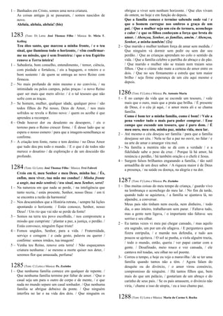 1 – Banhados em Cristo, somos uma nova criatura.
As coisas antigas já se passaram, / somos nascidos de
novo.
Aleluia, aleluia, aleluia! (bis)
1283 (Tom: D) Letra: José Thomaz Filho / Música: Ir. Míria T.
Kolling
Teu óleo santo, que marcou a minha fronte, / e o teu
sinal, que iluminou todo o horizonte, / vêm confirmar-
me na missão, que é sem fronteira: / que o teu Espírito
renove a Terra inteira!
1 – Sabedoria, bom conselho, entendimento, / temor, ciência,
com piedade e fortaleza, / eis a bagagem, o roteiro e o
bom sustento / de quem se entrega ao novo Reino com
firmeza.
2 – No mais profundo de mim mesmo e no convívio, / na
intimidade ou pelos campos, pelas praças / o novo Reino
quer ser mais que mero alívio: / é o tal tesouro que não
sofre com as traças.
3 – Se homem, mulher, qualquer idade, qualquer povo / são
todos filhos do Pai nosso, Deus de Amor, / nos mais
sofridos se revela o Reino novo: / quem os acolhe é que
aprendeu a recompor.
4 – Onde houver dor ou desalento ou desespero, / eis o
terreno para o Reino crescer firme. / É desse lado que se
espera o nosso esmero / para que a imagem-semelhança se
confirme.
5 – A criação tem fonte, rumo e tem destino / no Deus Amor
que tudo deu pra todo o mundo. / E o que é de todos não
merece o desatino / da exploração e de um descuido tão
profundo.
1284(Tom: G) Letra: José Thomaz Filho / Música: Frei Fabreti
Creio em ti, meu Senhor e meu Deus, minha luz. / És,
enfim, meu viver, tua mão me conduz! / Minha fronte
a ungir, tua mão sentirei; / teu sinal, meu Senhor, serei!
1 – Na natureza em que nada se perde, / na inteligência que
tanto recria, / estás presente, Senhor, nosso Deus: / em ti
se encontra a razão da harmonia!
2 – Nos descaminhos que a História retrata, / sempre há lições
apontando o horizonte. / Estás conosco, Senhor, nosso
Deus! / Um rio que vai não se perde da fonte!
3 – Somos na terra teu povo escolhido, / nos compromete a
missão que cumpriste: / plantar a paz, a justiça, o perdão. /
Estás convosco, ninguém fique triste!
4 – Fomos ungidos, Senhor, para a vida. / Fraternidade,
serviço e coragem / e cada gesto, palavra ou querer /
confirme: somos irmãos, tua imagem!
5 – Venha teu Reino, renove esta terra! / Não esqueçamos
criatura nenhuma: / se mesmo a morte quiser nos deter, /
seremos flor que amassada, perfuma!
1285(Tom: C) Letra e Música: Pe. Zezinho
1 – Que nenhuma família comece em qualquer de repente. /
Que nenhuma família termine por faltar de amor. / Que o
casal seja um para o outro de corpo e de mente, / e que
nada no mundo separe um casal sonhador. / Que nenhuma
família se abrigue debaixo da ponte. / Que ninguém
interfira no lar e na vida dos dois. / Que ninguém os
obrigue a viver sem nenhum horizonte. / Que eles vivam
do ontem, no hoje e em função do depois.
Que a família comece e termine sabendo onde vai / e
que o homem carregue nos ombros a graça de um
pai. / Que a mulher seja um céu de ternura, aconchego
e calor / e que os filhos conheçam a força que brota do
amor. / Abençoa, Senhor, as famílias, amém. / Abençoa,
Senhor, a minha também! (2x)
2 – Que marido e mulher tenham força de amar sem medida. /
Que ninguém vá dormir sem pedir ou sem dar seu
perdão. / Que as crianças aprendam no colo o sentido da
vida. / Que a família celebre a partilha do abraço e do pão.
/ Que marido e mulher não se traiam nem traiam seus
filhos. / Que o ciúme não mate a certeza do amor entre os
dois. / Que no seu firmamento a estrela que tem maior
brilho / seja firme esperança de um céu aqui mesmo e
depois.
1286(Tom: F) Letra e Música: Pe. Antonio Maria
1 – É no campo da vida que se esconde um tesouro, / vale
mais que o ouro, mais que a prata que brilha. / É presente
de Deus, é o céu já aqui, / o amor mora ali e se chama
família.
Como é bom ter a minha família, como é bom! / Vale a
pena vender tudo o mais para poder comprar. / Esse
campo que esconde um tesouro, que é puro dom. / É
meu ouro, meu céu, minha paz, minha vida, meu lar.
2 – Até mesmo o céu desejou ser família / para que a família
desejasse ser céu. / Nela se faz a paz no ouvir, no falar / e
na arte de amar o amargor vira mel.
3 – Na família a mentira não se dá com a verdade / e a
fidelidade sabe o peso da cruz. / Porque lá há amor, há
renúncia e perdão, / há também oração e o chefe é Jesus.
4 – Surgem falsos brilhantes enganando a família, / tão sutil
armadilha de um doce sabor. / A riqueza maior é de Deus
a presença, / na saúde ou doença, na alegria e na dor.
1287(Tom: F) Letra e Música: Pe. Zezinho
1 – Das muitas coisas do meu tempo de criança, / guardo vivo
na lembrança o aconchego do meu lar. / No fim da tarde,
quando tudo se aquietava, / a família se ajuntava lá, no
alpendre, a conversar.
Meus pais não tinham nem escola, nem dinheiro, / todo
dia, o ano inteiro, trabalhavam sem parar. / Faltava tudo,
mas a gente nem ligava, / o importante não faltava: seu
sorriso e seu olhar.
2 – Eu tantas vezes vi meu pai chegar cansado, / mas aquilo
era sagrado, um por um ele afagava. / E perguntava quem
fizera estripulia, / e mamãe nos defendia, e tudo aos
poucos se ajeitava. / O sol se punha, a viola alguém trazia,
/ todo o mundo, então, queria / ver papai cantar com a
gente. / Desafinado, meio rouco e voz cansada, / ele
cantava mil toadas, seu olhar no sol poente.
3– Correu o tempo, e hoje eu vejo a maravilha / de se ter uma
família quando tantos não a têm. / Agora falam do
desquite ou do divórcio, / o amor virou consórcio,
compromisso de ninguém. / Há tantos filhos que, bem
mais do que um palácio, / gostariam de um abraço e do
carinho de seus pais. / Se os pais amassem, o divórcio não
viria, / chame a isso de utopia, / eu a isso chamo paz.
1288(Tom: E) Letra e Música: Maria do Carmo S. Rocha
 