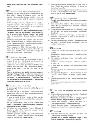 Santa Maria, rogai por nós / que recorremos a vós.
(bis)
1316(Tom: A) Letra e Música: Roberto Carlos e Erasmo Carlos
1 – Cubra-me com seu manto de amor, / guarda-me na paz
desse olhar. / Cura-me as feridas e a dor, / me faz
suportar. / Que as pedras do meu caminho / meus pés
suportem pisar, / mesmo ferido de espinhos, / me ajude a
passar.
Se ficaram mágoas em mim, / Mãe, tira do meu coração, /
e àqueles que eu fiz sofrer peço perdão. / Se eu curvar
meu corpo na dor, / me alivia o peso da cruz, / interceda
por mim, minha Mãe, / junto a Jesus.
Nossa Senhora, / me dê a mão, / cuida do meu coração,
/ da minha vida, / do meu destino. / Nossa Senhora, /
me dê a mão, / cuida do meu coração, / da minha
vida, / do meu destino. / Do meu caminho, / cuida de
mim.
2 – Sempre que meu pranto rolar, / ponha sobre mim suas
mãos, / aumenta a minha fé e acalma / meu coração. /
Grande é a procissão a pedir / a misericórdia e o perdão, /
A cura do corpo e pra alma / a salvação.
Pobres pecadores, o’ Mãe, / tão necessitados de vós, /
Santa Mãe de Deus, tem piedade / de nós. / De joelhos aos
vossos pés, / estendei a nós / vossas mãos. / Rogai por
todos nós, / vossos filhos, / meus irmãos.
1317(Tom: G) Letra e Música: Dunga
1 – Deus vê o coração, sonda com a compaixão e sabe o
tamanho da sua dor. / Ele não pode pôr limites no seu
amor, / pois sabe até onde vai todo pecador.
2 – Lágrimas são suor das almas que lutam só. / Só Deus pode
entender o que lhe causa a dor. / Pense no seu Senhor,
recorra ao seu amor / e creia: Ele é fiel, justo é o seu
Amor.
Pare de se maltratar, não queira aos outros culpar. /
Diga: por hoje, por hoje eu não vou mais pecar. /
Estenda a sua mão e abra o seu coração. / Volte pro
seu Senhor e se abra à restauração. / Com Cristo você
vai superar todas as barreiras passar, / todo pecado
vencer: um homem novo vai nascer.
1318(Tom: F) Letra e Música: Pe. Élio Athayde
O meu coração é só de Jesus, / a minha alegria é a
Santa Cruz. (2x)
1 – No tempo em que eu era criança / cantava este canto
pensando em Jesus. / Agora, Jesus estou vendo no irmão /
que sofrendo carrega sua cruz.
A gente no mundo de hoje / precisa ser forte pra não
vacilar. / Se a gente não toma cuidado, / Deus fica de lado
e o fracasso virá.
Eu vou com fé viver a vida, / levar o amor onde
faltar. / Levo comigo a esperança de todo o mundo /
poder cantar: o meu coração...
2 – Os homens só vivem pensando / que a felicidade é
dinheiro na mão. / Feliz é quem faz caridade / e não
guarda maldade no seu coração.
Há muitos que vivem xingando, / que vivem clamando da
vida que têm. / A vida é um peso suave / que a gente
carrega do jeito que vem. Eu vou com fé...
3 – Queria sair pelo mundo / gritando bem forte que existe o
amor. / Queria que em todo semblante / se abrisse um
sorriso igual a uma flor.
Eu sinto que a vida da gente / parece uma hóstia na mesa
do altar. / Um pão repartido com todos, / louvor que se
oferta no dom de se dar. Eu vou com fé...
1319(Tom: Dm) Letra e Música: Tiburtino Mondin
Coração santo, Tu reinarás, / Tu nosso encanto sempre
serás! (bis)
1 – Jesus amável, Jesus piedoso, / Deus amoroso, frágua de
amor! / Aos teus pés venho se Tu me deixas, / humildes
queixas sentido expor.
2 – Divino peito que amor inflama, / em viva chama de eterna
luz. / Por que a tens sempre reconcentrada, / não adorada,
doce Jesus?
3 – Estende às almas teu suave fogo, / e tudo logo se
inflamará! / Mais tempo a terra no mal sumida / e
endurecida não ficará.
4 – Por estas chamas de amor benditas, / nunca permitas ao
mal reinar! / Ao Brasil chegue tua caridade: / que, em
verdade, te saiba amar.
1320(Tom: A) D.R.
1 – Levantai-vos, soldados de Cristo! / Sus! correi, Sus! voai
à vitória, /
desfraldando a bandeira da glória / o pendão de Jesus
redentor. (2x)
2 – Não nascemos senão para a luta; / de batalha amplo
campo é a terra: /
É renhida e constante esta guerra, / é herança dos filhos
de Adão! (2x)
3 – E Jesus nosso Rei soberano / de vencer dá-nos firme
promessa. /
Seu amor, que atrair-nos não cessa, / nos prepara eternal
galardão. (2x)
4 – Oh! segui deste Rei glorioso / o divino estandarte da cruz!
/ Ele só à vitória conduz, / de triunfo é seguro penhor.
(2x)
5 – Esforçai-vos contentes na luta, / guardai pura esta santa
Bandeira. /
No combate, esperança fagueira, / será sempre a vitória a
ganhar. (2x)
1321 (Tom: A) Letra: José Agostinho dos Reis / Música: Francisco
Braga
1 – Coração adamantino, Coração que jorra luz, / Coração do
ser divino, Coração do bom Jesus!
Na miséria, no perigo, / no sofrer, na tentação, / quem
procura encontra abrigo / de Jesus no coração.
2 – Coração todo clemência, /Coração, que doce Lei! /
Coração todo inocência, / vossos filhos atendei!
3 – Coração, Reino dos reinos, / Coração de amigo e pai! /
Amparai-nos, socorrei-nos, / nossas culpas perdoai!
1322(Tom: A) D.R.
1 – Minh’alma entoa um hino, em êxtase de amor, / ao
Coração divino, do amante Redentor.
Louvado seja e amado, dulcíssimo Jesus! / Teu
Coração sagrado que o amor feriu na cruz. (2x)
 
