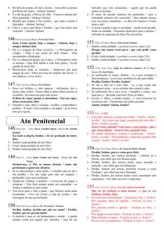 3 – Da terra do pranto, do mal e da dor, / Jesus abre as portas
pro Reino do Amor. / Aleluia! Aleluia!
4 – É o dia da graça, a Páscoa da vida. / Venceu a aliança por
Deus garantida. / Aleluia! Aleluia!
5 – Bendito pra sempre o Pai criador, / que mata a morte é
libertador. / Aleluia! Aleluia!
6 – Feliz é o povo que Deus é Senhor, / que luta unido será
vencedor. / Aleluia! Aleluia!
146(Tom: G) Letra e Música: Frei Luiz Turra
Jesus Cristo ontem, hoje e sempre. / Ontem, hoje e
sempre aleluia! (bis)
1 – Ele é a imagem do Deus invisível, / o Primogênito da
criação. / Tudo o que existe foi nEle criado, / nEle
encontramos a Redenção.
2 – Ele é a cabeça da Igreja, seu Corpo, / o Primogênito entre
os mortais. / Que nEle habite a vida mais plena, / foi do
agrado de nosso Pai.
3 – Reconciliou todas as criaturas, / dando-nos paz pelo
sangue da cruz. / Deus nos tirou do império das trevas / e
nos chamou a viver na luz.
147(Tom: A) Letra e Música: Frei Fabreti
1 – Novo sol brilhou, a vida superou / sofrimento, dor e
morte, tudo, enfim. / Nosso olhar se abriu, Deus mesmo se
incumbiu / de tomar-nos pela mão assim.
O Deus de Amor jamais se descuidou. / Em seu vigor,
Jesus ressuscitou. (bis)
2 – Estender a mão, abrir o coração, / acolher, compartilhar e
perdoar. / É fazer o Céu cumprir o seu papel, / já na Terra
tem que vigorar.
Ato Penitencial
148(Tom: Em) Letra: Aurea Candida Sigrist / Música: Pe. Antônio
Haddad
Eu canto a alegria, Senhor, / de ser perdoado no amor.
(bis)
1 – Senhor, tende piedade de nós! (bis)
2 – Cristo, tende piedade de nós! (bis)
3 – Senhor, tende piedade de nós! (bis)
149(Tom: C) Letra: Jaime Vitalino dos Santos / Música: Pe. José
Weber
Perdoai-nos, o’ Pai, as nossas ofensas / como nós
perdoamos a quem nos ofendeu.
1 – Se eu não perdoar a meu irmão, / o Senhor não me dá o
seu perdão. / Eu não julgo para não ser julgado; /
perdoando é que serei perdoado.
2 – Ajudai-me, Senhor, a perdoar / e livrai-me de julgar e
condenar. / Vou ficar sempre unido em comunhão / ao
Senhor e também ao meu irmão.
3 – Vou levar para a vida a união, / que floresce nesta santa
Comunhão. / Vivo em Cristo a vida de cristão, / sou
mensagem de sua reconciliação.
150(Tom: Em) Letra e Música: Pe. Nereu de C. Teixeira
Perdão, Senhor, perdão por não ser santo! / Perdão,
Senhor, por ter pecado tanto!
1 – A história é uma só, da humanidade e minha: / a queda
sempre existe pra aquele que caminha; / mas há um
Salvador que vem ressuscitar, / aquele que da queda
quiser se levantar.
2 – O senso do pecado estamos nós perdendo; / para a
eternidade estamos nós morrendo! / Que adianta termos
cruz em nossa companhia, / se dela nós tiramos o Cristo
noite e dia?
3 – A nossa vocação é para a santidade: / ausência de pecado,
união na caridade. / Passamos desta terra para o paraíso, /
sofrendo na esperança de Deus Pai um sorriso.
151(Tom: E) Letra e Música: José Acácio Santana
1 – Senhor, tende piedade / e perdoai a nossa culpa! (2x)
Porque nós somos vosso povo / que vem pedir vosso
perdão!
2 – Cristo, tende piedade / e perdoai a nossa culpa! (2x)
3 – Senhor, tende piedade / e perdoai a nossa culpa! (2x)
152 (Tom: Em) Letra: Adap. de Umberto Cantoni e P. S. Sosa /
Música: Pe. José Weber
1 – Se sofrimento te causei, Senhor, / se a meu exemplo o
fraco tropeçou, / se em teus caminhos eu não quis andar,
Perdão, Senhor! Perdão, Senhor!
2 – Se vão e fútil foi o meu falar, / se a meu irmão não
demonstrei amor, / se ao sofredor não estendi a mão,
3 – Se indiferente foi o meu viver, / tranqüilo e calmo, sem
lutar por ti, / devendo estar bem firme no labor,
4 – Escuta, o’ Deus, a minha oração, / e vem livrar-me de
incertezas mil. / Transforma este pobre pecador.
Amém, Senhor! Amém, Senhor!
153(Tom: A) D.R.
1 – O pecado arrancou a alegria do sertão, / Senhor, Senhor,
perdão! / Só o lucro tem lugar, camponês não tem chão, /
Senhor, Senhor, perdão!
Jesus Cristo, piedade! Vem trazer a nós justiça, / pão e
paz, fraternidade. / Jesus Cristo, piedade! (bis)
2 – Na cidade desumana, continua a exploração, / Senhor,
Senhor, perdão! / Nós perdemos a esperança quando falta
a união, / Senhor, Senhor, perdão!
154(Tom: Cm) Letra e Música: Pe. Lucas de Paula Almeida
Perdão, Senhor, para o vosso povo. (bis)
1 – Perdão, Senhor, por termos preferido / celebrar só a
Paixão, sem saber que sois Ressurreição.
2 – Perdão, Senhor, por termos tantas vezes aceitado a
opressão / sem saber que sois libertação.
3 – Perdão, Senhor, por termos preferido recusar a vossa
Verdade, / sem saber que ela é liberdade.
4 – Perdão, Senhor, por termos tantas vezes caminhado sem
esperanças, / sem saber que sois a segurança.
155(Tom: D) Letra e Música: Frei José Alberto Fontanella
Que eu me conheça a mim mesmo / e que eu vos
conheça, Senhor. (bis)
1 – Por meu amor desordenado. / Piedade de mim, o’ Senhor!
Por caminhar cheio de orgulho. / Piedade de mim, o’
Senhor!
Por procurar honras e glórias. / Piedade de mim, o’
Senhor!
Pelo apego a coisas fúteis. / Piedade de mim, o’ Senhor!
2 – Pela ambição e avareza. / Piedade de mim, o’ Senhor!
Por eu viver na indolência. / Piedade de mim, o’ Senhor!
 