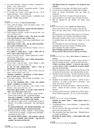 2 – Em célica harmonia / quisera te exaltar! / Exaltem-te, à
porfia, / o céu, a terra, o mar!
3 – Descei, por um instante, / da perenal mansão. / Cantai,
anjos, o amante / divino Coração!
4 – O’ Coração que a lança / cruel rasgou na cruz, / Tu és
minha esperança, / Tu és a minha luz!
5 – Ah! pelo teu ferido, / amável Coração, / te abrande o meu
gemido! / Perdão, Jesus, perdão!
1323(Tom: A) Música: Ir. Míria Therezinha Kolling
1 – Terra, exulta de alegria, / louva teu pastor e guia, / com
teus hinos, tua voz! (2x)
Tanto possas, tanto ouses, / em louvá-lo não repouses; /
sempre excede o teu louvor! (2x)
2 – Hoje a Igreja te convida: / ao pão vivo que dá vida / vem
com ela celebrar! (2x)
Este pão, que o mundo o creia! / Por Jesus, na santa
Ceia, / foi entregue aos que escolheu. (2x)
3 – Nosso júbilo cantemos, / nosso amor manifestemos, / pois
transborda o coração! (2x)
Quão solene a festa, o dia, / que da santa Eucaristia /
nos recorde a instituição! (2x)
4 – Novo Rei e nova mesa, nova Páscoa e realeza, / foi-se a
Páscoa dos judeus. (2x)
Era sombra o antigo povo, / o que é velho cede ao
novo: / foge a noite, chega a luz. (2x)
5 – O que o Cristo fez na ceia, / manda a Igreja que o rodeia /
repeti-lo até voltar. (2x)
Seu preceito conhecemos: / pão e vinho consagramos /
para nossa salvação. (2x)
6 – Faz-se Carne o pão de trigo, / faz-se Sangue o vinho
amigo: / deve-o crer todo cristão. (2x)
Se não vês nem compreendes, / gosto e vista tu
transcendes, / elevado pela fé. (2x)
7 – Pão e vinho, eis o que vemos: / mas o Cristo é que nós
temos / em tão íntimos sinais. (2x)
Alimento verdadeiro, / permanece o Cristo inteiro /
quer no vinho, quer no pão. (2x)
8 – É por todos recebido, / não em parte ou dividido, / pois
inteiro é que se dá! (2x)
Um ou mil comungam dele, / tanto este quanto
aquele: / multiplica-se o Senhor. (2x)
9 – Dá-se ao bom como ao perverso, / mas o efeito é bem
diverso: / vida e morte traz em si. (2x)
Pensa bem: igual comida, / se ao que é bom enche de
vida, / traz a morte para o mau. (2x)
10 – Eis a hóstia dividida. / Quem hesita, quem duvida? /
Como é toda o autor da vida, / a partícula também.
Jesus não é atingido: / o sinal é que é partido; / mas
não é diminuído, / nem se muda o que contém.
11 – Eis o pão que os anjos comem / transformado em pão do
homem; / só os filhos o consomem: / não será lançado
aos cães!
Em sinais prefigurado, / por Abraão foi imolado, / no
cordeiro aos pais foi dado, / no deserto foi maná.
12 – Bom pastor, pão de verdade, / piedade, o’ Jesus, piedade,
/ conservai-nos na unidade, / extingui nossa orfandade, /
transportai-nos para o Pai!
Aos mortais dando comida, / dais também o pão da
vida; / que a família assim nutrida / seja um dia
reunida / aos convivas lá do céu!
1324(Tom: G) Letra e Música: Pe. José Pedro Martins
Não fiqueis tristes, Eu vou partir; / Eu vou partir, mas
voltarei.
1 – Vou preparar-vos um lugar, não fiqueis tristes, tende fé.
2 – Vou enviar-vos o Espírito que vos dará toda a verdade.
3 – Sereis as minhas testemunhas, para que todos me
conheçam.
4 – Anunciai a Boa Nova. Vou para o Pai que me enviou.
5 – Ficarei sempre ao vosso lado; onde estiverdes, Eu estou.
6 – Hão de expulsar-vos das cidades; por minha causa
sofrereis.
1325(Tom: D) Letra e Música: Agnaldo José / Paulo S. Souza
Deus é nosso Pai de amor, Ele nos deu o dom da vida.
Deus nos ama, temos valor, o Filho morreu por nós na
cruz.
Pode nossa mãe nos esquecer, Deus jamais nos vai deixar.
Deus é Espírito a nos consolar, nEle podemos confiar.
Meu irmão, estenda as mãos. Você e eu somos irmãos.
O caminho temos por onde passar. A água viva a nos
saciar.
Foi o Pai quem nos criou, foi Jesus que nos salvou.
O Espírito Ele nos enviou. Vamos a Trindade adorar!
Deus Trindade: Pai, Filho e Espírito!
Deus Trindade: perfeito amor e unidade! (bis)
Dá-nos tua Paz! Dá-nos tua Luz! Dá-nos teu Amor!
1326 (Tom: Em) Letra e Música: Sílvio Meincke, E. Reinhardt e J.
Gottinari
1 – Um pouco além do presente, / alegre o futuro anuncia / a
fuga das sombras da noite, / a luz de um bem novo dia.
Venha o teu Reino, Senhor! / A festa da vida recria! /
A nossa espera e ardor / transforma em plena alegria.
(2x)/ Aê, ea, aê, aê, aiá.
2 – Botão de esperança se abre, / prenúncio da flor que se faz,
/ promessa da tua presença / que vida abundante nos traz.
3 – Saudade da terra sem males, / do Éden de plumas e flores,
/ da paz e justiça irmanadas / num mundo sem ódio nem
dores.
4 – Saudade de um mundo sem guerras, / anelos de paz e
inocência: / de corpos e mãos que se encontram, / sem
armas, sem mortes, violência.
5 – Saudade de um mundo sem donos: / ausência de fortes e
fracos, / derrota de todo o sistema / que cria palácios,
barracos.
6 – Já temos preciosa semente, / penhor do teu Reino agora. /
Futuro ilumina o presente, / Tu vens e virás sem demora.
1327(Tom: E) Letra e Música: Pe. Joãozinho
Subindo ao monte Tabor, / vamos juntos louvar o
Senhor. (bis)
1 – Transfigurará Jesus, o nosso Redentor, / e apagará ódio,
pecado e rancor.
2 – Oh, que bom será ficar aqui neste lugar! / Dar o coração,
amar, amar, pra sempre amar.
3 – Mas não poderá ficar aqui, neste lugar. / Mandará descer,
e o mundo transfigurará.
Descendo do monte Tabor, / vamos juntos lutar pelo
amor. (2x)
1328(Tom: G) Letra e Música: Pe. Joãozinho
 