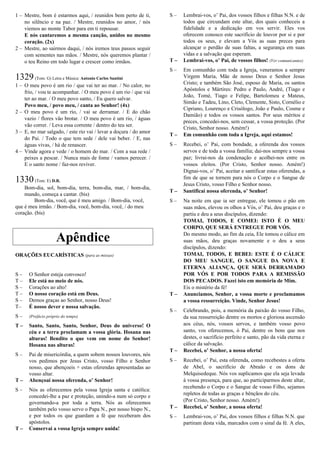 1 – Mestre, bom é estarmos aqui, / reunidos bem perto de ti,
no silêncio e na paz. / Mestre, reunidos no amor, / nós
viemos ao monte Tabor para em ti repousar.
E nós cantaremos a mesma canção, unidos no mesmo
coração. (2x)
2 – Mestre, ao sairmos daqui, / nós iremos teus passos seguir
com sementes nas mãos. / Mestre, nós queremos plantar /
o teu Reino em todo lugar e crescer como irmãos.
1329(Tom: G) Letra e Música: Antonio Carlos Santini
1 – O meu povo é um rio / que vai ter ao mar. / No calor, no
frio, / vou te acompanhar. / O meu povo é um rio / que vai
ter ao mar. / O meu povo santo, / Eu quero salvar.
Povo meu, / povo meu, / canta ao Senhor! (4x)
2 – O meu povo é um rio, / vai se derramar. / E do chão
vazio / flores vão brotar. / O meu povo é um rio, / águas
vão correr. / Leva essa corrente / dentro do teu ser.
3 – E, no mar salgado, / este rio vai / levar a doçura / do amor
do Pai. / Todo o que tem sede / dele vai beber. / E, nas
águas vivas, / há de renascer.
4 – Vinde agora e vede / o homem do mar. / Com a sua rede /
peixes a pescar. / Nunca mais de fome / vamos perecer. /
E o santo nome / faz-nos reviver.
1330(Tom: E) D.R.
Bom-dia, sol, bom-dia, terra, bom-dia, mar, / bom-dia,
mundo, começa a cantar. (bis)
Bom-dia, você, que é meu amigo. / Bom-dia, você,
que é meu irmão. / Bom-dia, você, bom-dia, você, / do meu
coração. (bis)
Apêndice
ORAÇÕES EUCARÍSTICAS (para as missas)
Oraçãoucarística I (ou Cânon Romano)
S – O Senhor esteja convosco!
T – Ele está no meio de nós.
S – Corações ao alto!
T – O nosso coração está em Deus.
S – Demos graças ao Senhor, nosso Deus!
T– É nosso dever e nossa salvação.
S – (Prefácio próprio do tempo)
T – Santo, Santo, Santo, Senhor, Deus do universo! O
céu e a terra proclamam a vossa glória. Hosana nas
alturas! Bendito o que vem em nome do Senhor!
Hosana nas alturas!
S – Pai de misericórdia, a quem sobem nossos louvores, nós
vos pedimos por Jesus Cristo, vosso Filho e Senhor
nosso, que abençoeis + estas oferendas apresentadas ao
vosso altar.
T – Abençoai nossa oferenda, o’ Senhor!
S – Nós as oferecemos pela vossa Igreja santa e católica:
concedei-lhe a paz e proteção, unindo-a num só corpo e
governando-a por toda a terra. Nós as oferecemos
também pelo vosso servo o Papa N., por nosso bispo N.,
e por todos os que guardam a fé que receberam dos
apóstolos.
T – Conservai a vossa Igreja sempre unida!
S – Lembrai-vos, o’ Pai, dos vossos filhos e filhas N.N. e de
todos que circundam este altar, dos quais conheceis a
fidelidade e a dedicação em vos servir. Eles vos
oferecem conosco este sacrifício de louvor por si e por
todos os seus, e elevam a Vós as suas preces para
alcançar o perdão de suas faltas, a segurança em suas
vidas e a salvação que esperam.
T – Lembrai-vos, o’ Pai, de vossos filhos! (Ver comunicantes)
S – Em comunhão com toda a Igreja, veneramos a sempre
Virgem Maria, Mãe de nosso Deus e Senhor Jesus
Cristo; e também São José, esposo de Maria, os santos
Apóstolos e Mártires: Pedro e Paulo, André, (Tiago e
João, Tomé, Tiago e Felipe, Bartolomeu e Mateus,
Simão e Tadeu, Lino, Cleto, Clemente, Sisto, Cornélio e
Cipriano, Lourenço e Crisólogo, João e Paulo, Cosme e
Damião) e todos os vossos santos. Por seus méritos e
preces, concedei-nos, sem cessar, a vossa proteção. (Por
Cristo, Senhor nosso. Amém!)
T – Em comunhão com toda a Igreja, aqui estamos!
S – Recebei, o’ Pai, com bondade, a oferenda dos vossos
servos e de toda a vossa família; dai-nos sempre a vossa
paz; livrai-nos da condenação e acolhei-nos entre os
vossos eleitos. (Por Cristo, Senhor nosso. Amém!)
Dignai-vos, o’ Pai, aceitar e santificar estas oferendas, a
fim de que se tornem para nós o Corpo e o Sangue de
Jesus Cristo, vosso Filho e Senhor nosso.
T – Santificai nossa oferenda, o’ Senhor!
S – Na noite em que ia ser entregue, ele tomou o pão em
suas mãos, elevou os olhos a Vós, o’ Pai, deu graças e o
partiu e deu a seus discípulos, dizendo:
TOMAI, TODOS, E COMEI: ISTO É O MEU
CORPO, QUE SERÁ ENTREGUE POR VÓS.
Do mesmo modo, ao fim da ceia, Ele tomou o cálice em
suas mãos, deu graças novamente e o deu a seus
discípulos, dizendo:
TOMAI, TODOS, E BEBEI: ESTE É O CÁLICE
DO MEU SANGUE, O SANGUE DA NOVA E
ETERNA ALIANÇA, QUE SERÁ DERRAMADO
POR VÓS E POR TODOS PARA A REMISSÃO
DOS PECADOS. Fazei isto em memória de Mim.
Eis o mistério da fé!
T – Anunciamos, Senhor, a vossa morte e proclamamos
a vossa ressurreição. Vinde, Senhor Jesus!
S – Celebrando, pois, a memória da paixão do vosso Filho,
da sua ressurreição dentre os mortos e gloriosa ascensão
aos céus, nós, vossos servos, e também vosso povo
santo, vos oferecemos, ó Pai, dentre os bens que nos
destes, o sacrifício perfeito e santo, pão da vida eterna e
cálice da salvação.
T – Recebei, o’ Senhor, a nossa oferta!
S – Recebei, o’ Pai, esta oferenda, como recebestes a oferta
de Abel, o sacrifício de Abraão e os dons de
Melquisedeque. Nós vos suplicamos que ela seja levada
à vossa presença, para que, ao participarmos deste altar,
recebendo o Corpo e o Sangue de vosso Filho, sejamos
repletos de todas as graças e bênçãos do céu.
(Por Cristo, Senhor nosso. Amém!)
T – Recebei, o’ Senhor, a nossa oferta!
S – Lembrai-vos, o’ Pai, dos vossos filhos e filhas N.N. que
partiram desta vida, marcados com o sinal da fé. A eles,
 
