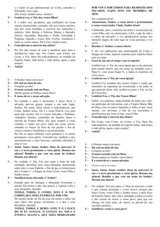 e a todos os que adormeceram no Cristo, concedei a
felicidade, a luz e paz.
(Por Cristo, Senhor nosso. Amém!)
T – Lembrai-vos, o’ Pai, dos vossos filhos!
S – E a todos nós, pecadores, que confiamos na vossa
imensa misericórdia, concedei, não por nossos méritos,
mas por vossa bondade, o convívio dos Apóstolos e
mártires: João Batista e Estêvão, Matias e Barnabé,
(Inácio, Alexandre, Marcelino e Pedro; Felicidade e
Perpétua, Águeda e Luzia, Inês, Cecília, Anastácia) e
todos os vossos santos. Por Cristo, Senhor nosso.
T – Concedei-nos o convívio dos eleitos!
S – Por Ele não cessais de criar e santificar estes bens e
distribuí-los entre nós. Por Cristo, com Cristo, em
Cristo, a Vós, Deus Pai todo-poderoso, na unidade do
Espírito Santo, toda honra e toda glória, agora e para
sempre!
T – Amém!
Oração Eucarística II
S – O Senhor esteja convosco!
T – Ele está no meio de nós.
S – Corações ao alto!
T – O nosso coração está em Deus.
S – Demos graças ao Senhor, nosso Deus!
T – É nosso dever e nossa salvação.
S – Na verdade, é justo e necessário, é nosso dever e
salvação dar-vos graças, sempre e em todo lugar,
Senhor, Pai santo, Deus eterno e todo-poderoso, por
Cristo, Senhor nosso. Ele é a vossa Palavra viva, pela
qual tudo criastes. Ele é o nosso Salvador e Redentor,
verdadeiro homem, concebido do Espírito Santo e
nascido da Virgem Maria. Ele, para cumprir a vossa
vontade, e reunir um povo santo em vosso louvor,
estendeu os braços na hora da sua paixão a fim de
vencer a morte e manifestar a sua ressurreição.
Por Ele os anjos celebram vossa grandeza e os santos
proclamam vossa glória. Concedei-nos, também a nós,
associarmo-nos a seus louvores, cantando (dizendo) a
uma só voz:
T – Santo, Santo, Santo, Senhor, Deus do universo! O
céu e a terra proclamam a vossa glória. Hosana nas
alturas! Bendito o que vem em nome do Senhor!
Hosana nas alturas!
S – Na verdade, o’ Pai, Vós sois santo e fonte de toda
santidade. Santificai, pois, estas oferendas, derramando
sobre elas o vosso Espírito, a fim de que se tornem para
nós o Corpo e + o Sangue de Jesus Cristo, vosso Filho e
Senhor nosso.
T – Santificai nossa oferenda, o’ Senhor!
S – Estando para ser entregue e abraçando livremente a
paixão, Ele tomou o pão, deu graças, e o partiu e deu a
seus discípulos, dizendo:
TOMAI, TODOS, E COMEI: ISTO É O MEU
CORPO, QUE SERÁ ENTREGUE POR VÓS.
Do mesmo modo, ao fim da ceia, ele tomou o cálice em
suas mãos, deu graças novamente, e o deu a seus
discípulos, dizendo:
TOMAI, TODOS, E BEBEI: ESTE É O CÁLICE
DO M EU SANGUE, O SANGUE DA NOVA E
ETERNA ALIANÇA, QUE SERÁ DERRAMADO
POR VÓS E POR TODOS PARA REMISSÃO DOS
PECADOS. FAZEI ISTO EM MEMÓRIA DE
MIM.
Eis o mistério da fé!
T – Anunciamos, Senhor, a vossa morte e proclamamos
a vossa ressurreição. Vinde, Senhor Jesus!
S – Celebrando, pois, a memória da morte e ressurreição do
vosso Filho, nós vos oferecemos, ó Pai, o pão da vida e
o cálice da salvação; e vos agradecemos porque nos
tornastes dignos de estar aqui na vossa presença e vos
servir.
T – Recebei, o’ Senhor, a nossa oferta!
S – E nós vos suplicamos que, participando do Corpo e
Sangue de Cristo, sejamos reunidos pelo Espírito Santo
num só corpo.
T – Fazei de nós um só corpo e um só espírito!
Lembrai-vos, o’ Pai, da vossa Igreja que se fez presente
pelo mundo inteiro: que ela cresça na caridade, com o
Papa N., com nosso bispo N., e todos os ministros do
vosso povo.
T – Lembrai-vos, o’ Pai, da vossa Igreja!
S – Lembrai-Vos também dos nossos irmãos e irmãs que
morreram na esperança da ressurreição e de todos os
que partiram desta vida: acolhei-os junto a Vós, na luz
da Vossa face.
T – Lembrai-Vos, o’ Pai, dos Vossos filhos!
S – Enfim, vos pedimos: tende piedade de todos nós e dai-
nos participar da vida eterna, com a Virgem Maria, Mãe
de Deus, com os santos Apóstolos e todos os que, neste
mundo, vos serviram, a fim de vos louvarmos e
glorificarmos por Jesus Cristo, vosso Filho.
T – Concedei-nos o convívio dos eleitos!
S – Por Cristo, com Cristo, em Cristo, a Vós, Deus Pai
todo-poderoso, na unidade do Espírito Santo, toda honra
e toda glória, agora e para sempre!
T – Amém!
Oração Eucarística III
S – O Senhor esteja convosco!
T – Ele está no meio de nós.
S – Corações ao alto!
T – O nosso coração está em Deus.
S – Demos graças ao Senhor, nosso Deus!
T – É o nosso dever e nossa salvação.
S – (Prefácio próprio do tempo)
T – Santo, Santo, Santo, Senhor, Deus do universo! O
céu e a terra proclamam a vossa glória. Hosana nas
alturas! Bendito o que vem em nome do Senhor!
Hosana nas alturas!
S – Na verdade, Vós sois santo, o’ Deus do universo, e tudo
o que criastes proclama o vosso louvor, porque, por
Jesus Cristo, vosso Filho e Senhor nosso, e pela força
do Espírito Santo, dais vida e santidade a todas as coisas
e não cessais de reunir o vosso povo, para que vos
ofereça em toda parte, do nascer ao pôr-do-sol, um
sacrifício perfeito.
T – Santificai e reuni o vosso povo!
 