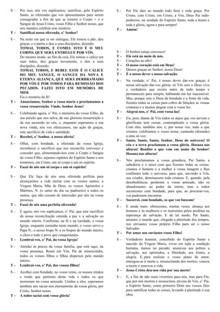 S – Por isso, nós vos suplicamos: santificai, pelo Espírito
Santo, as oferendas que vos apresentamos para serem
consagradas a fim de que se tornem o Corpo + e o
Sangue de Jesus Cristo, vosso Filho e Senhor nosso, que
nos mandou celebrar este mistério.
T – Santificai nossa oferenda, o’ Senhor!
S – Na noite em que ia ser entregue, Ele tomou o pão, deu
graças, e o partiu e deu a seus discípulos, dizendo:
TOMAI, TODOS, E COMEI: ISTO É O MEU
CORPO, QUE SERÁ ENTREGUE POR VÓS.
Do mesmo modo, ao fim da ceia, Ele tomou o cálice em
suas mãos, deu graças novamente, e deu a seus
discípulos, dizendo:
TOMAI, TODOS, E BEBEI: ESTE É O CÁLICE
DO MEU SANGUE, O SANGUE DA NOVA E
ETERNA ALIANÇA, QUE SERÁ DERRRAMADO
POR VÓS E POR TODOS PARA REMISSÃO DOS
PECADOS. FAZEI ISTO EM MEMÓRIA DE
MIM.
Eis o mistério da fé!
T – Anunciamos, Senhor a vossa morte e proclamamos a
vossa ressurreição. Vinde, Senhor Jesus!
S – Celebrando agora, o’ Pai, a memória do vosso Filho, da
sua paixão que nos salva, da sua gloriosa ressurreição e
da sua ascensão ao céu, e, enquanto esperamos a sua
nova vinda, nós vos oferecemos, em ação de graças,
este sacrifício de vida e santidade.
T – Recebei, o’ Senhor, a nossa oferta!
S – Olhai, com bondade, a oferenda da vossa Igreja,
reconhecei o sacrifício que nos reconcilia convosco e
concedei que, alimentando-nos com o Corpo e Sangue
do vosso Filho, sejamos repletos do Espírito Santo e nos
tornemos, em Cristo, um só corpo e um só espírito.
T – Fazei de nós um só corpo e um só espírito!
S – Que Ele faça de nós uma oferenda perfeita para
alcançarmos a vida eterna com os vossos santos: a
Virgem Maria, Mãe de Deus, os vossos Apóstolos e
Mártires, N. (o santo do dia ou padroeiro) e todos os
santos, que não cessam de interceder por nós na vossa
presença.
T – Fazei de nós uma perfeita oferenda!
S – E agora, nós vos suplicamos, o’ Pai, que este sacrifício
da nossa reconciliação estenda a paz e a salvação ao
mundo inteiro. Confirmai, na fé e na caridade, a vossa
Igreja, enquanto caminha neste mundo; o vosso servo o
Papa N., o nosso bispo N. e os bispos do mundo inteiro,
o clero e todo o povo que conquistastes.
T – Lembrai-vos, o’ Pai, da vossa Igreja!
S – Atendei às preces da vossa família, que está aqui, na
vossa presença. Reuni em Vós, Pai de misericórdia,
todos os vossos filhos e filhas dispersos pelo mundo
inteiro.
T – Lembrai-vos, o’ Pai, dos vossos filhos!
S – Acolhei com bondade, no vosso reino, os nossos irmãos
e irmãs que partiram desta vida e todos os que
morreram na vossa amizade. Unidos a eles, esperamos
também nós saciar-nos eternamente da vossa glória, por
Cristo, Senhor nosso.
T – A todos saciai com vossa glória!
S – Por Ele dais ao mundo todo bem e toda graça. Por
Cristo, com Cristo, em Cristo, a Vós, Deus Pai todo-
poderoso, na unidade do Espírito Santo, toda a honra e
toda a glória, agora e para sempre!
T – Amém!
Oração Eucarística IV
S – O Senhor esteja convosco!
T – Ele está no meio de nós.
S – Corações ao alto!
T – O nosso coração está em Deus!
S – Demos graças ao Senhor, nosso Deus!
T – É o nosso dever e nossa salvação.
S – Na verdade, o’ Pai, é nosso dever dar-vos graças; é
nossa salvação dar-vos glória: só Vós sois o Deus vivo
e verdadeiro que existis antes de todo tempo e
permaneceis para sempre, habitando em luz inacessível.
Mas, porque sois o Deus de bondade e a fonte da vida,
fizestes todas as coisas para cobrir de bênçãos as vossas
criaturas e a muitos alegrar com a vossa luz.
T – Alegrai-nos, o’ Pai, com vossa luz!
S – Eis, pois, diante de Vós todos os anjos que vos servem e
glorificam sem cessar, contemplando a vossa glória.
Com eles, também nós, e, por nossa voz, tudo o que
criastes, celebramos o vosso nome, cantando (dizendo)
a uma só voz:
T – Santo, Santo, Santo, Senhor, Deus do universo! O
céu e a terra proclamam a vossa glória. Hosana nas
alturas! Bendito o que vem em nome do Senhor!
Hosana nas alturas!
S – Nós proclamamos a vossa grandeza, Pai Santo, a
sabedoria e o amor com que fizestes todas as coisas:
criastes o homem e a mulher à vossa imagem e lhes
confiastes todo o universo, para que, servindo a Vós,
seu criador, dominassem toda criatura. E, quando, pela
desobediência, perderam a vossa amizade, não os
abandonastes ao poder da morte, mas a todos
socorrestes com bondade, para que, ao procurar-vos,
vos pudessem encontrar.
T – Socorrei, com bondade, os que vos buscam!
S – E ainda mais: oferecestes, muitas vezes, aliança aos
homens e às mulheres e os instruístes pelos profetas na
esperança da salvação. E de tal modo, Pai Santo,
amastes o mundo que, chegada a plenitude dos tempos,
nos enviastes vosso próprio Filho para ser o nosso
Salvador.
T – Por amor nos enviastes vosso Filho!
S – Verdadeiro homem, concebido do Espírito Santo e
nascido da Virgem Maria, viveu em tudo a condição
humana, menos no pecado; anunciou aos pobres a
salvação, aos oprimidos, a liberdade, aos tristes, a
alegria. E, para realizar o vosso plano de amor,
entregou-se à morte e, ressuscitando dos mortos, venceu
a morte e renovou a vida.
T – Jesus Cristo deu-nos vida por sua morte!
S – E, a fim de não mais vivermos para nós, mas para Ele,
que por nós morreu e ressuscitou, enviou de Vós, o’ Pai,
o Espírito Santo, como primeiro Dom aos vossos fiéis
para santificar todas as coisas, levando à plenitude a sua
obra.
 