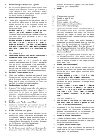 T – Santificai-nos pelo Dom do vosso Espírito!
S – Por isso, nós vos pedimos que o mesmo Espírito Santo
santifique estas oferendas, a fim de que se tornem o
Corpo e Sangue de Jesus Cristo, vosso Filho e Senhor
nosso, para celebrarmos este grande mistério, que Ele
nos deixou em sinal da eterna aliança.
T – Santificai nossa oferenda pelo Espírito!
S – Quando, pois, chegou a hora em que por Vós, o’Pai, ia
ser glorificado, tendo amado os seus que estavam no
mundo, amou-os até o fim. Enquanto ceavam, Ele
tomou o pão, deu graças, e o partiu e deu a seus
discípulos dizendo:
TOMAI, TODOS, E COMEI: ISTO É O MEU
CORPO, QUE SERÁ ENTREGUE POR VÓS.
Do mesmo modo, ao fim da ceia, Ele tomou o cálice em
suas mãos, deu graças novamente, e deu a seus
discípulos, dizendo:
TOMAI, TODOS, E BEBEI: ESTE É O CÁLICE
DO MEU SANGUE, O SANGUE DA NOVA E
ETERNA ALIANÇA, QUE SERÁ DERRAMADO
POR VÓS E POR TODOS PARA REMISSÃO DOS
PECADOS. FAZEI ISTO EM MEMÓRIA DE
MIM.
Eis o mistério da fé!
T – Anunciamos, Senhor a vossa morte e proclamamos a
vossa ressurreição. Vinde, Senhor Jesus!
S – Celebrando, agora, o’ Pai, a memória da nossa
redenção, anunciamos a morte de Cristo e a sua descida
entre os mortos; proclamamos a sua ressurreição e
ascensão à vossa direita e, esperando a sua vinda
gloriosa, nós vos oferecemos o seu Corpo e Sangue,
sacrifício do vosso agrado e salvação do mundo inteiro.
T – Recebei, o’ Senhor, a nossa oferta!
S – Olhai, com bondade, o sacrifício que destes à vossa
Igreja e concedei a nós, que vamos participar do mesmo
pão e do mesmo cálice, que, reunidos pelo Espírito
Santo num só corpo, nos tornemos, em Cristo, um
sacrifício vivo para o louvor da vossa glória.
T – Fazei de nós um sacrifício de louvor!
S – E agora, o’ Pai, lembrai-vos de todos pelos quais vos
oferecemos este sacrifício: o vosso servo o Papa N., o
nosso bispo N., os bispos do mundo inteiro, os
presbíteros e todos os ministros, os fiéis, que, em torno
deste altar, vos oferecem este sacrifício, o povo que vos
pertence e todos aqueles que vos procuram de coração
sincero.
T – Lembrai-vos, o’ Pai, dos vossos Filhos!
S – Lembrai-vos também dos que morreram na paz do
vosso Cristo, e de todos os mortos dos quais só vós
conhecestes a fé.
T – A todos saciai com vossa glória!
S – E a todos nós, vossos filhos e filhas, concedei, o’ Pai de
bondade, que, com a Virgem Maria, Mãe de Deus, com
os Apóstolos e todos os santos, possamos alcançar a
herança eterna do vosso Reino, onde, com todas as
criaturas libertas da corrupção do pecado e da morte,
vos glorificaremos por Cristo, Senhor nosso.
T – Concedei-nos o convívio dos eleitos!
S – Por Ele dais ao mundo todo bem e toda a graça. Por
Cristo, com Cristo, em Cristo, a Vós, Deus Pai todo-
poderoso, na unidade do Espírito Santo, toda honra e
toda glória, agora e para sempre!
T – Amém!
Oração Eucarística V
S – O Senhor esteja convosco!
T – Ele está no meio de nós.
S – Corações ao alto!
T – O nosso coração está em Deus.
S – Demos graças ao Senhor, nosso Deus!
T – É nosso dever e nossa salvação.
S – É justo e nos faz todos ser mais santos louvar a Vós, o’
Pai, no mundo inteiro, de dia e de noite, agradecendo
com Cristo, vosso Filho, nosso irmão. É Ele o sacerdote
verdadeiro que sempre se oferece por nós todos,
mandando que se faça a mesma coisa que fez naquela
ceia derradeira.
Por isso, aqui estamos, bem unidos, louvando e
agradecendo com alegria, juntando nossa voz à voz dos
anjos e à voz dos santos todos, para cantar (dizer):
T – Santo, Santo, Santo, Senhor, Deus do universo! O
céu e a terra proclamam a vossa glória. Hosana nas
alturas! Bendito o que vem em nome do Senhor!
Hosana nas alturas!
S – Senhor, Vós, que sempre quisestes ficar muito perto de
nós, vivendo conosco no Cristo, falando conosco por
Ele, mandai vosso Espírito Santo a fim de que as nossas
ofertas se mudem no Corpo + e no Sangue de nosso
Senhor Jesus Cristo.
T – Mandai vosso Espírito Santo!
S – Na noite em que ia ser entregue, ceando com seus
apóstolos, Jesus, tendo o pão em suas mãos, olhou para
o céu e deu graças, partiu o pão e o entregou a seus
discípulos, dizendo:
TOMAI, TODOS, E COMEI: ISTO É O MEU
CORPO, QUE SERÁ ENTREGUE POR VÓS.
Do mesmo modo, no fim da ceia, tomou o cálice em
suas mãos, deu graças novamente e o entregou a seus
discípulos, dizendo:
TOMAI, TODOS, E BEBEI: ESTE É O CÁLICE
DO MEU SANGUE, O SANGUE DA NOVA E
ETERNA ALIANÇA, QUE SERÁ DERRAMADO
POR VÓS E POR TODOS, PARA REMISSÃO
DOS PECADOS. FAZEI ISTO EM MEMÓRIA DE
MIM.
Tudo isto é Mistério da Fé!
T – Toda vez que se come deste Pão, toda vez que se
bebe deste Vinho, se recorda a paixão de Jesus
Cristo e se fica esperando sua volta.
S – Recordamos, o’ Pai, neste momento, a paixão de Jesus,
Nosso Senhor, sua ressurreição e ascensão: nós
queremos a Vós oferecer este Pão, que alimenta e que
dá vida, este Vinho, que nos salva e dá coragem.
T – Recebei, o’ Senhor, a nossa oferta!
S – E quando recebermos Pão e Vinho, o Corpo e Sangue
dele oferecidos, o Espírito nos una num só corpo, para
sermos um só povo em seu amor.
T – O Espírito nos una num só corpo!
S – Protegei vossa Igreja, que caminha nas estradas do
mundo rumo ao céu, cada dia renovando a esperança de
chegar junto a Vós, na vossa paz.
 