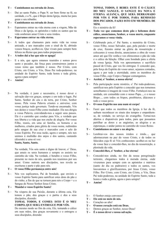 T – Caminhamos na estrada de Jesus.
S – Dai ao santo Padre, o Papa N. ser bem firme na fé, na
caridade, e a N., que é Bispo desta Igreja, muita luz para
guiar o seu rebanho.
T – Caminhamos na estrada de Jesus.
S – Esperamos entrar na vida eterna com a virgem, Mãe de
Deus e da Igreja, os apóstolos e todos os santos que na
vida souberam amar Cristo e seus irmãos.
T – Esperamos entrar na vida eterna.
S – A todos que chamastes para outra vida na vossa
amizade, e aos marcados com o sinal da fé, abrindo
vossos braços, acolhei-os. Que vivam para sempre bem
felizes no Reino que para todos preparastes.
T – A todos dai a luz que não se apaga!
S – E a nós, que agora estamos reunidos e somos povo
santo e pecador, dai força para construirmos juntos o
vosso reino que também é nosso. Por Cristo, com
Cristo, em Cristo, a Vós, Deus Pai todo-poderoso, na
unidade do Espírito Santo, toda honra e toda glória,
agora e para sempre!
T – Amém!
Oração Eucarística VI - C
S – Na verdade, é justo e necessário, é nosso dever e
salvação dar-vos graças, sempre e em todo o lugar, Pai
Santo, Senhor do céu e da terra, por Cristo, Senhor
nosso. Pela vossa Palavra criastes o universo; com
vossa justiça tudo governais. Tendo-se encarnado, Vós
nos destes o vosso Filho como mediador. Ele nos dirigiu
a vossa Palavra, convidando-nos a seguir seus passos.
Ele é o caminho que conduz para Vós, a verdade que
nos liberta e a vida que nos enche de alegria. Por vosso
Filho, reunis, em uma só família, os homens e as
mulheres, criados para glória de vosso nome, redimidos
pelo sangue de sua cruz e marcados com o selo do
vosso Espírito. Por essa razão, agora e sempre, nós nos
unimos à multidão dos anjos e dos santos, cantando
(dizendo) a uma só voz:
Santo, Santo, Santo.
Na verdade, Vós sois santo e digno de louvor, o’ Deus,
que amais os seres humanos e sempre os assistis no
caminho da vida. Na verdade, é bendito o vosso Filho,
presente no meio de nós, quando nos reunimos por seu
amor. Como outrora aos discípulos, nos revela as
escrituras e parte o pão para nós.
T – O vosso Filho permaneça entre nós!
S – Nós vos suplicamos, Pai de bondade, que envieis o
vosso Espírito Santo para santificar estes dons do pão e
do vinho, a fim de que se tornem para nós o Corpo + e o
Sangue de Nosso Senhor Jesus Cristo.
T – Mandai o vosso Espírito Santo!
S – Na véspera de sua Paixão, durante a última ceia, Ele
tomou o pão, deu graças e o partiu e deu a seus
discípulos, dizendo:
TOMAI, TODOS, E COMEI: ISTO É O MEU
CORPO, QUE SERÁ ENTREGUE POR VÓS.
Do mesmo modo ao fim da ceia, Ele, tomando o cálice
em suas mãos, deu graças novamente e o entregou a
seus discípulos, dizendo:
TOMAI, TODOS, E BEBEI: ESTE É O CÁLICE
DO MEU SANGUE, O SANGUE DA NOVA E
ETERNA ALIANÇA, QUE SERÁ DERRAMADO
POR VÓS E POR TODOS, PARA REMISSÃO
DOS PECADOS. FAZEI ISTO EM MEMÓRIA DE
MIM.
Eis o mistério da fé!
T – Toda vez que comemos deste pão e bebemos deste
cálice, anunciamos, Senhor, a vossa morte, enquanto
esperamos a vossa vinda.
S – Celebrando pois, o’ Pai Santo, a memória de Cristo,
vosso Filho, nosso Salvador, que, pela paixão e morte
de cruz, fizestes entrar na glória da ressurreição e
colocastes à vossa direita, anunciamos a obra do vosso
amor até que Ele venha e vos oferecemos o pão da vida
e o cálice da bênção. Olhai com bondade para a oferta
da vossa Igreja. Nela vos apresentamos o sacrifício
pascal de Cristo, que vos foi entregue. E concedei que,
pela força do Espírito do vosso amor, sejamos contados,
agora e por toda a eternidade, entre os membros do
vosso Filho, cujo Corpo e Sangue comungamos.
T – Aceitai, o’ Senhor, a nossa oferta!
S – Pela participação neste mistério, o’ Pai todo-poderoso,
santificai-nos pelo Espírito e concedei que nos tornemos
semelhantes à imagem de vosso Filho. Fortalecei-nos na
unidade, em comunhão com o nosso Papa..., e o nosso
Bispo..., com todos os bispos, presbíteros, diáconos e
todo o vosso povo.
T – O vosso Espírito nos una num só corpo!
S – Fazei que todos os membros da Igreja, à luz da fé,
saibam reconhecer os sinais dos tempos e empenhem-
se, de verdade, no serviço do evangelho. Tornai-nos
abertos e disponíveis para todos, para que possamos
partilhar as dores e as angústias, as alegrias e as
esperanças, e andar juntos no caminho do vosso Reino.
T – Caminhamos no amor e na alegria.
S – Lembrai-vos dos nossos irmãos e irmãs..., que
adormeceram na paz do vosso Cristo, e de todos os
falecidos cuja fé só Vós conhecestes: acolhei-os na luz
da vossa face e concedei-lhes, no dia da ressurreição, a
plenitude da vida.
T – Concedei-lhes, o’ Senhor, a luz eterna!
S – Concedei-nos ainda, no fim da nossa peregrinação
terrestre, chegarmos todos à morada eterna, onde
viveremos para sempre com os apóstolos e mártires
(santo do dia ou padroeiro) e todos os santos, vos
louvaremos e glorificaremos, por Jesus Cristo, vosso
Filho. Por Cristo, com Cristo, em Cristo, a Vós, Deus
Pai todo-poderoso, na unidade do Espírito Santo, toda a
honra e toda a glória, agora e para sempre!
T – Amém!
Oração Eucarística sobre Reconciliação I
S – O Senhor esteja convosco!
T – Ele está no meio de nós.
S – Corações ao alto!
T – O nosso coração está em Deus.
S – Demos graças ao Senhor, nosso Deus!
T – É o nosso dever e nossa salvação.
 