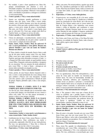 S – Na verdade, é justo e bom agradecer-vos, Deus Pai,
porque constantemente nos chamais a viver na
felicidade completa. Vós, Deus de ternura e de bondade,
nunca vos cansais de perdoar. Ofereceis vosso perdão a
todos, convidando os pecadores a entregar-se confiantes
à vossa misericórdia.
T – Como é grande, o’ Pai, a vossa misericórdia!
S – Jamais nos rejeitastes quando quebramos a vossa
aliança, mas, por Jesus, vosso Filho e nosso irmão,
criastes, com a família humana, novo laço de amizade,
tão estreito e forte que nada o poderá romper. Concedei
agora, a vosso povo, tempo de graça e reconciliação.
Dai, pois, em Cristo, novo alento à vossa Igreja, para
que se volte para Vós. Fazei que, sempre mais dócil ao
Espírito Santo, se coloque ao serviço de todos.
T – Como é grande, o’ Pai, a vossa misericórdia!
S – Cheios de admiração e reconhecimento, unimos nossa
voz à voz das multidões do céu para cantar o poder de
vosso amor e a alegria da nossa salvação:
T – Santo, Santo, Santo, Senhor, Deus do universo! O
céu e a terra proclamam a vossa glória. Hosana nas
alturas! Bendito o que vem em nome do Senhor!
Hosana nas alturas!
S – O’ Deus, desde a criação do mundo, fazeis o bem a cada
um de nós para sermos santos como Vós sois Santo.
Olhai vosso povo aqui reunido e derramai a força do
Espírito, para que estas oferendas se tornem o Corpo + e
o Sangue do Filho muito amado, no qual também somos
vossos filhos. Enquanto estávamos perdidos e incapazes
de vos encontrar, Vós nos amastes de modo admirável:
pois vosso Filho - o Justo e Santo - entregou-se em
nossas mãos aceitando ser pregado na cruz.
T – Como é grande, o’ Pai, a vossa misericórdia!
S – Antes, porém, de seus braços abertos traçarem entre o
céu e a terra o sinal permanente da vossa aliança Jesus
quis celebrar a Páscoa com seus discípulos. Ceando
com eles, tomou o pão e pronunciou a bênção de ação
de graças. Depois, partindo o pão, o deu a seus amigos,
dizendo:
TOMAI, TODOS, E COMEI: ISTO É O MEU
CORPO, QUE SERÁ ENTREGUE POR VÓS.
Ao fim da ceia, Jesus sabendo que ia reconciliar todas
as coisas pelo sangue a ser derramado na cruz, tomou o
cálice com vinho. Ele vos deu graças novamente, e
passou o cálice a seus amigos, dizendo:
TOMAI, TODOS, E BEBEI: ESTE É O CÁLICE
DO MEU SANGUE, O SANGUE DA NOVA E
ETERNA ALIANÇA, QUE SERÁ DERRAMADO
POR VÓS E POR TODOS PARA REMISSÃO DOS
PECADOS. FAZEI ISTO EM MEMÓRIA DE
MIM.
Eis o mistério da fé!
T – Anunciamos, Senhor a vossa morte e proclamamos a
vossa ressurreição. Vinde, Senhor Jesus!
S – Lembramo-nos de Jesus Cristo, nossa Páscoa e certeza
da paz definitiva. Hoje celebramos sua morte e
ressurreição, esperando o dia feliz de sua vinda gloriosa.
Por isso, vos apresentamos, o’ Deus fiel, a vítima de
reconciliação que nos faz voltar à vossa graça.
T – Esperamos, o’ Cristo, vossa vinda gloriosa!
S – Olhai, com amor, Pai misericordioso, aqueles que atraís
para Vós, fazendo-os participar no único sacrifício do
Cristo. Pela força do Espírito Santo, todos se tornem um
só corpo bem unido, no qual todas as divisões sejam
superadas!
T – Esperamos, o’ Cristo, vossa vinda gloriosa.
S – Conservai-nos, em comunhão de fé e de amor, unidos
ao Papa N., e ao nosso bispo N. Ajudai-nos a trabalhar
juntos na construção do vosso Reino, até o dia em que,
diante de Vós, formos santos com os vossos santos, ao
lado da Virgem Maria e dos Apóstolos, com nossos
irmãos e irmãs já falecidos, que confiamos à vossa
misericórdia. Quando fizermos parte da nova criação,
enfim liberada de toda maldade e fraqueza, poderemos
cantar a ação de graças do Cristo que vive para sempre.
T – Esperamos, o’ Cristo, vossa vinda gloriosa.
S – Por Cristo, com Cristo, em Cristo, a Vós Deus Pai todo-
poderoso, na unidade do Espírito Santo, toda a honra e
toda a glória, agora e para sempre!
T – Amém!
(Outra opção é cantar)
T – Amém! Louvor e glória ao Pai, que em Cristo nos dá
o seu perdão!
Oração Eucarística sobre Reconciliação II
S – O Senhor esteja convosco!
T – Ele está no meio de nós.
S – Corações ao alto!
T – O nosso coração está em Deus.
S – Demos graças ao Senhor, nosso Deus!
T – É o nosso dever e nossa salvação.
S – Nós vos agradecemos, Deus Pai todo-poderoso, e por
causa de vossa ação no mundo vos louvamos pelo
Senhor Jesus. No meio da humanidade, dividida em
contínua discórdia, sabemos, por experiência, que
sempre levais as pessoas a procurar a reconciliação.
Vosso Espírito Santo move os corações de modo que os
inimigos voltem à amizade, os adversários se dêem as
mãos e os povos procurem reencontrar a paz.
T – Fazei-nos, o’ Pai, instrumentos de vossa paz!
S – Sim, o’ Pai, porque é obra vossa que a busca da paz
vença os conflitos, que o perdão supere o ódio e a
vingança dê lugar à reconciliação. Por tudo de bom que
fazeis, Deus de misericórdia, não podemos deixar de
vos louvar e agradecer. Unidos ao coro dos
reconciliados, cantamos (dizendo) a uma só voz:
T – Santo, Santo, Santo, Senhor, Deus do universo! O
céu e a terra proclamam a vossa glória. Hosana nas
alturas! Bendito o que vem em nome do Senhor!
Hosana nas alturas!
S – Deus de amor e de poder, louvado sois em vosso Filho
Jesus Cristo, que veio em vosso nome! Ele é a vossa
Palavra que liberta e salva toda a humanidade. Ele é a
mão que estendeis aos pecadores. Ele é o Caminho pelo
qual nos chega a Vossa paz.
T – Fazei-nos, o’ Pai, instrumentos de vossa paz!
S – Deus, nosso Pai, quando vos abandonamos, Vós nos
reconduzistes por vosso Filho, entregando-o à morte
para que voltássemos a Vós e nos amássemos uns aos
outros. Por isso, celebramos a reconciliação que vosso
 